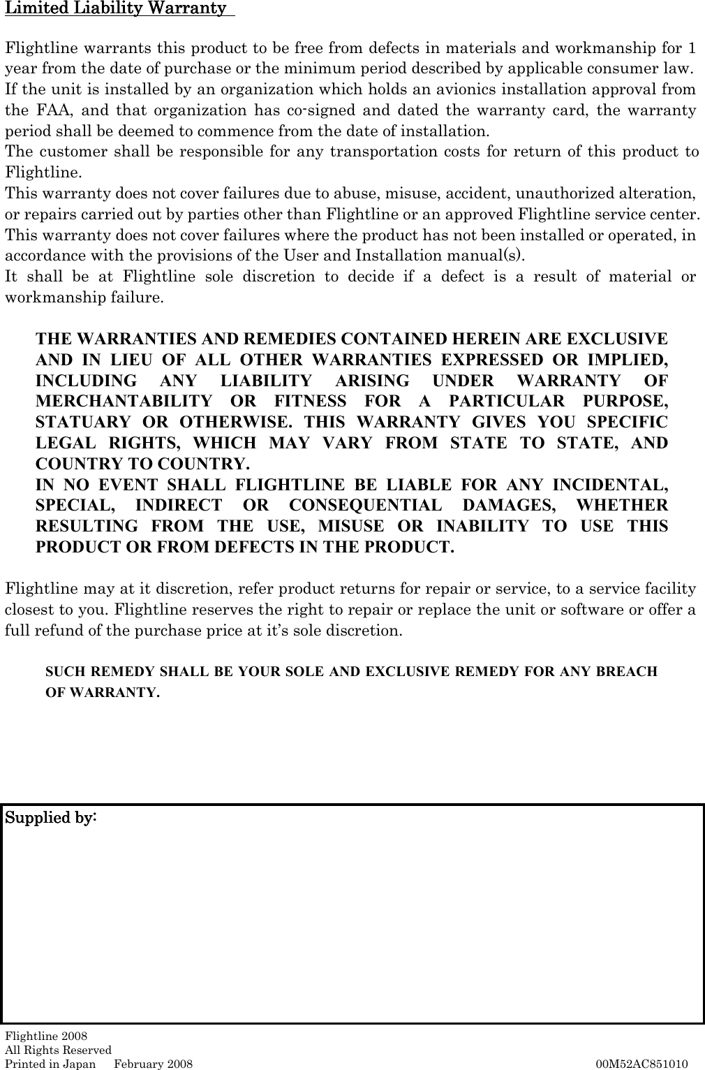   Page 15 Limited Liability Warranty Limited Liability Warranty Limited Liability Warranty Limited Liability Warranty   Flightline warrants this product to be free from defects in materials and workmanship for 1 year from the date of purchase or the minimum period described by applicable consumer law.   If the unit is installed by an organization which holds an avionics installation approval from the  FAA,  and  that  organization  has  co-signed  and  dated  the  warranty  card,  the  warranty period shall be deemed to commence from the date of installation.   The customer shall be responsible for any transportation costs for return of  this product to Flightline.   This warranty does not cover failures due to abuse, misuse, accident, unauthorized alteration, or repairs carried out by parties other than Flightline or an approved Flightline service center. This warranty does not cover failures where the product has not been installed or operated, in accordance with the provisions of the User and Installation manual(s).   It  shall  be  at  Flightline  sole  discretion  to  decide  if  a  defect  is  a  result  of  material  or workmanship failure.    THE WARRANTIES AND REMEDIES CONTAINED HEREIN ARE EXCLUSIVE AND  IN  LIEU  OF  ALL  OTHER  WARRANTIES  EXPRESSED  OR  IMPLIED, INCLUDING  ANY  LIABILITY  ARISING  UNDER  WARRANTY  OF MERCHANTABILITY  OR  FITNESS  FOR  A  PARTICULAR  PURPOSE, STATUARY  OR  OTHERWISE.  THIS  WARRANTY  GIVES  YOU  SPECIFIC LEGAL  RIGHTS,  WHICH  MAY  VARY  FROM  STATE  TO  STATE,  AND COUNTRY TO COUNTRY.   IN  NO  EVENT  SHALL  FLIGHTLINE  BE  LIABLE  FOR  ANY  INCIDENTAL, SPECIAL,  INDIRECT  OR  CONSEQUENTIAL  DAMAGES,  WHETHER RESULTING  FROM  THE  USE,  MISUSE  OR  INABILITY  TO  USE  THIS PRODUCT OR FROM DEFECTS IN THE PRODUCT.    Flightline may at it discretion, refer product returns for repair or service, to a service facility closest to you. Flightline reserves the right to repair or replace the unit or software or offer a full refund of the purchase price at it’s sole discretion.       SUCH REMEDY SHALL BE YOUR SOLE AND EXCLUSIVE REMEDY FOR ANY BREACH OF WARRANTY.        Supplied by:Supplied by:Supplied by:Supplied by:                                         Flightline 2008 All Rights Reserved Printed in Japan      February 2008                                                                                                                                                                                                              00M52AC851010 