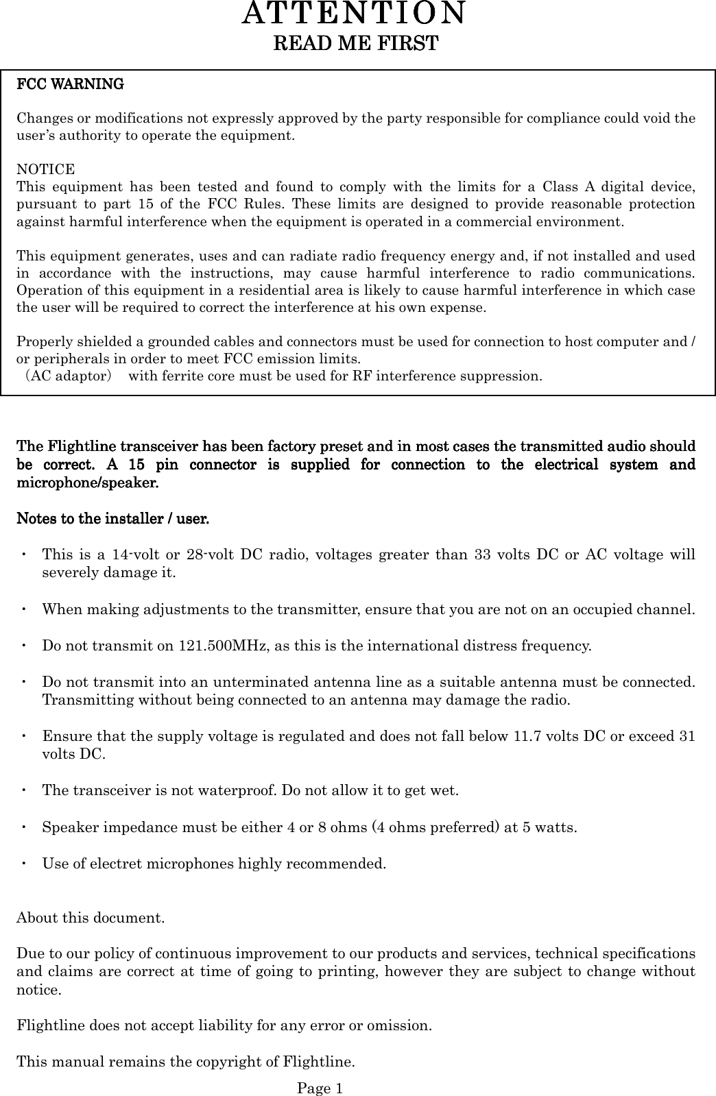   Page 1 ATTENTION ATTENTION ATTENTION ATTENTION      READ ME FIRSTREAD ME FIRSTREAD ME FIRSTREAD ME FIRST        FCC WARNING FCC WARNING FCC WARNING FCC WARNING       Changes or modifications not expressly approved by the party responsible for compliance could void the user’s authority to operate the equipment.  NOTICE   This  equipment  has  been  tested  and  found  to  comply  with  the  limits  for  a  Class  A  digital  device, pursuant  to  part  15  of  the  FCC  Rules.  These  limits  are  designed  to  provide  reasonable  protection against harmful interference when the equipment is operated in a commercial environment.    This equipment generates, uses and can radiate radio frequency energy and, if not installed and used in  accordance  with  the  instructions,  may  cause  harmful  interference  to  radio  communications. Operation of this equipment in a residential area is likely to cause harmful interference in which case the user will be required to correct the interference at his own expense.  Properly shielded a grounded cables and connectors must be used for connection to host computer and / or peripherals in order to meet FCC emission limits.   （AC adaptor）  with ferrite core must be used for RF interference suppression.         The FlightThe FlightThe FlightThe Flightline transceiver has been factory preset and in most cases the transmitted audio shouldline transceiver has been factory preset and in most cases the transmitted audio shouldline transceiver has been factory preset and in most cases the transmitted audio shouldline transceiver has been factory preset and in most cases the transmitted audio should         be  correct.  A  15  pin  connector  is  supplied  for  connection  to  the  electrical  sybe  correct.  A  15  pin  connector  is  supplied  for  connection  to  the  electrical  sybe  correct.  A  15  pin  connector  is  supplied  for  connection  to  the  electrical  sybe  correct.  A  15  pin  connector  is  supplied  for  connection  to  the  electrical  system  andstem  andstem  andstem  and    microphone/speaker.microphone/speaker.microphone/speaker.microphone/speaker.     NotesNotesNotesNotes to the installer / user. to the installer / user. to the installer / user. to the installer / user.     ・  This  is  a  14-volt or  28-volt  DC  radio,  voltages  greater  than  33  volts  DC  or  AC  voltage  will severely damage it.  ・  When making adjustments to the transmitter, ensure that you are not on an occupied channel.  ・  Do not transmit on 121.500MHz, as this is the international distress frequency.  ・  Do not transmit into an unterminated antenna line as a suitable antenna must be connected. Transmitting without being connected to an antenna may damage the radio.  ・  Ensure that the supply voltage is regulated and does not fall below 11.7 volts DC or exceed 31 volts DC.  ・  The transceiver is not waterproof. Do not allow it to get wet.  ・  Speaker impedance must be either 4 or 8 ohms (4 ohms preferred) at 5 watts.  ・  Use of electret microphones highly recommended.   About this document.  Due to our policy of continuous improvement to our products and services, technical specifications and claims are correct at time of going to printing, however they are subject to change without notice.  Flightline does not accept liability for any error or omission.  This manual remains the copyright of Flightline. 