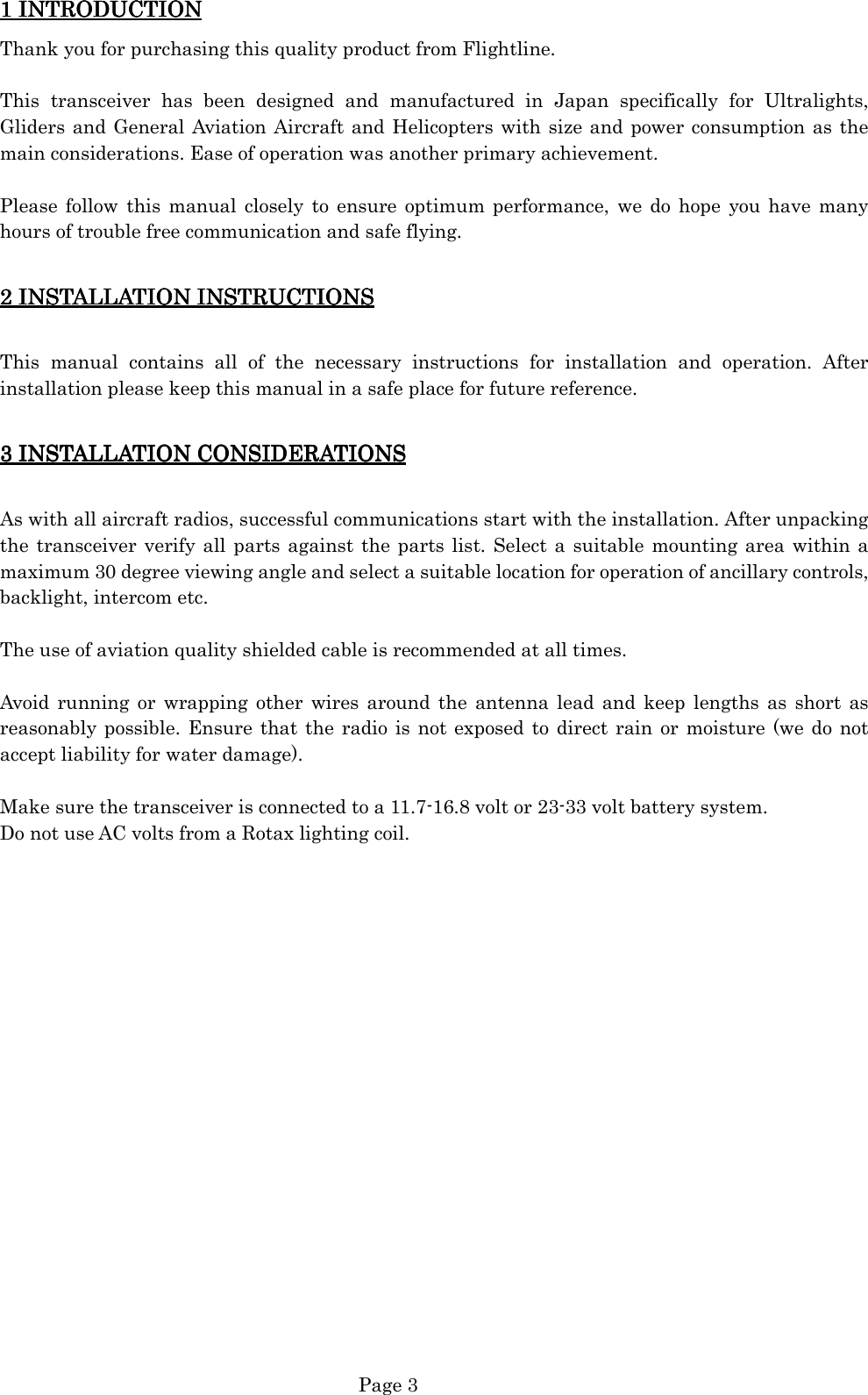   Page 3 1 INTRODUCTION1 INTRODUCTION1 INTRODUCTION1 INTRODUCTION    Thank you for purchasing this quality product from Flightline.  This  transceiver  has  been  designed  and  manufactured  in  Japan  specifically  for  Ultralights, Gliders and General Aviation Aircraft and Helicopters with size and power consumption as the main considerations. Ease of operation was another primary achievement.  Please  follow  this  manual  closely to  ensure  optimum performance, we do  hope  you  have  many hours of trouble free communication and safe flying.  2 INST2 INST2 INST2 INSTAAAALLATION INSTRUCTIONSLLATION INSTRUCTIONSLLATION INSTRUCTIONSLLATION INSTRUCTIONS     This  manual  contains  all  of  the  necessary  instructions  for  installation  and  operation.  After installation please keep this manual in a safe place for future reference.  3 INST3 INST3 INST3 INSTAAAALLATION CONSIDERATIONSLLATION CONSIDERATIONSLLATION CONSIDERATIONSLLATION CONSIDERATIONS     As with all aircraft radios, successful communications start with the installation. After unpacking the transceiver verify all parts against the parts list. Select a  suitable mounting area within a maximum 30 degree viewing angle and select a suitable location for operation of ancillary controls, backlight, intercom etc.  The use of aviation quality shielded cable is recommended at all times.  Avoid  running  or  wrapping  other  wires  around  the  antenna lead  and  keep lengths as  short  as reasonably possible. Ensure that  the radio is  not exposed to direct rain  or moisture (we do not accept liability for water damage).  Make sure the transceiver is connected to a 11.7-16.8 volt or 23-33 volt battery system. Do not use AC volts from a Rotax lighting coil.                    