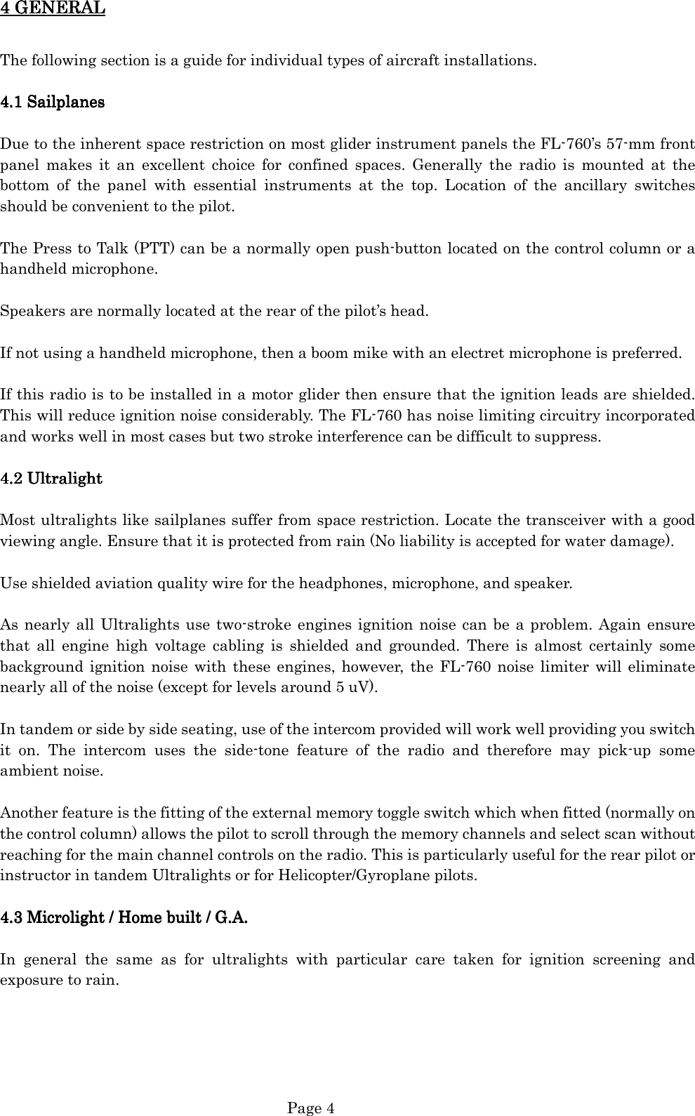   Page 4 4 GENERAL4 GENERAL4 GENERAL4 GENERAL     The following section is a guide for individual types of aircraft installations.  4.1 Sailplanes4.1 Sailplanes4.1 Sailplanes4.1 Sailplanes     Due to the inherent space restriction on most glider instrument panels the FL-760’s 57-mm front panel  makes  it  an  excellent  choice  for  confined  spaces.  Generally  the  radio  is  mounted  at  the bottom  of  the  panel  with  essential  instruments  at  the  top.  Location  of  the  ancillary  switches should be convenient to the pilot.  The Press to Talk (PTT) can be a normally open push-button located on the control column or a handheld microphone.  Speakers are normally located at the rear of the pilot’s head.  If not using a handheld microphone, then a boom mike with an electret microphone is preferred.  If this radio is to be installed in a motor glider then ensure that the ignition leads are shielded. This will reduce ignition noise considerably. The FL-760 has noise limiting circuitry incorporated and works well in most cases but two stroke interference can be difficult to suppress.  4.2 Ultralight4.2 Ultralight4.2 Ultralight4.2 Ultralight        Most ultralights like sailplanes suffer from space restriction. Locate the transceiver with a good viewing angle. Ensure that it is protected from rain (No liability is accepted for water damage).  Use shielded aviation quality wire for the headphones, microphone, and speaker.  As nearly all Ultralights use two-stroke engines ignition noise  can be a problem. Again  ensure that  all  engine  high  voltage  cabling  is  shielded  and  grounded.  There  is  almost  certainly  some background ignition noise with these engines, however,  the  FL-760 noise  limiter  will eliminate nearly all of the noise (except for levels around 5 uV).  In tandem or side by side seating, use of the intercom provided will work well providing you switch it  on.  The  intercom  uses  the  side-tone  feature  of  the  radio  and  therefore  may  pick-up  some ambient noise.  Another feature is the fitting of the external memory toggle switch which when fitted (normally on the control column) allows the pilot to scroll through the memory channels and select scan without reaching for the main channel controls on the radio. This is particularly useful for the rear pilot or instructor in tandem Ultralights or for Helicopter/Gyroplane pilots.  4.3 Microlight / Home built / G.A.4.3 Microlight / Home built / G.A.4.3 Microlight / Home built / G.A.4.3 Microlight / Home built / G.A.     In  general  the  same  as  for  ultralights  with  particular  care  taken  for  ignition  screening  and exposure to rain.      