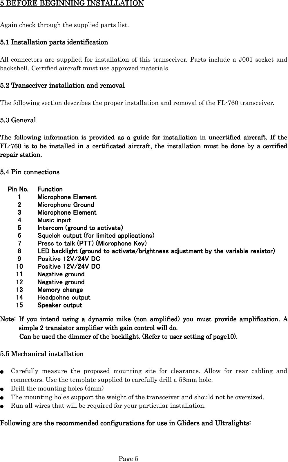   Page 5 Pin No.Pin No.Pin No.Pin No.   Function  Function  Function  Function1111   Microphone Element  Microphone Element  Microphone Element  Microphone Element2222   Microphone Ground  Microphone Ground  Microphone Ground  Microphone Ground3333   Microphone Element  Microphone Element  Microphone Element  Microphone Element4444   Music input  Music input  Music input  Music input5555   Intercom (ground to activate)  Intercom (ground to activate)  Intercom (ground to activate)  Intercom (ground to activate)6666   Squelch output (for limited applications)  Squelch output (for limited applications)  Squelch output (for limited applications)  Squelch output (for limited applications)7777   Press to talk (PTT) (Microphone Key)  Press to talk (PTT) (Microphone Key)  Press to talk (PTT) (Microphone Key)  Press to talk (PTT) (Microphone Key)8888   LED backlight (ground to activate/brightness adjustment by the variable resistor)  LED backlight (ground to activate/brightness adjustment by the variable resistor)  LED backlight (ground to activate/brightness adjustment by the variable resistor)  LED backlight (ground to activate/brightness adjustment by the variable resistor)9999   Positive 12V/24V DC  Positive 12V/24V DC  Positive 12V/24V DC  Positive 12V/24V DC10101010   Positive 12V/24V DC  Positive 12V/24V DC  Positive 12V/24V DC  Positive 12V/24V DC11111111   Negative ground  Negative ground  Negative ground  Negative ground12121212   Negative ground  Negative ground  Negative ground  Negative ground13131313   Memory change  Memory change  Memory change  Memory change14141414   Headpohne output  Headpohne output  Headpohne output  Headpohne output15151515   Speaker output  Speaker output  Speaker output  Speaker output5 BEFORE BEGINNING5 BEFORE BEGINNING5 BEFORE BEGINNING5 BEFORE BEGINNING INST INST INST INSTAAAALLATIONLLATIONLLATIONLLATION        Again check through the supplied parts list.  5.1 Inst5.1 Inst5.1 Inst5.1 Instaaaallation partsllation partsllation partsllation parts identification identification identification identification  All connectors are supplied  for installation of this transceiver. Parts include a J001 socket  and backshell. Certified aircraft must use approved materials.     5.2 Transceiver installation and removal5.2 Transceiver installation and removal5.2 Transceiver installation and removal5.2 Transceiver installation and removal     The following section describes the proper installation and removal of the FL-760 transceiver.  5.5.5.5.3333    GeneralGeneralGeneralGeneral  The  following  information  iThe  following  information  iThe  following  information  iThe  following  information  is  provided  as  a  guide  for  installation  in  uncertified  aircraft.  If  the s  provided  as  a  guide  for  installation  in  uncertified  aircraft.  If  the s  provided  as  a  guide  for  installation  in  uncertified  aircraft.  If  the s  provided  as  a  guide  for  installation  in  uncertified  aircraft.  If  the FLFLFLFL----760  is  to  be  installed  in  a  certifi760  is  to  be  installed  in  a  certifi760  is  to  be  installed  in  a  certifi760  is  to  be  installed  in  a  certificatcatcatcated  aircrafted  aircrafted  aircrafted  aircraft,,,,     the the the the  installation  must  be installation  must  be installation must be installation  must  be  done  by  a  certified done  by  a  certified done  by  a  certified done  by  a  certified repair stationrepair stationrepair stationrepair station....        5.5.5.5.4444    Pin connectionsPin connectionsPin connectionsPin connections                                                                 Note:  If  you  intend  using  a  dynaNote:  If  you  intend  using  a  dynaNote:  If  you  intend  using  a  dynaNote:  If  you  intend  using  a  dynamic  mike  (non  amplified)  you  must  provide  amplification.  A mic  mike  (non  amplified)  you  must  provide  amplification.  A mic  mike  (non  amplified)  you  must  provide  amplification.  A mic  mike  (non  amplified)  you  must  provide  amplification.  A simple 2 transistor amplifier with gain control will do.simple 2 transistor amplifier with gain control will do.simple 2 transistor amplifier with gain control will do.simple 2 transistor amplifier with gain control will do.                                  Can be used the dimmer of the backlight.Can be used the dimmer of the backlight.Can be used the dimmer of the backlight.Can be used the dimmer of the backlight.    ((((Refer to user setting of page10Refer to user setting of page10Refer to user setting of page10Refer to user setting of page10))))....        5.5.5.5.5555    Mechanical installationMechanical installationMechanical installationMechanical installation     ●●●●    Carefully  measure  the  proposed  mounting  site  for  clearance.  Allow  for  rear  cabling  and connectors. Use the template supplied to carefully drill a 58mm hole. ●●●●    Drill the mounting holes (4mm) ●●●●    The mounting holes support the weight of the transceiver and should not be oversized. ●●●●    Run all wires that will be required for your particular installation.  Following are the recommended configurations for use in Gliders and Ultralights:Following are the recommended configurations for use in Gliders and Ultralights:Following are the recommended configurations for use in Gliders and Ultralights:Following are the recommended configurations for use in Gliders and Ultralights:                