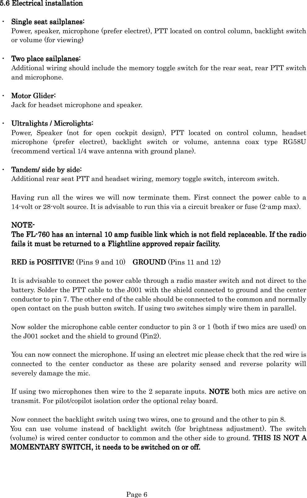   Page 6 5.5.5.5.6666    Electrical installationElectrical installationElectrical installationElectrical installation        ・  Single seat sailplanes:Single seat sailplanes:Single seat sailplanes:Single seat sailplanes:    Power, speaker, microphone (prefer electret), PTT located on control column, backlight switch or volume (for viewing)  ・  Two placeTwo placeTwo placeTwo place sailplanes: sailplanes: sailplanes: sailplanes:    Additional wiring should include the memory toggle switch for the rear seat, rear PTT switch and microphone.  ・  Motor Glider:Motor Glider:Motor Glider:Motor Glider:    Jack for headset microphone and speaker.  ・  UltraliUltraliUltraliUltralights / Microlights:ghts / Microlights:ghts / Microlights:ghts / Microlights:    Power,  Speaker  (not  for  open  cockpit  design),  PTT  located  on  control  column,  headset microphone  (prefer  electret),  backlight  switch  or  volume,  antenna  coax  type  RG58U (recommend vertical 1/4 wave antenna with ground plane).  ・  Tandem/ sidTandem/ sidTandem/ sidTandem/ side by side:e by side:e by side:e by side:    Additional rear seat PTT and headset wiring, memory toggle switch, intercom switch.  Having  run  all  the  wires  we  will  now  terminate  them.  First  connect  the  power  cable  to  a 14-volt or 28-volt source. It is advisable to run this via a circuit breaker or fuse (2-amp max).  NOTENOTENOTENOTE----    The FLThe FLThe FLThe FL----760 has an internal 1760 has an internal 1760 has an internal 1760 has an internal 10 amp fusible link which is not field replaceable. I0 amp fusible link which is not field replaceable. I0 amp fusible link which is not field replaceable. I0 amp fusible link which is not field replaceable. If the radiof the radiof the radiof the radio    fails it must be returned to a Flightlinefails it must be returned to a Flightlinefails it must be returned to a Flightlinefails it must be returned to a Flightline approved repair facility. approved repair facility. approved repair facility. approved repair facility.        RED is RED is RED is RED is POSITIVEPOSITIVEPOSITIVEPOSITIVE! ! ! ! (Pins 9 and 10)    GROUND     GROUND     GROUND     GROUND (Pins 11 and 12)  It is advisable to connect the power cable through a radio master switch and not direct to the battery. Solder the PTT cable to the J001 with the shield connected to ground and the center conductor to pin 7. The other end of the cable should be connected to the common and normally open contact on the push button switch. If using two switches simply wire them in parallel.  Now solder the microphone cable center conductor to pin 3 or 1 (both if two mics are used) on the J001 socket and the shield to ground (Pin2).  You can now connect the microphone. If using an electret mic please check that the red wire is connected  to  the  center  conductor  as  these  are  polarity  sensed  and  reverse  polarity  will severely damage the mic.  If using two microphones then wire to the 2 separate inputs. NOTE NOTE NOTE NOTE both mics are active on transmit. For pilot/copilot isolation order the optional relay board.    Now connect the backlight switch using two wires, one to ground and the other to pin 8.   You  can  use  volume  instead  of  backlight  switch  (for  brightness  adjustment).  The  switch (volume) is wired center conductor to common and the other side to ground. THIS IS NOT A THIS IS NOT A THIS IS NOT A THIS IS NOT A MOMENTARY SWITCH, it needs to be MOMENTARY SWITCH, it needs to be MOMENTARY SWITCH, it needs to be MOMENTARY SWITCH, it needs to be switchedswitchedswitchedswitched on or off. on or off. on or off. on or off.     