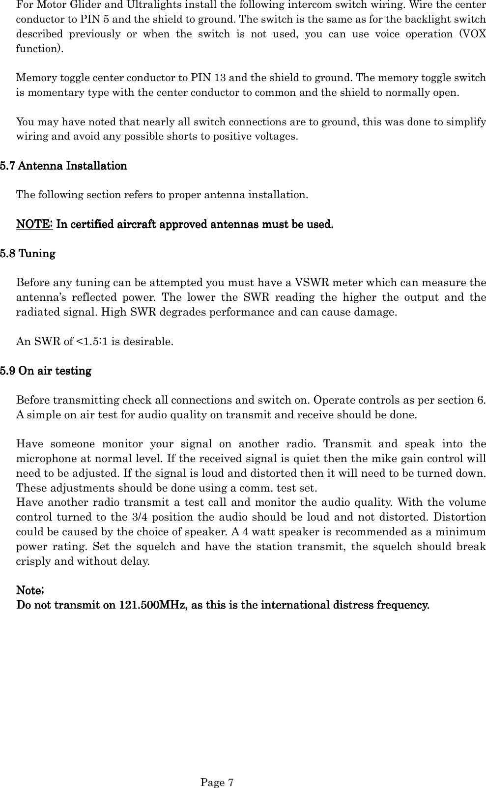   Page 7 For Motor Glider and Ultralights install the following intercom switch wiring. Wire the center conductor to PIN 5 and the shield to ground. The switch is the same as for the backlight switch described  previously  or  when  the  switch  is  not  used,  you  can  use  voice  operation  (VOX function).  Memory toggle center conductor to PIN 13 and the shield to ground. The memory toggle switch is momentary type with the center conductor to common and the shield to normally open.  You may have noted that nearly all switch connections are to ground, this was done to simplify wiring and avoid any possible shorts to positive voltages.  5.5.5.5.7777    Antenna InstallationAntenna InstallationAntenna InstallationAntenna Installation     The following section refers to proper antenna installation.  NOTE:NOTE:NOTE:NOTE: In certified aircraft approved antennas must be used. In certified aircraft approved antennas must be used. In certified aircraft approved antennas must be used. In certified aircraft approved antennas must be used.     5.5.5.5.8888    TuningTuningTuningTuning        Before any tuning can be attempted you must have a VSWR meter which can measure the antenna’s  reflected  power.  The  lower  the  SWR  reading  the  higher  the  output  and  the radiated signal. High SWR degrades performance and can cause damage.  An SWR of &lt;1.5:1 is desirable.    5.5.5.5.9999    On air testingOn air testingOn air testingOn air testing        Before transmitting check all connections and switch on. Operate controls as per section 6. A simple on air test for audio quality on transmit and receive should be done.  Have  someone  monitor  your  signal  on  another  radio.  Transmit  and  speak  into  the microphone at normal level. If the received signal is quiet then the mike gain control will need to be adjusted. If the signal is loud and distorted then it will need to be turned down. These adjustments should be done using a comm. test set.   Have another radio transmit a test call and monitor the audio quality. With the volume control turned to the 3/4 position the audio should be loud and not distorted. Distortion could be caused by the choice of speaker. A 4 watt speaker is recommended as a minimum power  rating.  Set  the  squelch  and  have  the  station  transmit,  the  squelch  should  break crisply and without delay.  Note;Note;Note;Note;    Do not transmit onDo not transmit onDo not transmit onDo not transmit on 121.500MHz, as this is the international distress frequency. 121.500MHz, as this is the international distress frequency. 121.500MHz, as this is the international distress frequency. 121.500MHz, as this is the international distress frequency.                                            