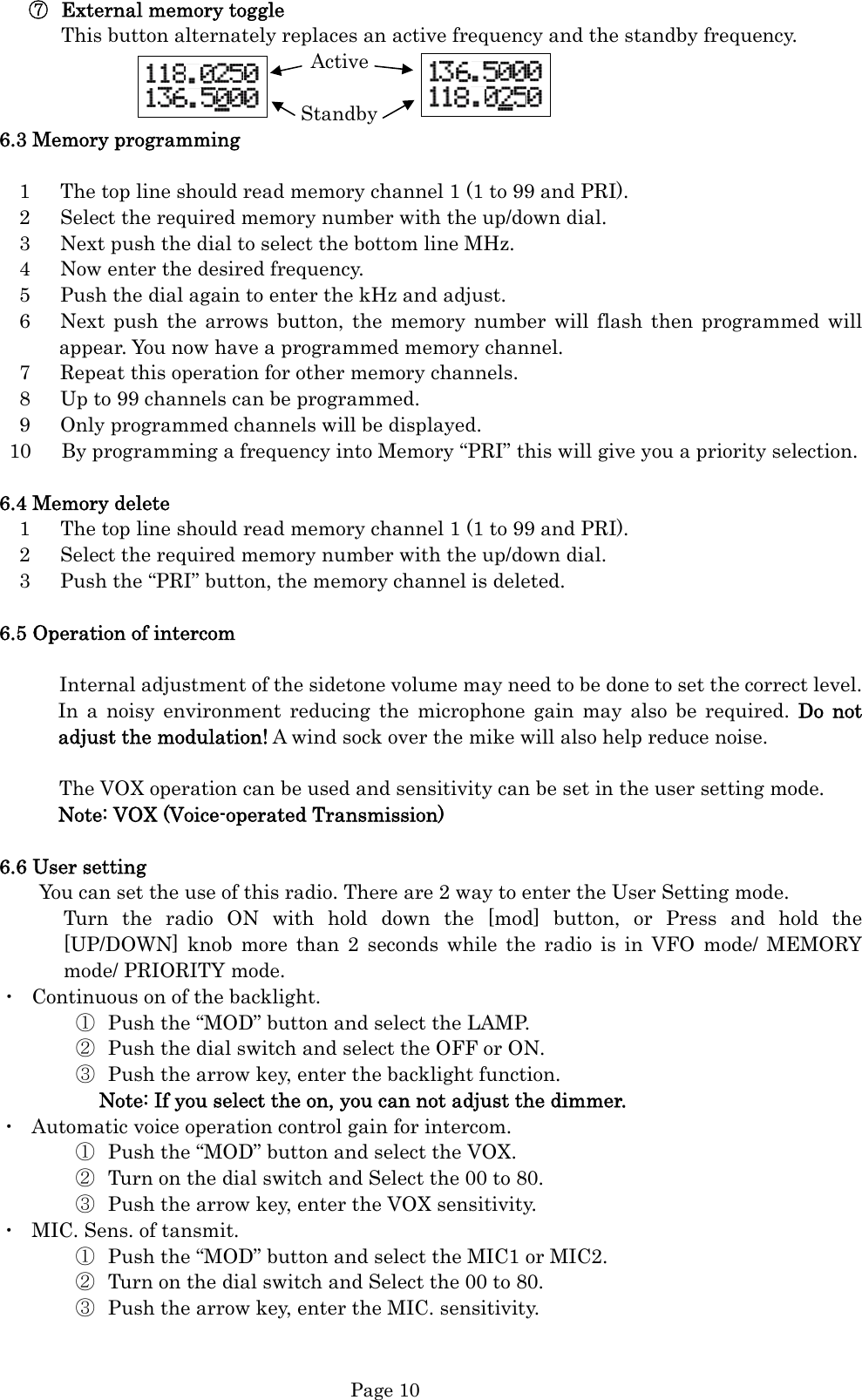  Page 10 ⑦ External memory toggle This button alternately replaces an active frequency and the standby frequency.                          Active                          Standby 6.3 Memory programming      1      The top line should read memory channel 1 (1 to 99 and PRI).     2      Select the required memory number with the up/down dial.     3      Next push the dial to select the bottom line MHz.   4   Now enter the desired frequency.     5      Push the dial again to enter the kHz and adjust.   6   Next push the arrows button, the memory number will flash then programmed will appear. You now have a programmed memory channel.     7      Repeat this operation for other memory channels.     8      Up to 99 channels can be programmed.     9      Only programmed channels will be displayed.   10      By programming a frequency into Memory “PRI” this will give you a priority selection.  6.4 Memory delete   1   The top line should read memory channel 1 (1 to 99 and PRI).     2      Select the required memory number with the up/down dial.     3      Push the “PRI” button, the memory channel is deleted.  6.5 Operation of intercom        Internal adjustment of the sidetone volume may need to be done to set the correct level. In a noisy environment reducing the microphone gain may also be required. Do not adjust the modulation! A wind sock over the mike will also help reduce noise.                The VOX operation can be used and sensitivity can be set in the user setting mode. Note: VOX (Voice-operated Transmission)  6.6 User setting           You can set the use of this radio. There are 2 way to enter the User Setting mode. Turn the radio ON with hold down the [mod] button, or Press and hold the [UP/DOWN] knob more than 2 seconds while the radio is in VFO mode/ MEMORY mode/ PRIORITY mode. ・  Continuous on of the backlight.   ① Push the “MOD” button and select the LAMP. ② Push the dial switch and select the OFF or ON. ③ Push the arrow key, enter the backlight function. Note: If you select the on, you can not adjust the dimmer. ・  Automatic voice operation control gain for intercom. ① Push the “MOD” button and select the VOX. ② Turn on the dial switch and Select the 00 to 80. ③ Push the arrow key, enter the VOX sensitivity. ・  MIC. Sens. of tansmit.   ① Push the “MOD” button and select the MIC1 or MIC2. ② Turn on the dial switch and Select the 00 to 80. ③ Push the arrow key, enter the MIC. sensitivity.        