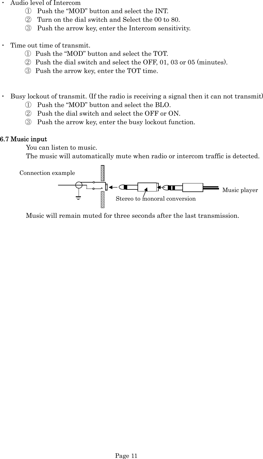  Page 11 ・  Audio level of Intercom ① Push the “MOD” button and select the INT. ② Turn on the dial switch and Select the 00 to 80. ③ Push the arrow key, enter the Intercom sensitivity.  ・  Time out time of transmit. ① Push the “MOD” button and select the TOT. ② Push the dial switch and select the OFF, 01, 03 or 05 (minutes). ③ Push the arrow key, enter the TOT time.   ・  Busy lockout of transmit. (If the radio is receiving a signal then it can not transmit) ① Push the “MOD” button and select the BLO. ② Push the dial switch and select the OFF or ON. ③ Push the arrow key, enter the busy lockout function.  6.7 Music input         You can listen to music.         The music will automatically mute when radio or intercom traffic is detected.        Connection example                                                                      Music player Stereo to monoral conversion                  Music will remain muted for three seconds after the last transmission.   
