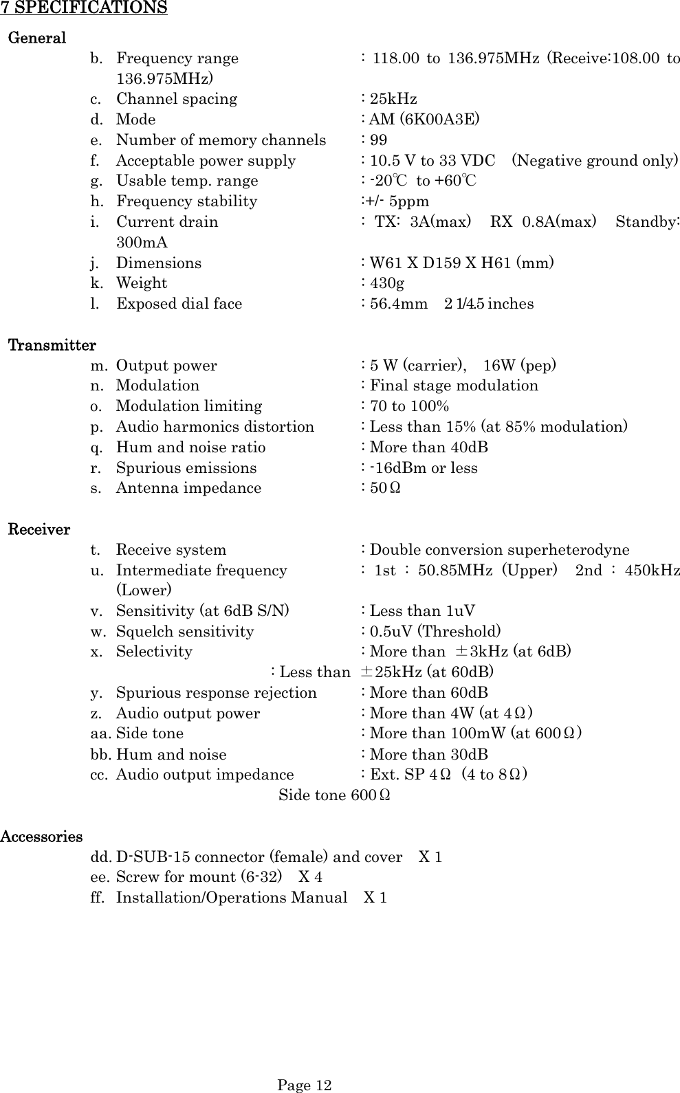  Page 12 7 SPECIFICATIONS  General b. Frequency range      : 118.00 to 136.975MHz (Receive:108.00 to 136.975MHz) c. Channel spacing   : 25kHz d. Mode     : AM (6K00A3E) e. Number of memory channels  : 99 f. Acceptable power supply    : 10.5 V to 33 VDC    (Negative ground only) g. Usable temp. range      : -20℃ to +60℃ h. Frequency stability   :+/- 5ppm i. Current drain       : TX: 3A(max)  RX 0.8A(max)  Standby: 300mA j. Dimensions        : W61 X D159 X H61 (mm) k. Weight     : 430g l. Exposed dial face      : 56.4mm    2 1/4.5 inches  Transmitter m. Output power        : 5 W (carrier),    16W (pep) n. Modulation    : Final stage modulation o. Modulation limiting      : 70 to 100% p. Audio harmonics distortion   : Less than 15% (at 85% modulation) q. Hum and noise ratio     : More than 40dB r. Spurious emissions      : -16dBm or less s. Antenna impedance   : 50Ω   Receiver t. Receive system      : Double conversion superheterodyne u. Intermediate frequency    : 1st : 50.85MHz (Upper)  2nd : 450kHz (Lower) v. Sensitivity (at 6dB S/N)    : Less than 1uV w. Squelch sensitivity      : 0.5uV (Threshold) x. Selectivity    : More than ±3kHz (at 6dB) : Less than  ±25kHz (at 60dB) y. Spurious response rejection  : More than 60dB z. Audio output power      : More than 4W (at 4Ω) aa. Side tone        : More than 100mW (at 600Ω) bb. Hum and noise      : More than 30dB cc. Audio output impedance    : Ext. SP 4Ω  (4 to 8Ω) Side tone 600Ω  Accessories dd. D-SUB-15 connector (female) and cover    X 1 ee. Screw for mount (6-32)    X 4 ff. Installation/Operations Manual  X 1         