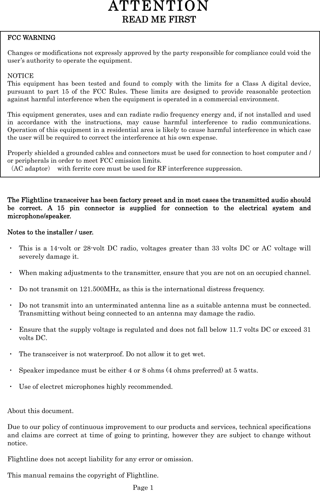  Page 1 ATTENTION  READ ME FIRST  FCC WARNING    Changes or modifications not expressly approved by the party responsible for compliance could void the user’s authority to operate the equipment.  NOTICE  This equipment has been tested and found to comply with the limits for a Class A digital device, pursuant to part 15 of the FCC Rules. These limits are designed to provide reasonable protection against harmful interference when the equipment is operated in a commercial environment.    This equipment generates, uses and can radiate radio frequency energy and, if not installed and used in accordance with the instructions, may cause harmful interference to radio communications. Operation of this equipment in a residential area is likely to cause harmful interference in which case the user will be required to correct the interference at his own expense.  Properly shielded a grounded cables and connectors must be used for connection to host computer and / or peripherals in order to meet FCC emission limits.   （AC adaptor）  with ferrite core must be used for RF interference suppression.   The Flightline transceiver has been factory preset and in most cases the transmitted audio should   be correct. A 15 pin connector is supplied for connection to the electrical system and microphone/speaker.  Notes to the installer / user.  ・  This is a 14-volt or 28-volt DC radio, voltages greater than 33 volts DC or AC voltage will severely damage it.  ・  When making adjustments to the transmitter, ensure that you are not on an occupied channel.  ・  Do not transmit on 121.500MHz, as this is the international distress frequency.  ・  Do not transmit into an unterminated antenna line as a suitable antenna must be connected. Transmitting without being connected to an antenna may damage the radio.  ・  Ensure that the supply voltage is regulated and does not fall below 11.7 volts DC or exceed 31 volts DC.  ・  The transceiver is not waterproof. Do not allow it to get wet.  ・  Speaker impedance must be either 4 or 8 ohms (4 ohms preferred) at 5 watts.  ・  Use of electret microphones highly recommended.   About this document.  Due to our policy of continuous improvement to our products and services, technical specifications and claims are correct at time of going to printing, however they are subject to change without notice.  Flightline does not accept liability for any error or omission.  This manual remains the copyright of Flightline. 