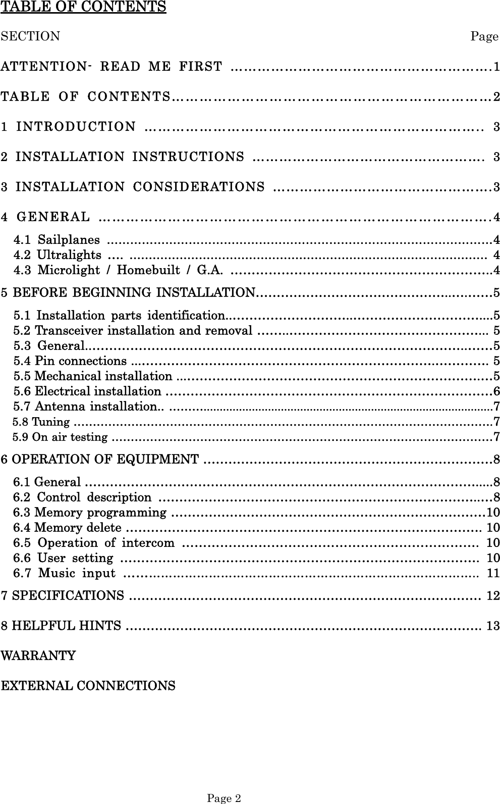  Page 2 TABLE OF CONTENTS SECTION                                                                 Page ATTENTION- READ ME FIRST ………………………………………………….1 TABLE OF CONTENTS……………………………………………………………2 1 INTRODUCTION ……………………………………………………………….. 3 2 INSTALLATION INSTRUCTIONS ……………………………………………. 3 3 INSTALLATION CONSIDERATIONS ………………………………………….3 4 GENERAL ………………………………………………………………………….4   4.1 Sailplanes ………………………………………………………………………………………4   4.2 Ultralights …. …………………………………………………………………………………  4   4.3 Microlight / Homebuilt / G.A. ……………………………………………………..4 5 BEFORE BEGINNING INSTALLATION………………………………………..….……5   5.1 Installation parts identification..………………………..…………………………....5 5.2 Transceiver installation and removal ……..………………………………………... 5   5.3 General..……………………………………………………………………………..……5     5.4 Pin connections ...…………………………………………………………….…………. 5     5.5 Mechanical installation ...…………………………………………………………….…5     5.6 Electrical installation ……………………………………………………………………6 5.7 Antenna installation.. ………..........................................................................................7 5.8 Tuning ……………………………………………………………………………………………….7     5.9 On air testing ………………………………………………………………………………………7 6 OPERATION OF EQUIPMENT ……………………………………………………………8 6.1 General ………………………………………………………………………………….....8 6.2 Control description …………………………………………………………………..…8 6.3 Memory programming …………………………………………………………………10 6.4 Memory delete …………………………………………………………………………. 10 6.5 Operation of intercom ……………………………………………………………. 10 6.6 User setting …………………………………………………………………………. 10 6.7 Music input …………………………………………………………………………….. 11 7 SPECIFICATIONS ………………………………………………………………………… 12 8 HELPFUL HINTS …………………………………………………………………………. 13 WARRANTY EXTERNAL CONNECTIONS    