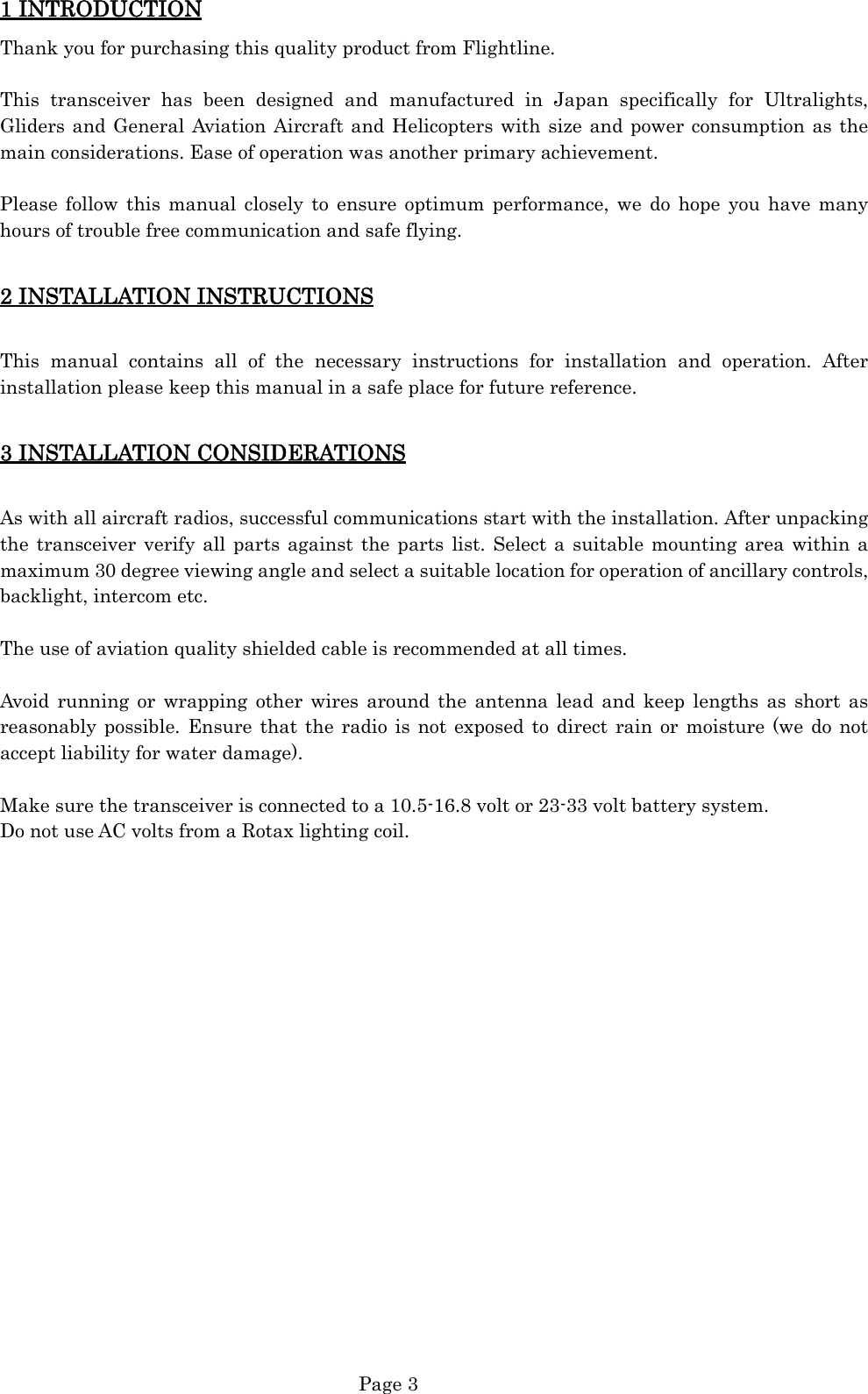  Page 3 1 INTRODUCTION Thank you for purchasing this quality product from Flightline.  This transceiver has been designed and manufactured in Japan specifically for Ultralights, Gliders and General Aviation Aircraft and Helicopters with size and power consumption as the main considerations. Ease of operation was another primary achievement.  Please follow this manual closely to ensure optimum performance, we do hope you have many hours of trouble free communication and safe flying.  2 INSTALLATION INSTRUCTIONS  This manual contains all of the necessary instructions for installation and operation. After installation please keep this manual in a safe place for future reference.  3 INSTALLATION CONSIDERATIONS  As with all aircraft radios, successful communications start with the installation. After unpacking the transceiver verify all parts against the parts list. Select a suitable mounting area within a maximum 30 degree viewing angle and select a suitable location for operation of ancillary controls, backlight, intercom etc.  The use of aviation quality shielded cable is recommended at all times.  Avoid running or wrapping other wires around the antenna lead and keep lengths as short as reasonably possible. Ensure that the radio is not exposed to direct rain or moisture (we do not accept liability for water damage).  Make sure the transceiver is connected to a 10.5-16.8 volt or 23-33 volt battery system. Do not use AC volts from a Rotax lighting coil.                    