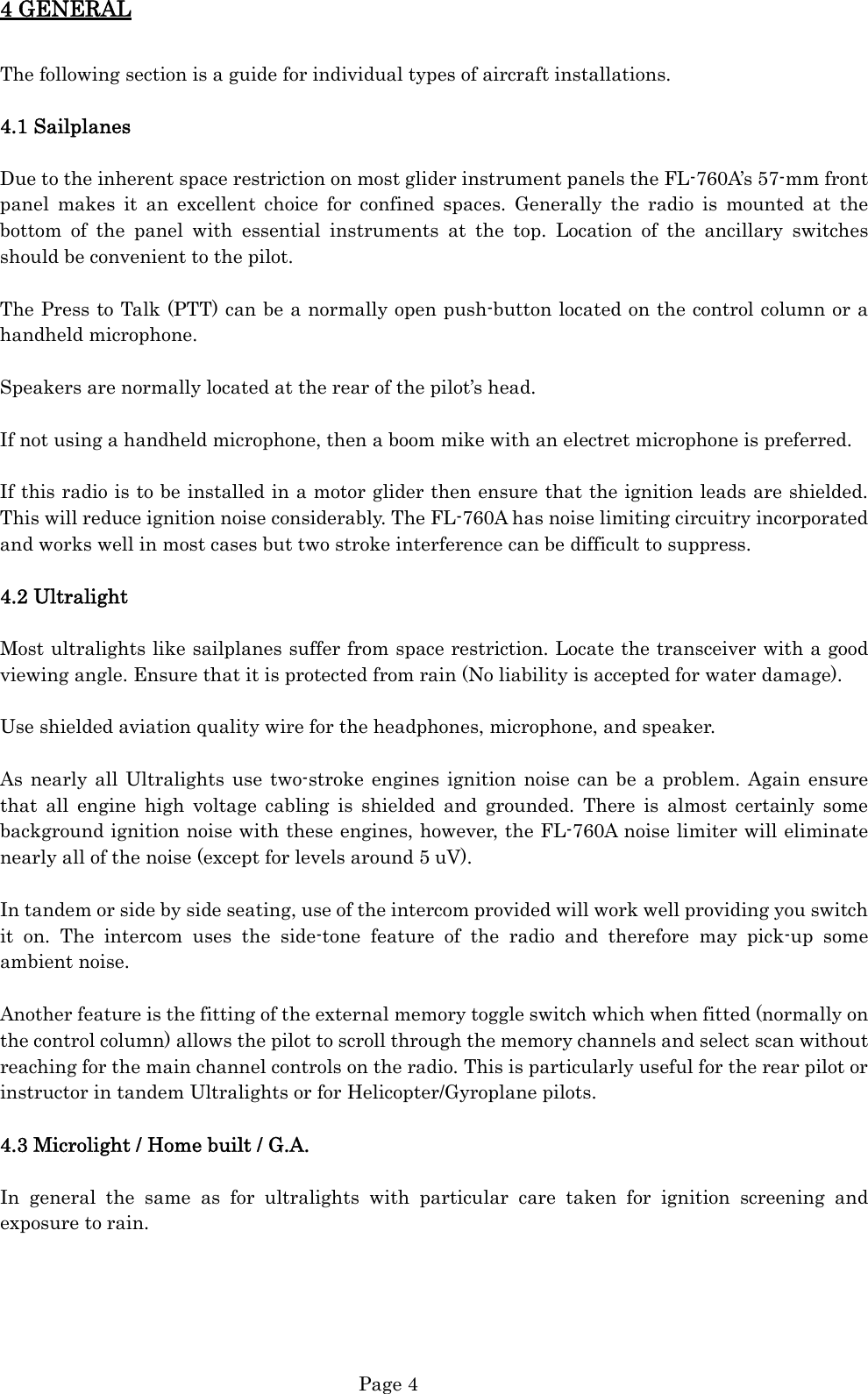  Page 4 4 GENERAL  The following section is a guide for individual types of aircraft installations.  4.1 Sailplanes  Due to the inherent space restriction on most glider instrument panels the FL-760A’s 57-mm front panel makes it an excellent choice for confined spaces. Generally the radio is mounted at the bottom of the panel with essential instruments at the top. Location of the ancillary switches should be convenient to the pilot.  The Press to Talk (PTT) can be a normally open push-button located on the control column or a handheld microphone.  Speakers are normally located at the rear of the pilot’s head.  If not using a handheld microphone, then a boom mike with an electret microphone is preferred.  If this radio is to be installed in a motor glider then ensure that the ignition leads are shielded. This will reduce ignition noise considerably. The FL-760A has noise limiting circuitry incorporated and works well in most cases but two stroke interference can be difficult to suppress.  4.2 Ultralight  Most ultralights like sailplanes suffer from space restriction. Locate the transceiver with a good viewing angle. Ensure that it is protected from rain (No liability is accepted for water damage).  Use shielded aviation quality wire for the headphones, microphone, and speaker.  As nearly all Ultralights use two-stroke engines ignition noise can be a problem. Again ensure that all engine high voltage cabling is shielded and grounded. There is almost certainly some background ignition noise with these engines, however, the FL-760A noise limiter will eliminate nearly all of the noise (except for levels around 5 uV).  In tandem or side by side seating, use of the intercom provided will work well providing you switch it on. The intercom uses the side-tone feature of the radio and therefore may pick-up some ambient noise.  Another feature is the fitting of the external memory toggle switch which when fitted (normally on the control column) allows the pilot to scroll through the memory channels and select scan without reaching for the main channel controls on the radio. This is particularly useful for the rear pilot or instructor in tandem Ultralights or for Helicopter/Gyroplane pilots.  4.3 Microlight / Home built / G.A.  In general the same as for ultralights with particular care taken for ignition screening and exposure to rain.      