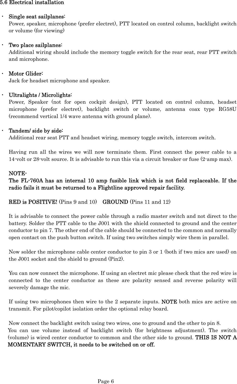  Page 6 5.6 Electrical installation  ・  Single seat sailplanes: Power, speaker, microphone (prefer electret), PTT located on control column, backlight switch or volume (for viewing)  ・  Two place sailplanes: Additional wiring should include the memory toggle switch for the rear seat, rear PTT switch and microphone.  ・  Motor Glider: Jack for headset microphone and speaker.  ・  Ultralights / Microlights: Power, Speaker (not for open cockpit design), PTT located on control column, headset microphone (prefer electret), backlight switch or volume, antenna coax type RG58U (recommend vertical 1/4 wave antenna with ground plane).  ・  Tandem/ side by side: Additional rear seat PTT and headset wiring, memory toggle switch, intercom switch.  Having run all the wires we will now terminate them. First connect the power cable to a 14-volt or 28-volt source. It is advisable to run this via a circuit breaker or fuse (2-amp max).  NOTE- The FL-760A has an internal 10 amp fusible link which is not field replaceable. If the radio fails it must be returned to a Flightline approved repair facility.  RED is POSITIVE! (Pins 9 and 10)  GROUND (Pins 11 and 12)  It is advisable to connect the power cable through a radio master switch and not direct to the battery. Solder the PTT cable to the J001 with the shield connected to ground and the center conductor to pin 7. The other end of the cable should be connected to the common and normally open contact on the push button switch. If using two switches simply wire them in parallel.  Now solder the microphone cable center conductor to pin 3 or 1 (both if two mics are used) on the J001 socket and the shield to ground (Pin2).  You can now connect the microphone. If using an electret mic please check that the red wire is connected to the center conductor as these are polarity sensed and reverse polarity will severely damage the mic.  If using two microphones then wire to the 2 separate inputs. NOTE both mics are active on transmit. For pilot/copilot isolation order the optional relay board.    Now connect the backlight switch using two wires, one to ground and the other to pin 8.  You can use volume instead of backlight switch (for brightness adjustment). The switch (volume) is wired center conductor to common and the other side to ground. THIS IS NOT A MOMENTARY SWITCH, it needs to be switched on or off.     