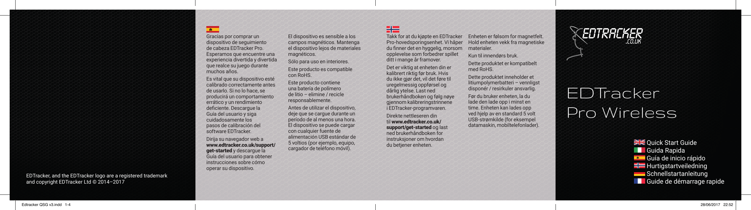  Quick Start Guide Guida Rapida Gu&iacute;a de inicio r&aacute;pido Hurtigstartveiledning Schnellstartanleitung Guide de d&eacute;marrage rapideEDTrackerPro WirelessEDTracker, and the EDTracker logo are a registered trademark and copyright EDTracker Ltd &copy; 2014&ndash;2017Takk for at du kj&oslash;pte en EDTracker Pro-hovedsporingsenhet. Vi h&aring;per du ﬁ nner det en hyggelig, morsom opplevelse som forbedrer spillet ditt i mange &aring;r framover.Det er viktig at enheten din er kalibrert riktig f&oslash;r bruk. Hvis du ikke gj&oslash;r det, vil det f&oslash;re til uregelmessig oppf&oslash;rsel og d&aring;rlig ytelse. Last ned brukerh&aring;ndboken og f&oslash;lg n&oslash;ye gjennom kalibreringstrinnene i EDTracker-programvaren.Direkte nettleseren din til www.edtracker.co.uk/support/get-started og last ned brukerh&aring;ndboken for instruksjoner om hvordan du betjener enheten.Enheten er f&oslash;lsom for magnetfelt. Hold enheten vekk fra magnetiske materialer.Kun til innend&oslash;rs bruk.Dette produktet er kompatibelt med RoHS.Dette produktet inneholder et litiumpolymerbatteri &ndash; vennligst dispon&eacute;r / resirkuler ansvarlig.F&oslash;r du bruker enheten, la du lade den lade opp i minst en time. Enheten kan lades opp ved hjelp av en standard 5 volt USB-str&oslash;mkilde (for eksempel datamaskin, mobiltelefonlader).Gracias por comprar un dispositivo de seguimiento de cabeza EDTracker Pro. Esperamos que encuentre una experiencia divertida y divertida que realce su juego durante muchos a&ntilde;os.Es vital que su dispositivo est&eacute; calibrado correctamente antes de usarlo. Si no lo hace, se producir&aacute; un comportamiento err&aacute;tico y un rendimiento deﬁ ciente. Descargue la Gu&iacute;a del usuario y siga cuidadosamente los pasos de calibraci&oacute;n del software EDTracker.Dirija su navegador web a www.edtracker.co.uk/support/get-started y descargue la Gu&iacute;a del usuario para obtener instrucciones sobre c&oacute;mo operar su dispositivo.El dispositivo es sensible a los campos magn&eacute;ticos. Mantenga el dispositivo lejos de materiales magn&eacute;ticos.S&oacute;lo para uso en interiores.Este producto es compatible con RoHS.Este producto contiene una bater&iacute;a de pol&iacute;mero de litio &ndash; elimine / recicle responsablemente.Antes de utilizar el dispositivo, deje que se cargue durante un per&iacute;odo de al menos una hora. El dispositivo se puede cargar con cualquier fuente de alimentaci&oacute;n USB est&aacute;ndar de 5 voltios (por ejemplo, equipo, cargador de tel&eacute;fono m&oacute;vil).Edtracker QSG v3.indd   1-4 28/06/2017   22:52