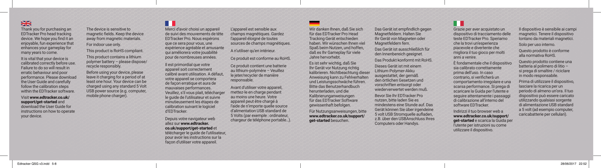 Thank you for purchasing an EDTracker Pro head tracking device. We hope you ﬁ nd it an enjoyable, fun experience that enhances your gameplay for many years to come.It is vital that your device is calibrated correctly before use. Failure to do so will result in erratic behaviour and poor performance. Please download the User Guide and carefully follow the calibration steps within the EDTracker software.Visit www.edtracker.co.uk/support/get-started and download the User Guide for instructions on how to operate your device.The device is sensitive to magnetic ﬁ elds. Keep the device away from magnetic materials.For indoor use only.This product is RoHS compliant.This product contains a lithium polymer battery &ndash; please dispose/recycle responsibly.Before using your device, please leave it charging for a period of at least one hour. Your device can be charged using any standard 5 Volt USB power source (e.g. computer, mobile phone charger).Merci d&rsquo;avoir choisi un appareil de suivi des mouvements de t&ecirc;te EDTracker Pro. Nous esp&eacute;rons que ce sera pour vous, une exp&eacute;rience agr&eacute;able et amusante qui am&eacute;liorera votre jouabilit&eacute; pour de nombreuses ann&eacute;es.Il est primordial que votre appareil soit correctement calibr&eacute; avant utilisation. A d&eacute;faut, votre appareil se comportera de fa&ccedil;on erratique et aura de mauvaises performances. Veuillez, s&rsquo;il vous plait, t&eacute;l&eacute;charger le guide de l&rsquo;utilisateur et suivre minutieusement les &eacute;tapes de calibration suivant le logiciel d&rsquo;EDTracker.Depuis votre navigateur web allez sur www.edtracker.co.uk/support/get-started et t&eacute;l&eacute;charger le guide de l&rsquo;utilisateur, pour avoir les instructions sur la fa&ccedil;on d&rsquo;utiliser votre appareil.L&rsquo;appareil est sensible aux champs magn&eacute;tiques. Gardez l&rsquo;appareil &eacute;loign&eacute; de toutes sources de champs magn&eacute;tiques.A n&rsquo;utiliser qu&rsquo;en int&eacute;rieur.Ce produit est conforme au RoHS.Ce produit contient une batterie au lithium-polym&egrave;re &ndash; Veuillez le jeter/recycler de mani&egrave;re responsable.Avant d&rsquo;utiliser votre appareil, mettez-le en charge pendant au moins une heure. Votre appareil peut &ecirc;tre charg&eacute; &agrave; l&rsquo;aide de n&rsquo;importe quelle source d&rsquo;alimentation USB standard de 5 Volts (par exemple: ordinateur, chargeur de t&eacute;l&eacute;phone portable&hellip;).Wir danken Ihnen, da&szlig; Sie sich f&uuml;r das EDTracker Pro Head Tracking Ger&auml;t entschieden haben. Wir w&uuml;nschen Ihnen viel Spa&szlig; beim Nutzen, und hoffen, da&szlig; es Ihr Gameplay f&uuml;r viele Jahre hervorhebt.Es ist sehr wichtig, da&szlig; Sie Ihr Ger&auml;t vor Nutzung richtig kalibrieren. Nichtbeachtung dieser Anweisung kann zu Fehlverhalten und Leistungsschw&auml;che f&uuml;hren. Bitte das Benutzerhandbuch herunterladen, und die Kalibrierunganweisungen f&uuml;r das EDTracker Software gewissenhaft befolgen.F&uuml;r Nutzungsanweisungen, bitte www.edtracker.co.uk/support/get-started besuchen.Das Ger&auml;t ist empﬁ ndlich gegen Magnetfeldern. Halten Sie Ihr Ger&auml;t von Magneten oder Magnetfeldern fern.Das Ger&auml;t ist ausschlie&szlig;lich f&uuml;r den Innenbereich geeignet.Das Produkt konformt mit RoHS.Dieses Ger&auml;t ist mit einem Lithium-Polymer-Akku ausgestattet, der gem&auml;&szlig; den &ouml;rtlichen Gesetzen und vorschriften entsorgt oder wiederverwertet werden mu&szlig;.Bevor Sie Ihr EDTracker Pro nutzen, bitte laden Sie es mindestens eine Stunde auf. Das Ger&auml;t k&ouml;nnen Sie &uuml;ber irgendeine 5 volt USB Stromquelle auﬂ aden, z.B. &uuml;ber den USBAnschluss Ihres Computers oder Handys.Grazie per aver acquistato un dispositivo di tracciamento delle teste EDTracker Pro. Speriamo che la trovi un&rsquo;esperienza piacevole e divertente che migliora il tuo gioco per molti anni a venire.&Egrave; fondamentale che il dispositivo sia calibrato correttamente prima dell&rsquo;uso. In caso contrario, si veriﬁ cher&agrave; un comportamento irregolare e una scarsa performance. Si prega di scaricare la Guida per l&rsquo;utente e seguire attentamente i passaggi di calibrazione all&rsquo;interno del software EDTracker.Indirizzi il tuo browser web a www.edtracker.co.uk/support/get-started e scarica la Guida per l&rsquo;utente per istruzioni su come utilizzare il dispositivo.Il dispositivo &egrave; sensibile ai campi magnetici. Tenere il dispositivo lontano da materiali magnetici.Solo per uso interno.Questo prodotto &egrave; conforme alla normativa RoHS.Questo prodotto contiene una batteria al polimero di litio &ndash; si prega di smaltire / riciclare in modo responsabile.Prima di utilizzare il dispositivo, lasciare la ricarica per un periodo di almeno un&rsquo;ora. Il tuo dispositivo pu&ograve; essere caricato utilizzando qualsiasi sorgente di alimentazione USB standard a 5 volt (ad esempio computer, caricabatterie per cellulari).Edtracker QSG v3.indd   5-8 28/06/2017   22:52
