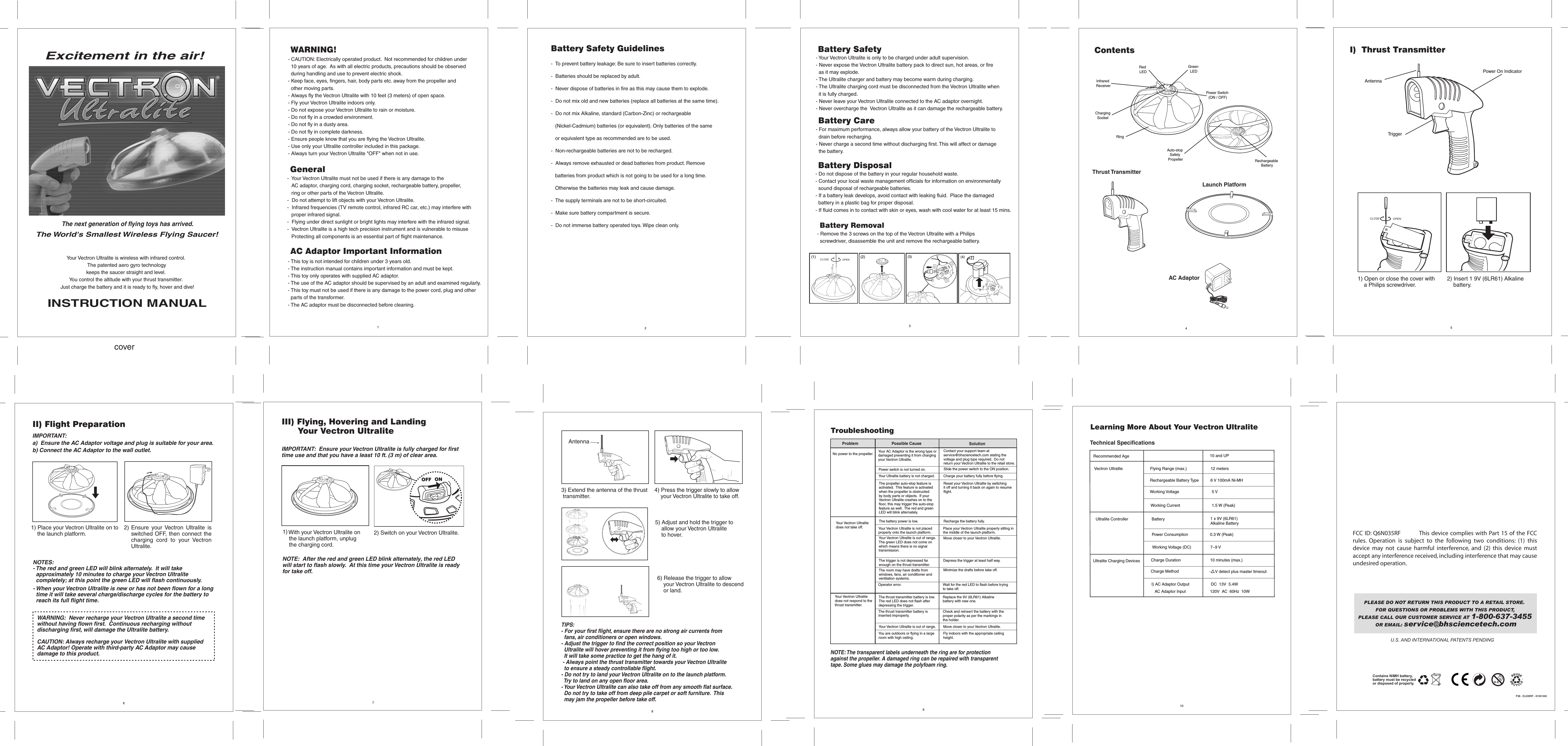 1367810U.S. AND INTERNATIONAL PATENTS PENDINGContains NiMH battery,battery must be recycled or disposed of properly.Battery Care - For maximum performance, always allow your battery of the Vectron Ultralite to   drain before recharging.- Never charge a second time without discharging first. This will affect or damage   the battery. - Do not dispose of the battery in your regular household waste.- Contact your local waste management officials for information on environmentally   sound disposal of rechargeable batteries.- If a battery leak develops, avoid contact with leaking fluid.  Place the damaged  battery in a plastic bag for proper disposal.- If fluid comes in to contact with skin or eyes, wash with cool water for at least 15 mins.Battery Disposal- Your Vectron Ultralite is only to be charged under adult supervision.- Never expose the Vectron Ultralite battery pack to direct sun, hot areas, or fire   as it may explode.- The Ultralite charger and battery may become warm during charging.  - The Ultralite charging cord must be disconnected from the Vectron Ultralite when  it is fully charged.- Never leave your Vectron Ultralite connected to the AC adaptor overnight.- Never overcharge the  Vectron Ultralite as it can damage the rechargeable battery.Battery Safety52I)  Thrust Transmitter2) Insert 1 9V (6LR61) Alkaline     battery.TriggerAntennaPower On Indicator1) Open or close the cover with     a Philips screwdriver.CLOSE OPEN4ContentsAuto-stop Safety PropellerAC Adaptor Thrust Transmitter          Launch PlatformRechargeable BatteryInfrared ReceiverRed LEDGreen LEDPower Switch (ON / OFF)Ring Charging SocketII) Flight Preparation1) Place your Vectron Ultralite on to     the launch platform.WARNING:  Never recharge your Vectron Ultralite a second time without having flown first.  Continuous recharging without discharging first, will damage the Ultralite battery. CAUTION: Always recharge your Vectron Ultralite with suppliedAC Adaptor! Operate with third-party AC Adaptor may cause damage to this product.2) NOTE:  After the red and green LED blink alternately, the red LED will start to flash slowly.  At this time your Vectron Ultralite is ready for take off.III) Flying, Hovering and Landing       Your Vectron Ultralite1)  2) Switch on your Vectron Ultralite.IMPORTANT:  Ensure your Vectron Ultralite is fully charged for first time use and that you have a least 10 ft. (3 m) of clear area.  Learning More About Your Vectron Ultralite Vectron Ultralite   Flying Range (max.)     12 meters Technical Specifications   1 x 9V (6LR61)    Alkaline BatteryUltralite Controller  Battery Power Consumption    0.3 W (Peak)10 and UP  Recommended AgeWorking Voltage (DC)                 7~9 VWorking Voltage                             5 VWorking Current                            1.5 W (Peak)3) Extend the antenna of the thrust transmitter.4) Press the trigger slowly to allow     your Vectron Ultralite to take off.TIPS:   - For your first flight, ensure there are no strong air currents from  fans, air conditioners or open windows.- Adjust the trigger to find the correct position so your Vectron  Ultralite will hover preventing it from flying too high or too low.    It will take some practice to get the hang of it. - Always point the thrust transmitter towards your Vectron Ultralite   to ensure a steady controllable flight.- Do not try to land your Vectron Ultralite on to the launch platform.    Try to land on any open floor area.- Your Vectron Ultralite can also take off from any smooth flat surface.  Do not try to take off from deep pile carpet or soft furniture.  This   may jam the propeller before take off.5) Adjust and hold the trigger to     allow your Vectron Ultralite     to hover.6) Release the trigger to allow     your Vectron Ultralite to descend     or land.coverThe next generation of flying toys has arrived. The World&apos;s Smallest Wireless Flying Saucer!Excitement in the air!ONOFFNOTES:  - The red and green LED will blink alternately.  It will take   approximately 10 minutes to charge your Vectron Ultralite   completely; at this point the green LED will flash continuously.             - When your Vectron Ultralite is new or has not been flown for a long   time it will take several charge/discharge cycles for the battery to   reach its full flight time.Rechargeable Battery Type     6 V 100mA Ni-MH  Ultralite Charging DevicesI) AC Adaptor Output    DC  13V  5.4W   AC Adaptor Input                    120V  AC  60Hz  10WCharge Duration                          10 minutes (max.)-    V detect plus master timeout Charge MethodRYour Vectron Ultralitedoes not respond to thethrust transmitter.The thrust transmitter battery is low. The red LED does not flash after depressing the trigger.Replace the 9V (6LR61) Alkaline battery with new one.The thrust transmitter battery is inserted improperly.Check and reinsert the battery with the proper polarity as per the markings in the holder.Your Vectron Ultralite is out of range.   Move closer to your Vectron Ultralite.NOTE: The transparent labels underneath the ring are for protection against the propeller. A damaged ring can be repaired with transparenttape. Some glues may damage the polyfoam ring.You are outdoors or flying in a largeroom with high ceiling.Fly indoors with the appropriate ceilingheight.9TroubleshootingYour AC Adaptor is the wrong type or damaged preventing it from charging your Vectron Ultralite.Contact your support team at service@bhsciencetech.com stating the voltage and plug type required.  Do not return your Vectron Ultralite to the retail store.The propeller auto-stop feature is activated.  This feature is activated when the propeller is obstructed by body parts or objects.  If your Vectron Ultralite crashes on to the floor, this may trigger the auto-stop feature as well.  The red and green LED will blink alternately. Reset your Vectron Ultralite by switching it off and turning it back on again to resume flight.Problem  Possible Cause Solution Your Ultralite battery is not charged. Charge your battery fully before flying.The battery power is low. Recharge the battery fully.Your Vectron Ultralite is not placed properly onto the launch platform.Place your Vectron Ultralite properly sitting in the middle of the launch platform.Your Vectron Ultralite is out of range.  The green LED does not come on which means there is no signal transmission.Move closer to your Vectron Ultralite.The trigger is not depressed far enough on the thrust transmitter.Depress the trigger at least half way.The room may have drafts from windows, fans, air conditioner and ventilation systems.Minimize the drafts before take off.Operator error. Wait for the red LED to flash before trying to take off.Your Vectron Ultralite does not take off.No power to the propeller.Slide the power switch to the ON position.Power switch is not turned on.Ensure  your Vectron  Ultralite  is switched OFF, then connect the charging  cord  to  your  Vectron Ultralite.IMPORTANT:a)  Ensure the AC Adaptor voltage and plug is suitable for your area.b) Connect the AC Adaptor to the wall outlet.  With your Vectron Ultralite on     the launch platform, unplug    the charging cord.FCC ID: Q6N035RF          This device complies with Part 15 of the FCC rules.  Operation  is  subject  to  the  following  two  conditions:  (1)  this device  may  not  cause  harmful  interference,  and  (2)  this  device  must accept any interference received, including interference that may cause undesired operation.AntennaWARNING!- CAUTION: Electrically operated product.  Not recommended for children under   10 years of age.  As with all electric products, precautions should be observed   during handling and use to prevent electric shock.  - Keep face, eyes, fingers, hair, body parts etc. away from the propeller and   other moving parts.- Always fly the Vectron Ultralite with 10 feet (3 meters) of open space.- Fly your Vectron Ultralite indoors only. - Do not expose your Vectron Ultralite to rain or moisture.- Do not fly in a crowded environment.- Do not fly in a dusty area.- Do not fly in complete darkness.- Ensure people know that you are flying the Vectron Ultralite.- Use only your Ultralite controller included in this package.- Always turn your Vectron Ultralite &quot;OFF&quot; when not in use.General-  Your Vectron Ultralite must not be used if there is any damage to the      AC adaptor, charging cord, charging socket, rechargeable battery, propeller,    ring or other parts of the Vectron Ultralite.-  Do not attempt to lift objects with your Vectron Ultralite.-  Infrared frequencies (TV remote control, infrared RC car, etc.) may interfere with    proper infrared signal.-  Flying under direct sunlight or bright lights may interfere with the infrared signal.-  Vectron Ultralite is a high tech precision instrument and is vulnerable to misuse    Protecting all components is an essential part of flight maintenance.                                                                                  - This toy is not intended for children under 3 years old.- The instruction manual contains important information and must be kept.- This toy only operates with supplied AC adaptor.- The use of the AC adaptor should be supervised by an adult and examined regularly.- This toy must not be used if there is any damage to the power cord, plug and other   parts of the transformer.- The AC adaptor must be disconnected before cleaning.AC Adaptor Important InformationBattery Removal- Remove the 3 screws on the top of the Vectron Ultralite with a Philips   screwdriver, disassemble the unit and remove the rechargeable battery.Your Vectron Ultralite is wireless with infrared control.  The patented aero gyro technology keeps the saucer straight and level.  You control the altitude with your thrust transmitter.  Just charge the battery and it is ready to fly, hover and dive!INSTRUCTION MANUAL(1)CLOSE OPEN(2) (3) (4)PLEASE DO NOT RETURN THIS PRODUCT TO A RETAIL STORE.  FOR QUESTIONS OR PROBLEMS WITH THIS PRODUCT, PLEASE CALL OUR CUSTOMER SERVICE AT 1-800-637-3455 OR EMAIL: service@bhsciencetech.comP38 - EL035RF - 81001000Battery Safety Guidelines-  To prevent battery leakage: Be sure to insert batteries correctly.-  Batteries should be replaced by adult.-  Never dispose of batteries in fire as this may cause them to explode.-  Do not mix old and new batteries (replace all batteries at the same time).-  Do not mix Alkaline, standard (Carbon-Zinc) or rechargeable    (Nickel-Cadmium) batteries (or equivalent). Only batteries of the same    or equivalent type as recommended are to be used.-  Non-rechargeable batteries are not to be recharged.-  Always remove exhausted or dead batteries from product. Remove    batteries from product which is not going to be used for a long time.    Otherwise the batteries may leak and cause damage.-  The supply terminals are not to be short-circuited.-  Make sure battery compartment is secure.-  Do not immerse battery operated toys. Wipe clean only.