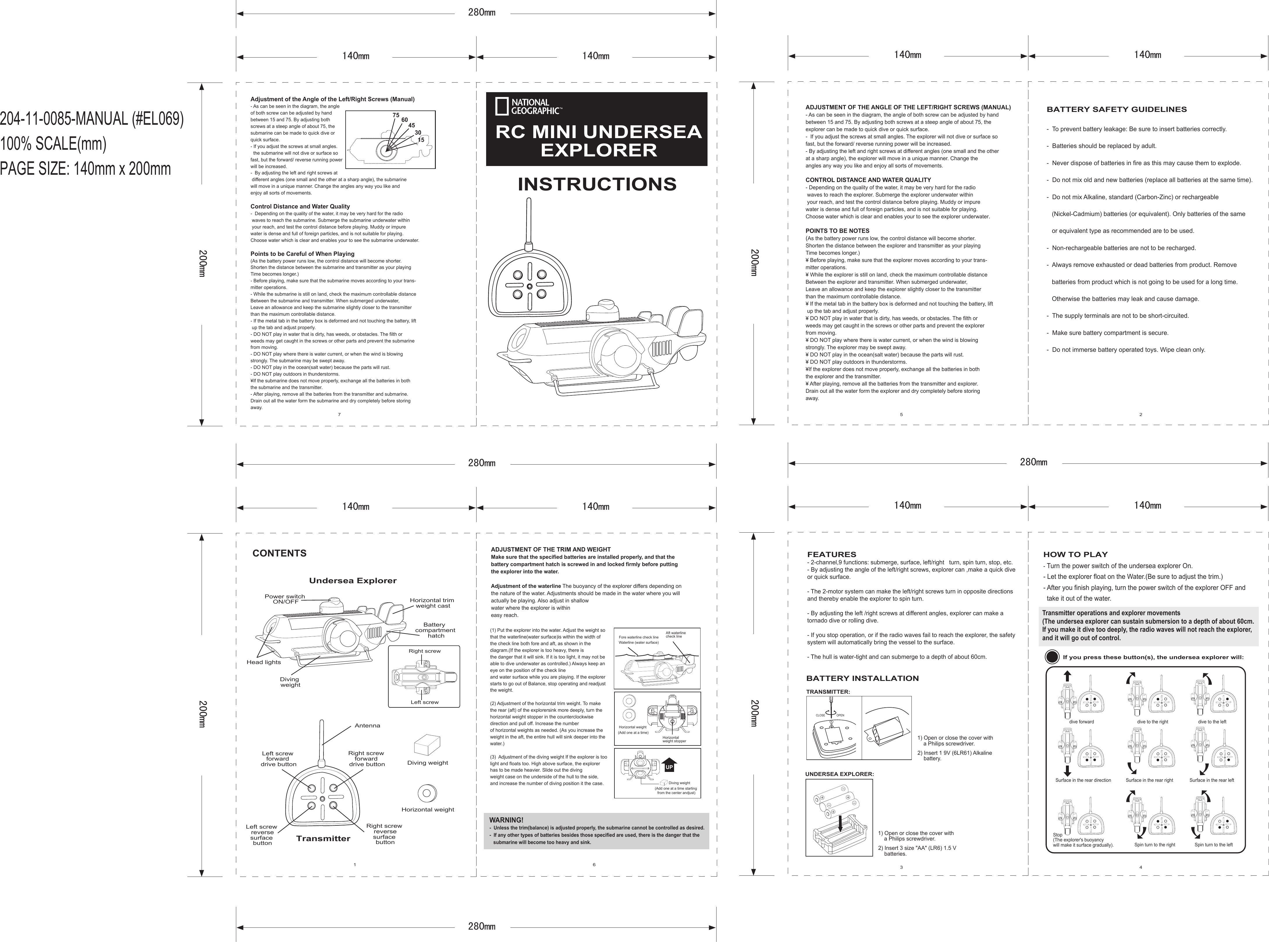 １４０ｍｍ２８０ｍｍ２００ｍｍ204-11-0085-MANUAL (#EL069)100% SCALE(mm)PAGE SIZE: 140mm x 200mm１４０ｍｍ １４０ｍｍ２８０ｍｍ２００ｍｍ１４０ｍｍ １４０ｍｍ２８０ｍｍ２００ｍｍ１４０ｍｍ １４０ｍｍ２８０ｍｍ２００ｍｍ１４０ｍｍ1 6 3 457 2INSTRUCTIONSRC MINI UNDERSEAEXPLORERINSTRUCTIONSCONTENTSBATTERY INSTALLATIONUndersea ExplorerDiving weight Diving weight (Add one at a time starting from the center andjust)Power switch ON/OFFHead lightsHorizontal trim weight castRight screw forward drive buttonAntennaLeft screw forward drive buttonLeft screw reversesurface buttonRight screw reversesurface buttonDiving weightBattery compartment hatchHorizontal weightTransmitterLeft screwRight screwBATTERY SAFETY GUIDELINES-  To prevent battery leakage: Be sure to insert batteries correctly.-  Batteries should be replaced by adult.-  Never dispose of batteries in fire as this may cause them to explode.-  Do not mix old and new batteries (replace all batteries at the same time).-  Do not mix Alkaline, standard (Carbon-Zinc) or rechargeable    (Nickel-Cadmium) batteries (or equivalent). Only batteries of the same    or equivalent type as recommended are to be used.-  Non-rechargeable batteries are not to be recharged.-  Always remove exhausted or dead batteries from product. Remove    batteries from product which is not going to be used for a long time.    Otherwise the batteries may leak and cause damage.-  The supply terminals are not to be short-circuited.-  Make sure battery compartment is secure.-  Do not immerse battery operated toys. Wipe clean only.CLOSE OPENTRANSMITTER:UNDERSEA EXPLORER:2) Insert 3 size &quot;AA&quot; (LR6) 1.5 V     batteries.1) Open or close the cover with     a Philips screwdriver.2) Insert 1 9V (6LR61) Alkaline     battery.1) Open or close the cover with     a Philips screwdriver.FEATURES- 2-channel,9 functions: submerge, surface, left/right   turn, spin turn, stop, etc.- By adjusting the angle of the left/right screws, explorer can ,make a quick dive or quick surface.- The 2-motor system can make the left/right screws turn in opposite directions and thereby enable the explorer to spin turn.- By adjusting the left /right screws at different angles, explorer can make a tornado dive or rolling dive. - If you stop operation, or if the radio waves fail to reach the explorer, the safety system will automatically bring the vessel to the surface.- The hull is water-tight and can submerge to a depth of about 60cm.HOW TO PLAY- Turn the power switch of the undersea explorer On.- Let the explorer float on the Water.(Be sure to adjust the trim.)- After you finish playing, turn the power switch of the explorer OFF and  take it out of the water.Transmitter operations and explorer movements(The undersea explorer can sustain submersion to a depth of about 60cm.If you make it dive too deeply, the radio waves will not reach the explorer, and it will go out of control. If you press these button(s), the undersea explorer will:dive forward dive to the right dive to the leftSurface in the rear direction Surface in the rear right Surface in the rear leftStop(The explorer&apos;s buoyancy will make it surface gradually). Spin turn to the right Spin turn to the leftADJUSTMENT OF THE ANGLE OF THE LEFT/RIGHT SCREWS (MANUAL)- As can be seen in the diagram, the angle of both screw can be adjusted by handbetween 15 and 75. By adjusting both screws at a steep angle of about 75, theexplorer can be made to quick dive or quick surface.-  If you adjust the screws at small angles. The explorer will not dive or surface sofast, but the forward/ reverse running power will be increased.- By adjusting the left and right screws at different angles (one small and the other at a sharp angle), the explorer will move in a unique manner. Change the angles any way you like and enjoy all sorts of movements.CONTROL DISTANCE AND WATER QUALITY- Depending on the quality of the water, it may be very hard for the radio waves to reach the explorer. Submerge the explorer underwater within your reach, and test the control distance before playing. Muddy or impurewater is dense and full of foreign particles, and is not suitable for playing.Choose water which is clear and enables your to see the explorer underwater.POINTS TO BE NOTES(As the battery power runs low, the control distance will become shorter.Shorten the distance between the explorer and transmitter as your playingTime becomes longer.)¥ Before playing, make sure that the explorer moves according to your trans-mitter operations.¥ While the explorer is still on land, check the maximum controllable distanceBetween the explorer and transmitter. When submerged underwater,Leave an allowance and keep the explorer slightly closer to the transmitterthan the maximum controllable distance.¥ If the metal tab in the battery box is deformed and not touching the battery, lift up the tab and adjust properly.¥ DO NOT play in water that is dirty, has weeds, or obstacles. The filth orweeds may get caught in the screws or other parts and prevent the explorerfrom moving.¥ DO NOT play where there is water current, or when the wind is blowingstrongly. The explorer may be swept away.¥ DO NOT play in the ocean(salt water) because the parts will rust.¥ DO NOT play outdoors in thunderstorms.¥If the explorer does not move properly, exchange all the batteries in boththe explorer and the transmitter.¥ After playing, remove all the batteries from the transmitter and explorer.Drain out all the water form the explorer and dry completely before storingaway.ADJUSTMENT OF THE TRIM AND WEIGHTMake sure that the specified batteries are installed properly, and that thebattery compartment hatch is screwed in and locked firmly before puttingthe explorer into the water.Adjustment of the waterline The buoyancy of the explorer differs depending onthe nature of the water. Adjustments should be made in the water where you willactually be playing. Also adjust in shallowwater where the explorer is withineasy reach.(1) Put the explorer into the water. Adjust the weight so that the waterline(water surface)is within the width of the check line both fore and aft, as shown in the diagram.(If the explorer is too heavy, there is the danger that it will sink. If it is too light, it may not be able to dive underwater as controlled.) Always keep an eye on the position of the check lineand water surface while you are playing. If the explorer starts to go out of Balance, stop operating and readjust the weight.(2) Adjustment of the horizontal trim weight. To make the rear (aft) of the explorersink more deeply, turn the horizontal weight stopper in the counterclockwisedirection and pull off. Increase the numberof horizontal weights as needed. (As you increase the weight in the aft, the entire hull will sink deeper into the water.)(3)  Adjustment of the diving weight If the explorer is too light and floats too. High above surface, the explorer has to be made heavier. Slide out the divingweight case on the underside of the hull to the side, and increase the number of diving position it the case.Aft waterline check lineFore waterline check lineWaterline (water surface)Horizontal weight stopperHorizontal weight (Add one at a time)UPWARNING!-  Unless the trim(balance) is adjusted properly, the submarine cannot be controlled as desired.-  If any other types of batteries besides those specified are used, there is the danger that the    submarine will become too heavy and sink.Adjustment of the Angle of the Left/Right Screws (Manual)- As can be seen in the diagram, the angleof both screw can be adjusted by handbetween 15 and 75. By adjusting bothscrews at a steep angle of about 75, thesubmarine can be made to quick dive orquick surface.- If you adjust the screws at small angles.   the submarine will not dive or surface sofast, but the forward/ reverse running powerwill be increased.-  By adjusting the left and right screws at different angles (one small and the other at a sharp angle), the submarinewill move in a unique manner. Change the angles any way you like andenjoy all sorts of movements.Control Distance and Water Quality-  Depending on the quality of the water, it may be very hard for the radio waves to reach the submarine. Submerge the submarine underwater within your reach, and test the control distance before playing. Muddy or impurewater is dense and full of foreign particles, and is not suitable for playing.Choose water which is clear and enables your to see the submarine underwater.Points to be Careful of When Playing(As the battery power runs low, the control distance will become shorter.Shorten the distance between the submarine and transmitter as your playingTime becomes longer.)- Before playing, make sure that the submarine moves according to your trans-mitter operations.- While the submarine is still on land, check the maximum controllable distanceBetween the submarine and transmitter. When submerged underwater,Leave an allowance and keep the submarine slightly closer to the transmitterthan the maximum controllable distance.- If the metal tab in the battery box is deformed and not touching the battery, lift up the tab and adjust properly.- DO NOT play in water that is dirty, has weeds, or obstacles. The filth orweeds may get caught in the screws or other parts and prevent the submarinefrom moving.- DO NOT play where there is water current, or when the wind is blowingstrongly. The submarine may be swept away.- DO NOT play in the ocean(salt water) because the parts will rust.- DO NOT play outdoors in thunderstorms.¥If the submarine does not move properly, exchange all the batteries in boththe submarine and the transmitter.- After playing, remove all the batteries from the transmitter and submarine.Drain out all the water form the submarine and dry completely before storingaway.75 60453015