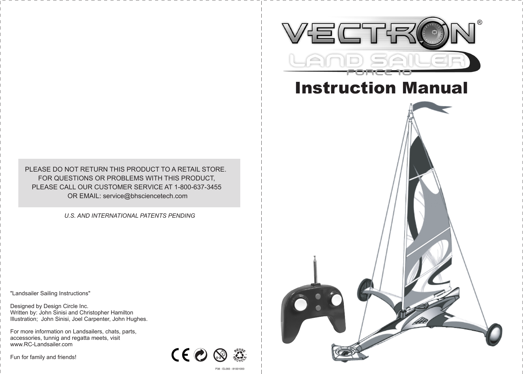 &quot;Landsailer Sailing Instructions&quot;Designed by Design Circle Inc.Written by: John Sinisi and Christopher HamiltonIllustration;  John Sinisi, Joel Carpenter, John Hughes.For more information on Landsailers, chats, parts, accessories, tunnig and regatta meets, visit www.RC-Landsailer.com Fun for family and friends!Instruction ManualU.S. AND INTERNATIONAL PATENTS PENDINGPLEASE DO NOT RETURN THIS PRODUCT TO A RETAIL STORE.  FOR QUESTIONS OR PROBLEMS WITH THIS PRODUCT, PLEASE CALL OUR CUSTOMER SERVICE AT 1-800-637-3455 OR EMAIL: service@bhsciencetech.comP38 - EL093 - 81001000®