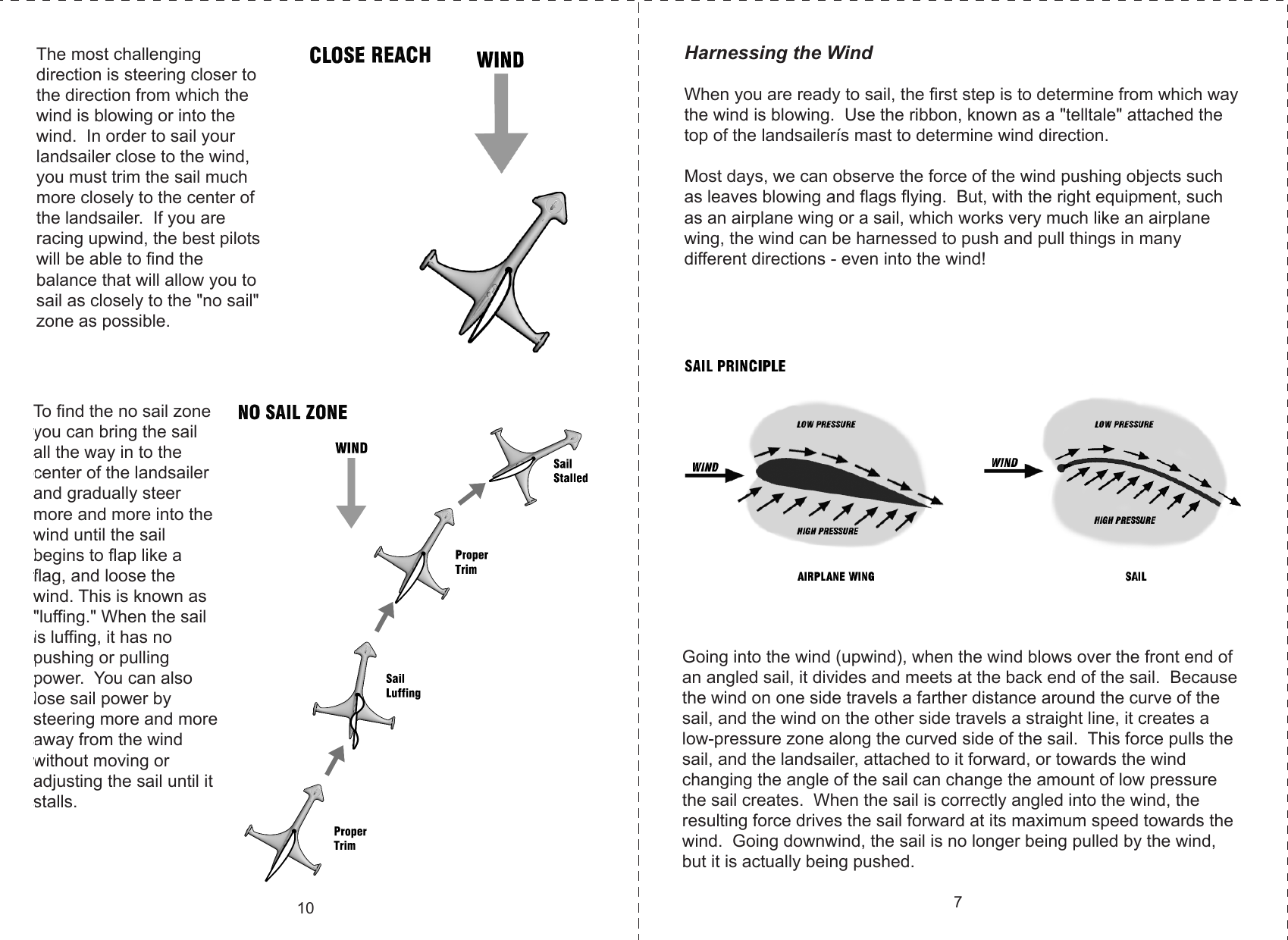 The most challenging direction is steering closer to the direction from which the wind is blowing or into the wind.  In order to sail your landsailer close to the wind, you must trim the sail much more closely to the center of the landsailer.  If you are racing upwind, the best pilots will be able to find the balance that will allow you to sail as closely to the &quot;no sail&quot; zone as possible.  To find the no sail zone you can bring the sail all the way in to the center of the landsailer and gradually steer more and more into the wind until the sail begins to flap like a flag, and loose the wind. This is known as &quot;luffing.&quot; When the sail is luffing, it has no pushing or pulling power.  You can also lose sail power by steering more and more away from the wind without moving or adjusting the sail until it stalls.10Harnessing the WindWhen you are ready to sail, the first step is to determine from which way the wind is blowing.  Use the ribbon, known as a &quot;telltale&quot; attached the top of the landsailerís mast to determine wind direction.Most days, we can observe the force of the wind pushing objects such as leaves blowing and flags flying.  But, with the right equipment, such as an airplane wing or a sail, which works very much like an airplane wing, the wind can be harnessed to push and pull things in many different directions - even into the wind! Going into the wind (upwind), when the wind blows over the front end of an angled sail, it divides and meets at the back end of the sail.  Because the wind on one side travels a farther distance around the curve of the sail, and the wind on the other side travels a straight line, it creates a low-pressure zone along the curved side of the sail.  This force pulls the sail, and the landsailer, attached to it forward, or towards the wind changing the angle of the sail can change the amount of low pressure the sail creates.  When the sail is correctly angled into the wind, the resulting force drives the sail forward at its maximum speed towards the wind.  Going downwind, the sail is no longer being pulled by the wind, but it is actually being pushed.7