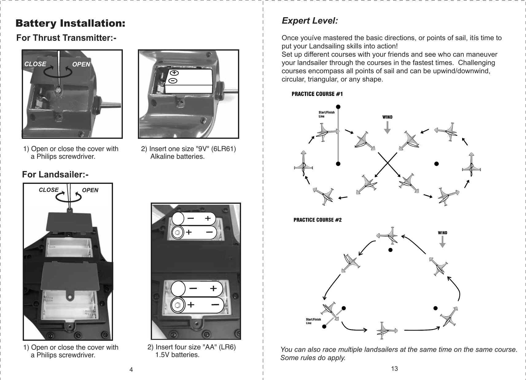 2) Insert one size &quot;9V&quot; (6LR61)      Alkaline batteries.1) Open or close the cover with     a Philips screwdriver.2) Insert four size &quot;AA&quot; (LR6)     1.5V batteries.1) Open or close the cover with     a Philips screwdriver.CLOSE OPENCLOSE OPENYou can also race multiple landsailers at the same time on the same course.  Some rules do apply.Battery Installation:4Expert Level:Once youíve mastered the basic directions, or points of sail, itís time to put your Landsailing skills into action!    Set up different courses with your friends and see who can maneuver your landsailer through the courses in the fastest times.  Challenging courses encompass all points of sail and can be upwind/downwind, circular, triangular, or any shape.        13For Thrust Transmitter:-For Landsailer:-+-