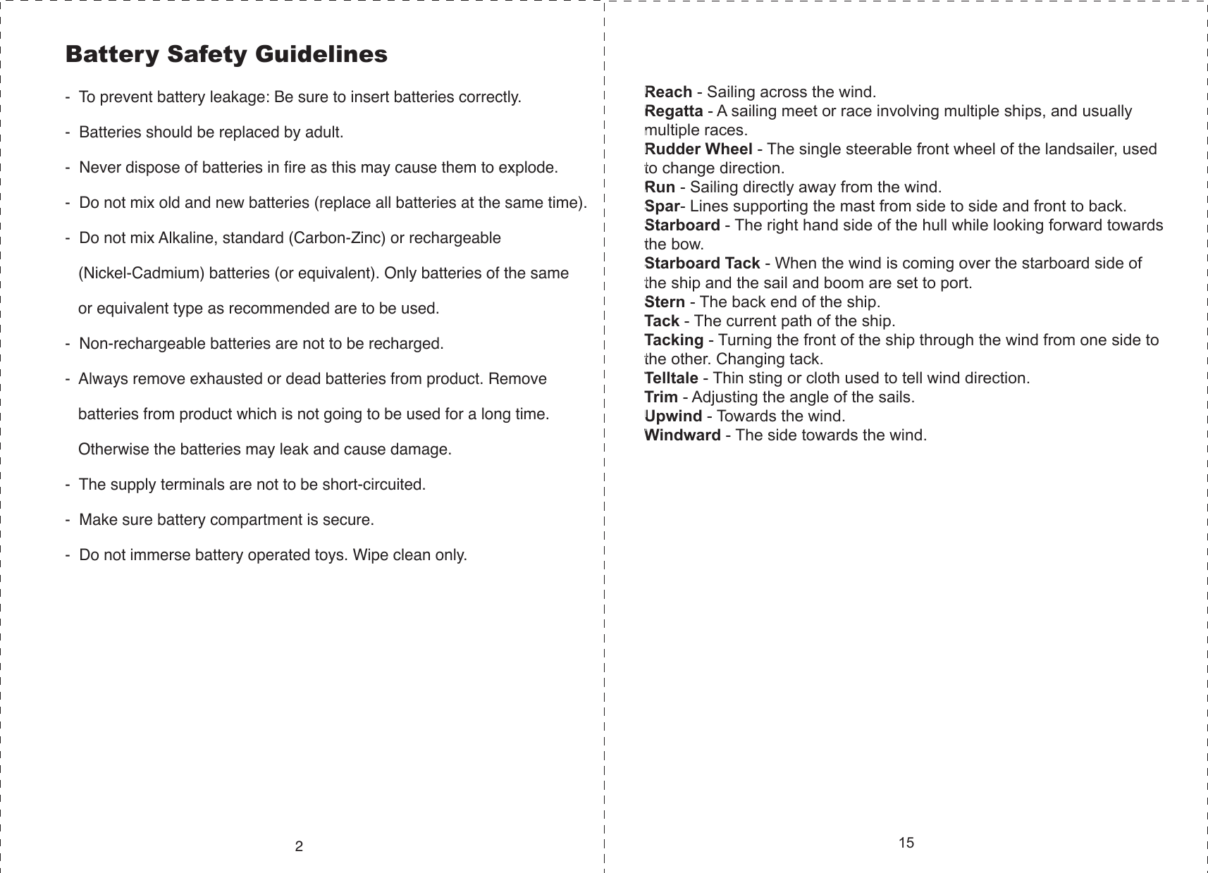 Battery Safety Guidelines-  To prevent battery leakage: Be sure to insert batteries correctly.-  Batteries should be replaced by adult.-  Never dispose of batteries in fire as this may cause them to explode.-  Do not mix old and new batteries (replace all batteries at the same time).-  Do not mix Alkaline, standard (Carbon-Zinc) or rechargeable    (Nickel-Cadmium) batteries (or equivalent). Only batteries of the same    or equivalent type as recommended are to be used.-  Non-rechargeable batteries are not to be recharged.-  Always remove exhausted or dead batteries from product. Remove    batteries from product which is not going to be used for a long time.    Otherwise the batteries may leak and cause damage.-  The supply terminals are not to be short-circuited.-  Make sure battery compartment is secure.-  Do not immerse battery operated toys. Wipe clean only.215Reach - Sailing across the wind.Regatta - A sailing meet or race involving multiple ships, and usually multiple races.Rudder Wheel - The single steerable front wheel of the landsailer, used to change direction.Run - Sailing directly away from the wind.Spar- Lines supporting the mast from side to side and front to back.Starboard - The right hand side of the hull while looking forward towards the bow.Starboard Tack - When the wind is coming over the starboard side of the ship and the sail and boom are set to port.Stern - The back end of the ship.Tack - The current path of the ship.Tacking - Turning the front of the ship through the wind from one side to the other. Changing tack.Telltale - Thin sting or cloth used to tell wind direction.Trim - Adjusting the angle of the sails. Upwind - Towards the wind.Windward - The side towards the wind. 