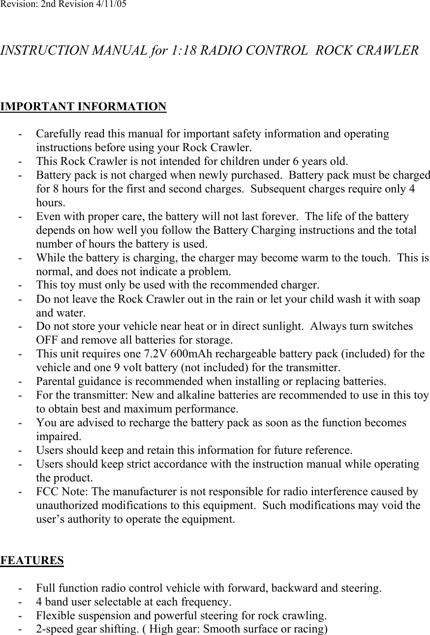 Revision: 2nd Revision 4/11/05   INSTRUCTION MANUAL for 1:18 RADIO CONTROL  ROCK CRAWLER    IMPORTANT INFORMATION  - Carefully read this manual for important safety information and operating instructions before using your Rock Crawler. - This Rock Crawler is not intended for children under 6 years old. - Battery pack is not charged when newly purchased.  Battery pack must be charged for 8 hours for the first and second charges.  Subsequent charges require only 4 hours. - Even with proper care, the battery will not last forever.  The life of the battery depends on how well you follow the Battery Charging instructions and the total number of hours the battery is used.   - While the battery is charging, the charger may become warm to the touch.  This is normal, and does not indicate a problem. - This toy must only be used with the recommended charger. - Do not leave the Rock Crawler out in the rain or let your child wash it with soap and water. - Do not store your vehicle near heat or in direct sunlight.  Always turn switches OFF and remove all batteries for storage. - This unit requires one 7.2V 600mAh rechargeable battery pack (included) for the vehicle and one 9 volt battery (not included) for the transmitter. - Parental guidance is recommended when installing or replacing batteries. - For the transmitter: New and alkaline batteries are recommended to use in this toy to obtain best and maximum performance.   - You are advised to recharge the battery pack as soon as the function becomes impaired. - Users should keep and retain this information for future reference. - Users should keep strict accordance with the instruction manual while operating the product. - FCC Note: The manufacturer is not responsible for radio interference caused by unauthorized modifications to this equipment.  Such modifications may void the user’s authority to operate the equipment.   FEATURES  - Full function radio control vehicle with forward, backward and steering. - 4 band user selectable at each frequency. - Flexible suspension and powerful steering for rock crawling. - 2-speed gear shifting. ( High gear: Smooth surface or racing) 