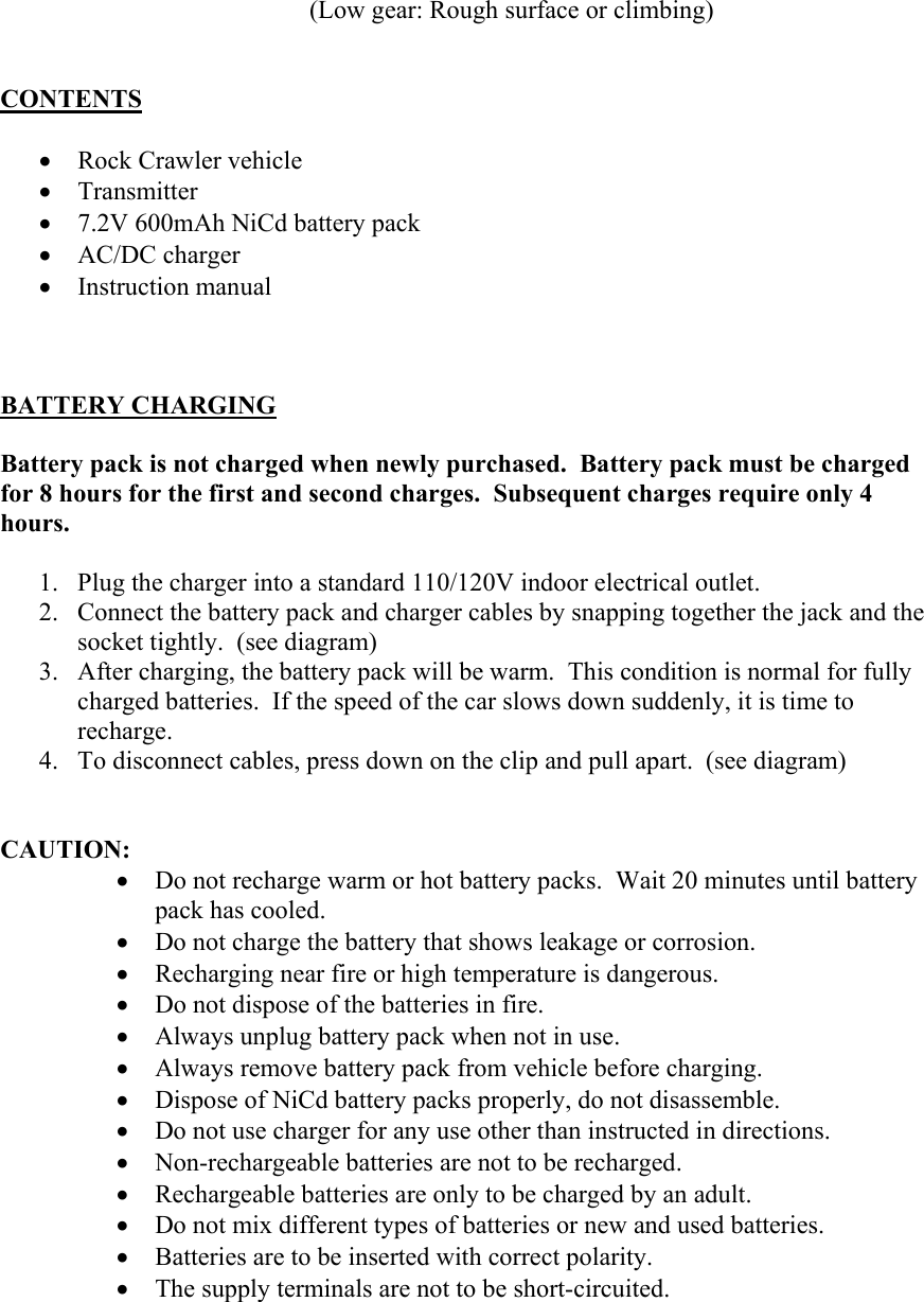 (Low gear: Rough surface or climbing)    CONTENTS  • Rock Crawler vehicle • Transmitter • 7.2V 600mAh NiCd battery pack • AC/DC charger • Instruction manual    BATTERY CHARGING  Battery pack is not charged when newly purchased.  Battery pack must be charged for 8 hours for the first and second charges.  Subsequent charges require only 4 hours.  1. Plug the charger into a standard 110/120V indoor electrical outlet. 2. Connect the battery pack and charger cables by snapping together the jack and the socket tightly.  (see diagram)  3. After charging, the battery pack will be warm.  This condition is normal for fully charged batteries.  If the speed of the car slows down suddenly, it is time to recharge. 4. To disconnect cables, press down on the clip and pull apart.  (see diagram)   CAUTION: • Do not recharge warm or hot battery packs.  Wait 20 minutes until battery pack has cooled. • Do not charge the battery that shows leakage or corrosion. • Recharging near fire or high temperature is dangerous. • Do not dispose of the batteries in fire. • Always unplug battery pack when not in use. • Always remove battery pack from vehicle before charging. • Dispose of NiCd battery packs properly, do not disassemble. • Do not use charger for any use other than instructed in directions. • Non-rechargeable batteries are not to be recharged. • Rechargeable batteries are only to be charged by an adult. • Do not mix different types of batteries or new and used batteries. • Batteries are to be inserted with correct polarity. • The supply terminals are not to be short-circuited.  