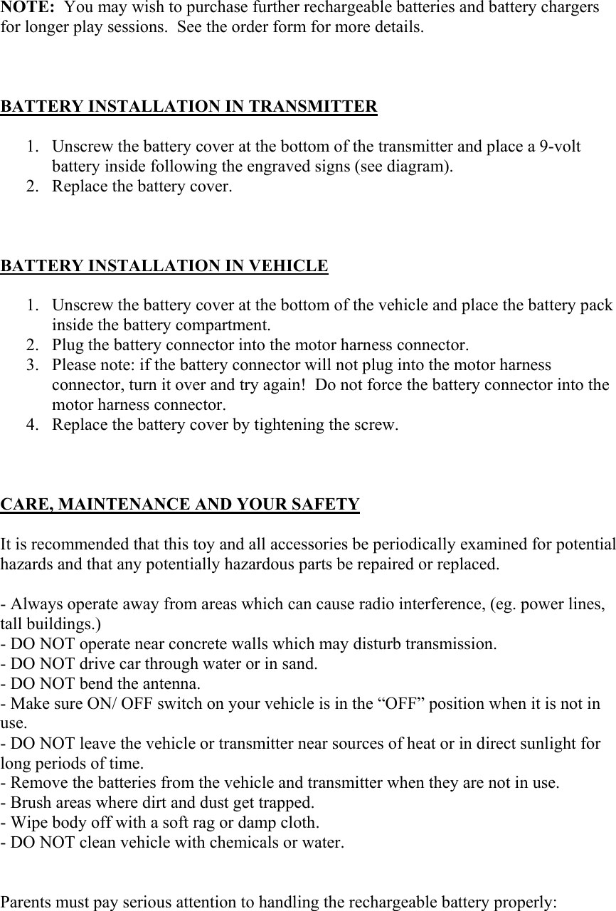 NOTE:  You may wish to purchase further rechargeable batteries and battery chargers for longer play sessions.  See the order form for more details.    BATTERY INSTALLATION IN TRANSMITTER  1. Unscrew the battery cover at the bottom of the transmitter and place a 9-volt battery inside following the engraved signs (see diagram). 2. Replace the battery cover.    BATTERY INSTALLATION IN VEHICLE  1. Unscrew the battery cover at the bottom of the vehicle and place the battery pack inside the battery compartment.   2. Plug the battery connector into the motor harness connector. 3. Please note: if the battery connector will not plug into the motor harness connector, turn it over and try again!  Do not force the battery connector into the motor harness connector. 4. Replace the battery cover by tightening the screw.    CARE, MAINTENANCE AND YOUR SAFETY  It is recommended that this toy and all accessories be periodically examined for potential hazards and that any potentially hazardous parts be repaired or replaced.  - Always operate away from areas which can cause radio interference, (eg. power lines, tall buildings.) - DO NOT operate near concrete walls which may disturb transmission.  - DO NOT drive car through water or in sand. - DO NOT bend the antenna. - Make sure ON/ OFF switch on your vehicle is in the “OFF” position when it is not in use. - DO NOT leave the vehicle or transmitter near sources of heat or in direct sunlight for long periods of time. - Remove the batteries from the vehicle and transmitter when they are not in use. - Brush areas where dirt and dust get trapped. - Wipe body off with a soft rag or damp cloth. - DO NOT clean vehicle with chemicals or water.   Parents must pay serious attention to handling the rechargeable battery properly: 