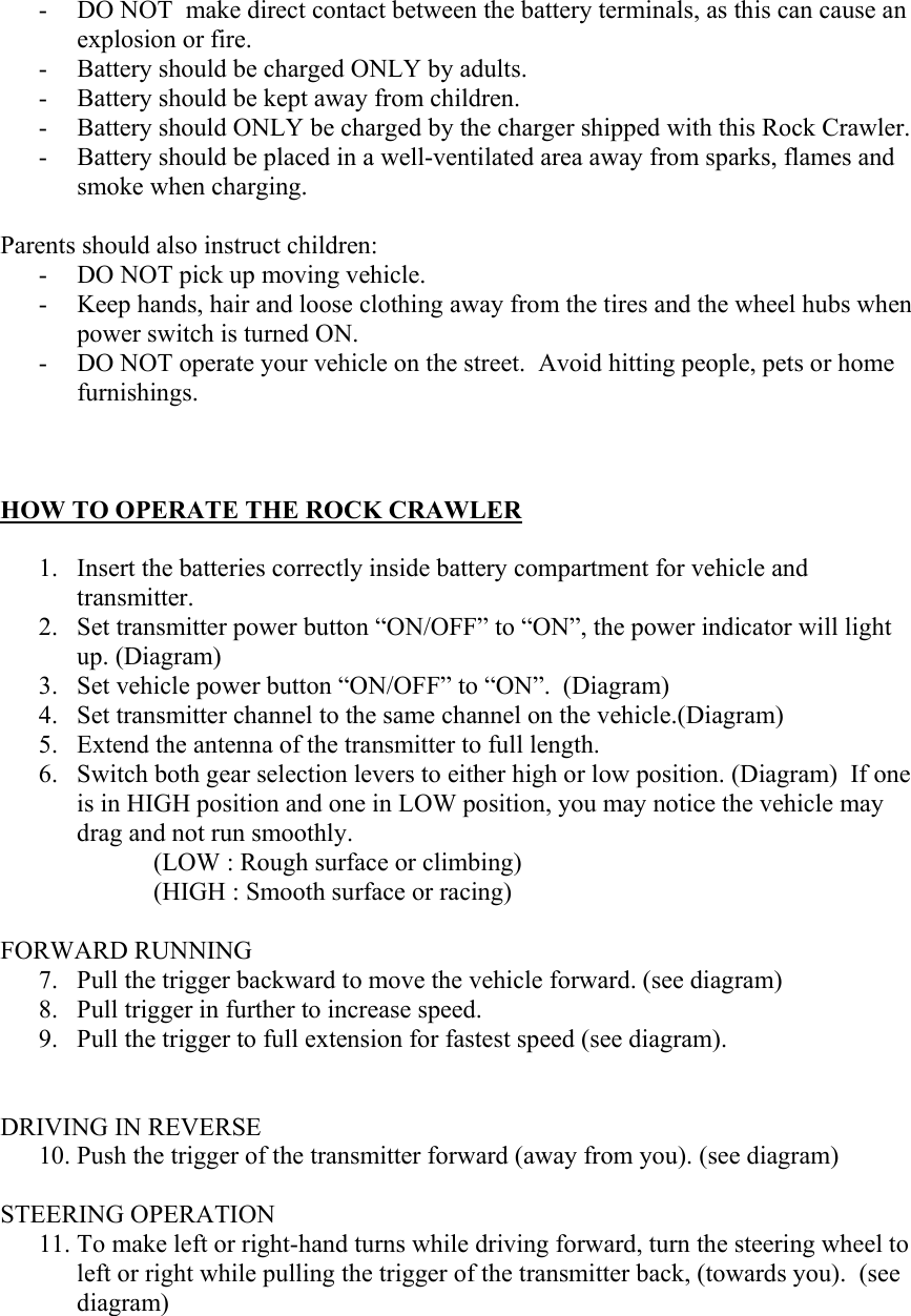 - DO NOT  make direct contact between the battery terminals, as this can cause an explosion or fire. - Battery should be charged ONLY by adults. - Battery should be kept away from children. - Battery should ONLY be charged by the charger shipped with this Rock Crawler. - Battery should be placed in a well-ventilated area away from sparks, flames and smoke when charging.  Parents should also instruct children: - DO NOT pick up moving vehicle. - Keep hands, hair and loose clothing away from the tires and the wheel hubs when power switch is turned ON. - DO NOT operate your vehicle on the street.  Avoid hitting people, pets or home furnishings.    HOW TO OPERATE THE ROCK CRAWLER  1. Insert the batteries correctly inside battery compartment for vehicle and transmitter. 2. Set transmitter power button “ON/OFF” to “ON”, the power indicator will light up. (Diagram) 3. Set vehicle power button “ON/OFF” to “ON”.  (Diagram) 4. Set transmitter channel to the same channel on the vehicle.(Diagram) 5. Extend the antenna of the transmitter to full length. 6. Switch both gear selection levers to either high or low position. (Diagram)  If one is in HIGH position and one in LOW position, you may notice the vehicle may drag and not run smoothly. (LOW : Rough surface or climbing)     (HIGH : Smooth surface or racing)  FORWARD RUNNING 7. Pull the trigger backward to move the vehicle forward. (see diagram) 8. Pull trigger in further to increase speed.   9. Pull the trigger to full extension for fastest speed (see diagram).     DRIVING IN REVERSE 10. Push the trigger of the transmitter forward (away from you). (see diagram)  STEERING OPERATION 11. To make left or right-hand turns while driving forward, turn the steering wheel to left or right while pulling the trigger of the transmitter back, (towards you).  (see diagram) 