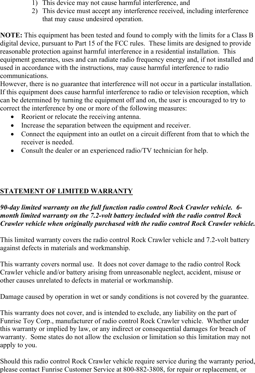 1) This device may not cause harmful interference, and 2) This device must accept any interference received, including interference that may cause undesired operation.  NOTE: This equipment has been tested and found to comply with the limits for a Class B digital device, pursuant to Part 15 of the FCC rules.  These limits are designed to provide reasonable protection against harmful interference in a residential installation.  This equipment generates, uses and can radiate radio frequency energy and, if not installed and used in accordance with the instructions, may cause harmful interference to radio communications. However, there is no guarantee that interference will not occur in a particular installation.  If this equipment does cause harmful interference to radio or television reception, which can be determined by turning the equipment off and on, the user is encouraged to try to correct the interference by one or more of the following measures: • Reorient or relocate the receiving antenna. • Increase the separation between the equipment and receiver. • Connect the equipment into an outlet on a circuit different from that to which the receiver is needed. • Consult the dealer or an experienced radio/TV technician for help.     STATEMENT OF LIMITED WARRANTY  90-day limited warranty on the full function radio control Rock Crawler vehicle.  6-month limited warranty on the 7.2-volt battery included with the radio control Rock Crawler vehicle when originally purchased with the radio control Rock Crawler vehicle.  This limited warranty covers the radio control Rock Crawler vehicle and 7.2-volt battery against defects in materials and workmanship.  This warranty covers normal use.  It does not cover damage to the radio control Rock Crawler vehicle and/or battery arising from unreasonable neglect, accident, misuse or other causes unrelated to defects in material or workmanship.  Damage caused by operation in wet or sandy conditions is not covered by the guarantee.  This warranty does not cover, and is intended to exclude, any liability on the part of Funrise Toy Corp., manufacturer of radio control Rock Crawler vehicle.  Whether under this warranty or implied by law, or any indirect or consequential damages for breach of warranty.  Some states do not allow the exclusion or limitation so this limitation may not apply to you.  Should this radio control Rock Crawler vehicle require service during the warranty period, please contact Funrise Customer Service at 800-882-3808, for repair or replacement, or 