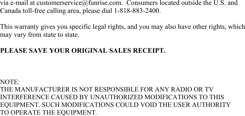 via e-mail at customerservice@funrise.com.  Consumers located outside the U.S. and Canada toll-free calling area, please dial 1-818-883-2400.  This warranty gives you specific legal rights, and you may also have other rights, which may vary from state to state.  PLEASE SAVE YOUR ORIGINAL SALES RECEIPT.    NOTE: THE MANUFACTURER IS NOT RESPONSIBLE FOR ANY RADIO OR TV INTERFERENCE CAUSED BY UNAUTHORIZED MODIFICATIONS TO THIS EQUIPMENT. SUCH MODIFICATIONS COULD VOID THE USER AUTHORITY TO OPERATE THE EQUIPMENT.  