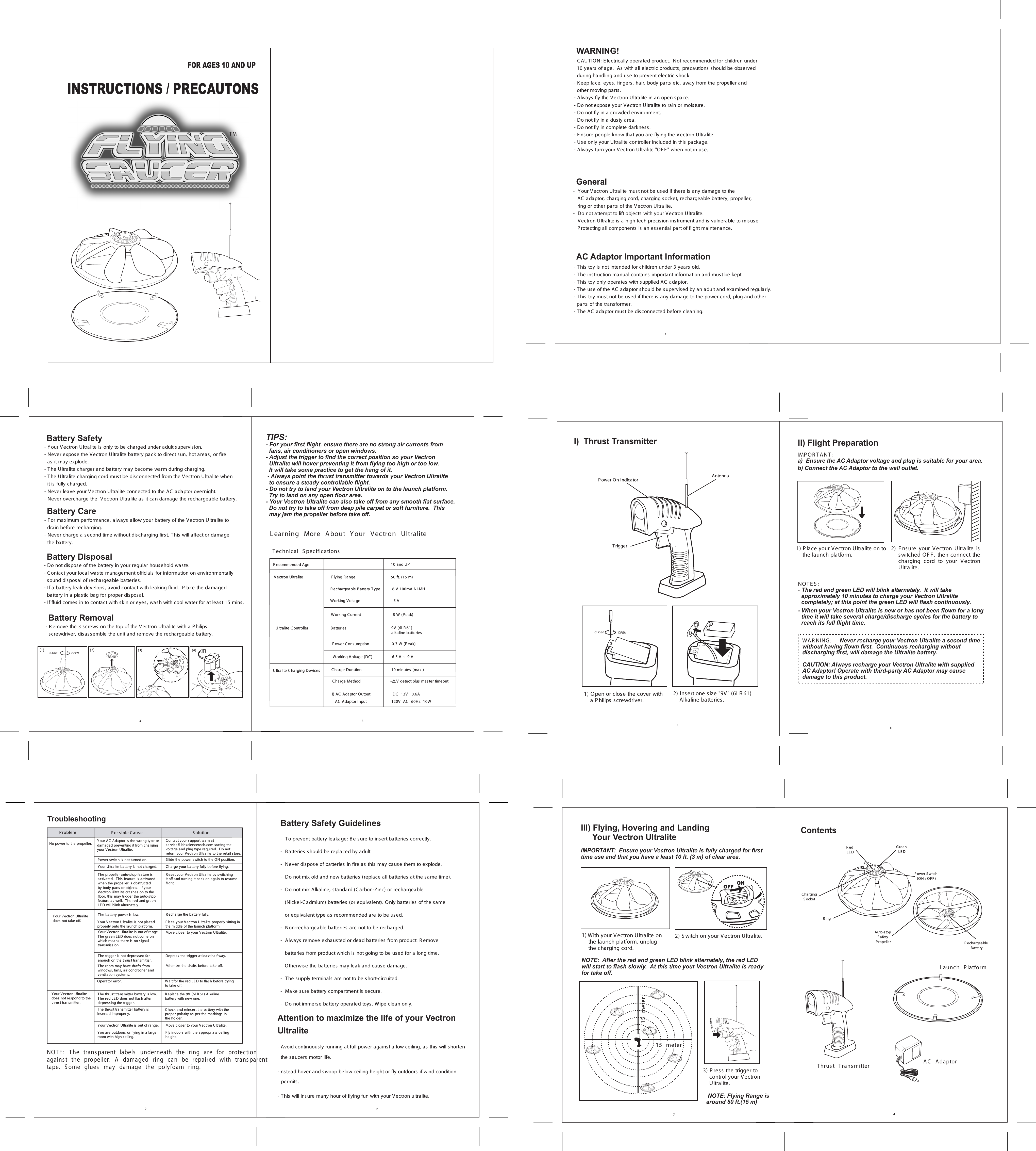 TMFOR AGES 10 AND UPINSTRUCTIONS / PRECAUTONS1WARNING!- C AUTION: E lectrically operated product.  Not recommended for children under   10 years of age.  As with all electric products , precautions s hould be observed   during handling and use to prevent electric shock.  - K eep face, eyes, fingers , hair, body parts etc. away from the propeller and   other moving parts .- Always fly the Vectron Ultralite in an open s pace.- Do not expose your V ectron Ultralite to rain or moisture.- Do not fly in a crowded environment.- Do not fly in a dusty area.- Do not fly in complete darkness.- E nsure people know that you are flying the V ectron Ultralite.- Use only your Ultralite controller included in this package.- Always turn your Vectron Ultralite &quot;OF F &quot; when not in use.General-  Y our Vectron Ultralite must not be used if there is any damage to the      AC  adaptor, charging cord, charging socket, rechargeable battery, propeller,    ring or other parts of the Vectron Ultralite.-  Do not attempt to lift objects with your V ectron Ultralite.-  Vectron Ultralite is a high tech precision instrument and is vulnerable to misus e    P rotecting all components is an essential part of flight maintenance.                                                                                  - This toy is not intended for children under 3 years old.- The instruction manual contains important information and must be kept.- This toy only operates with s upplied AC  adaptor.- The us e of the AC  adaptor should be supervised by an adult and examined regularly.- This toy must not be used if there is any damage to the power cord, plug and other   parts of the transformer.- The AC  adaptor mus t be disconnected before cleaning.AC Adaptor Important Information38Battery Care - F or maximum performance, always  allow your battery of the V ectron Ultralite to   drain before recharging.- Never charge a second time without discharging first. T his will affect or damage   the battery. - Do not dispos e of the battery in your regular household waste.- C ontact your local waste management officials for information on environmentally   sound dis posal of rechargeable batteries.- If a battery leak develops, avoid contact with leaking fluid.  P lace the damaged  battery in a plastic bag for proper disposal.- If fluid comes in to contact with skin or eyes, wash with cool water for at least 15 mins.Battery Disposal- Y our Vectron Ultralite is only to be charged under adult s upervision.- Never expose the Vectron Ultralite battery pack to direct sun, hot areas, or fire   as it may explode.- The Ultralite charger and battery may become warm during charging.  - The Ultralite charging cord must be disconnected from the Vectron Ultralite when  it is fully charged.- Never leave your Vectron Ultralite connected to the AC  adaptor overnight.- Never overcharge the  Vectron Ultralite as it can damage the rechargeable battery.Battery Safety TIPS:   - For your first flight, ensure there are no strong air currents from  fans, air conditioners or open windows.- Adjust the trigger to find the correct position so your Vectron  Ultralite will hover preventing it from flying too high or too low.    It will take some practice to get the hang of it. - Always point the thrust transmitter towards your Vectron Ultralite   to ensure a steady controllable flight.- Do not try to land your Vectron Ultralite on to the launch platform.    Try to land on any open floor area.- Your Vectron Ultralite can also take off from any smooth flat surface.  Do not try to take off from deep pile carpet or soft furniture.  This   may jam the propeller before take off.L earning  More  About  Y our  Vec tron  Ultralite Vectron Ultralite         F lying R ange                 50 ft. (15 m)    T echnical  S pec ifications   9V  (6LR 61)    alkaline batteriesUltralite C ontroller     B atteries  P ower C onsumption          0.3 W (P eak)10 and UP   R ecommended AgeWorking Voltage (DC )                 6.5 V ~  9 VWorking Voltage                             5 VWorking C urrent                            8 W (P eak) R echargeable Battery Type          6 V  100mA Ni-MH  Ultralite C harging DevicesI) AC  Adaptor Output          DC   13V   0.6A   AC  Adaptor Input         120V   AC   60Hz  10WC harge Duration                          10 minutes (max.)-    V detect plus mas ter timeout  C harge MethodBattery Removal- R emove the 3 s crews on the top of the Vectron Ultralite with a P hilips   screwdriver, disassemble the unit and remove the rechargeable battery.(1)CLOSE OPEN(2) (3) (4)29Y our Vectron Ultralitedoes  not res pond to thethrus t transmitter.The thrust transmitter battery is low. The red LE D does  not flash after depres sing the trigger.R eplace the 9V  (6LR 61) Alkaline battery with new one.The thrust transmitter battery is inserted improperly.C heck and reins ert the battery with the proper polarity as  per the markings in the holder.Y our Vectron Ultralite is out of range.   Move clos er to your Vectron Ultralite.NOT E :   T he  trans parent  labels   underneath  the  ring  are  for  protection agains t  the  propeller.  A  damaged  ring  can  be  repaired  with  trans parenttape.  S ome  glues   may  damage  the  polyfoam  ring.Y ou are outdoors  or flying in a largeroom with high ceiling.F ly indoors with the appropriate ceilingheight.TroubleshootingY our AC  Adaptor is the wrong type or damaged preventing it from charging your Vectron Ultralite.C ontact your support team at service@ bhsciencetech.com stating the voltage and plug type required.  Do not return your Vectron Ultralite to the retail s tore.The propeller auto-stop feature is activated.  T his  feature is activated when the propeller is  obstructed by body parts  or objects.  If your Vectron Ultralite crashes  on to the floor, this may trigger the auto-stop feature as well.  The red and green LE D will blink alternately. R es et your Vectron Ultralite by switching it off and turning it back on again to resume flight.P roblem  P os s ible C aus e S olution Y our Ultralite battery is not charged. C harge your battery fully before flying.The battery power is  low. R echarge the battery fully.Y our Vectron Ultralite is not placed properly onto the launch platform.P lace your V ectron Ultralite properly s itting in the middle of the launch platform.Y our Vectron Ultralite is out of range.  The green LE D does not come on which means there is no signal transmiss ion.Move clos er to your Vectron Ultralite.The trigger is not depres sed far enough on the thrus t trans mitter.Depres s the trigger at leas t half way.The room may have drafts from windows , fans, air conditioner and ventilation s ys tems.Minimize the drafts before take off.Operator error. Wait for the red LE D to flas h before trying to take off.Y our Vectron Ultralite does  not take off.No power to the propeller.S lide the power switch to the ON position.P ower switch is not turned on.Battery Safety Guidelines-  To prevent battery leakage: B e sure to insert batteries  correctly.-  B atteries should be replaced by adult.-  Never dispose of batteries in fire as  this may caus e them to explode.-  Do not mix old and new batteries (replace all batteries  at the same time).-  Do not mix Alkaline, standard (C arbon-Zinc) or rechargeable    (Nickel-C admium) batteries  (or equivalent). Only batteries  of the same    or equivalent type as recommended are to be used.-  Non-rechargeable batteries  are not to be recharged.-  Always remove exhaus ted or dead batteries  from product. R emove    batteries  from product which is not going to be us ed for a long time.    Otherwise the batteries may leak and cause damage.-  The supply terminals are not to be s hort-circuited.-  Make sure battery compartment is secure.-  Do not immerse battery operated toys. W ipe clean only.6II) Flight Preparation1) P lace your V ectron Ultralite on to     the launch platform.WA R NING :     Never recharge your Vectron Ultralite a second time without having flown first.  Continuous recharging without discharging first, will damage the Ultralite battery. CAUTION: Always recharge your Vectron Ultralite with suppliedAC Adaptor! Operate with third-party AC Adaptor may cause damage to this product.2) NOT E S :    - The red and green LED will blink alternately.  It will take   approximately 10 minutes to charge your Vectron Ultralite   completely; at this point the green LED will flash continuously.             - When your Vectron Ultralite is new or has not been flown for a long   time it will take several charge/discharge cycles for the battery to   reach its full flight time.E ns ure  your  Vectron  Ultralite  is switched  OF F ,  then  connect  the charging  cord  to  your  Vectron Ultralite.IMP OR T ANT :a)  Ensure the AC Adaptor voltage and plug is suitable for your area.b) Connect the AC Adaptor to the wall outlet.  5I)  Thrust Transmitter2) Insert one size &quot;9V&quot; (6LR 61)     Alkaline batteries.TriggerP ower On Indicator1) Open or close the cover with     a P hilips screwdriver.CLOSE OPENAntenna74ContentsAuto-stop S afety P ropellerAC   Adaptor  Thrus t  Trans mitter                    L aunch  P latformR echargeable B atteryR ed LE DG reen LE DP ower S witch (ON / OF F )Ring C harging S ocketNOTE:  After the red and green LED blink alternately, the red LED will start to flash slowly.  At this time your Vectron Ultralite is ready for take off.III) Flying, Hovering and Landing      Your Vectron Ultralite1)  2) S witch on your V ectron Ultralite.IMPORTANT:  Ensure your Vectron Ultralite is fully charged for first time use and that you have a least 10 ft. (3 m) of clear area.  3) P ress  the trigger to      control your V ectron     Ultralite.   NOTE: Flying Range is   around 50 ft.(15 m)ONOFFWith your V ectron Ultralite on     the launch platform, unplug    the charging cord.15  meter15  meterAttention to maximize the life of your Vectron Ultralite- Avoid continuously running at full power against a low ceiling, as this will shorten the saucers motor life.- nstead hover and swoop below ceiling height or fly outdoors if wind condition  permits.  - This will insure many hour of flying fun with your Vectron ultralite. 