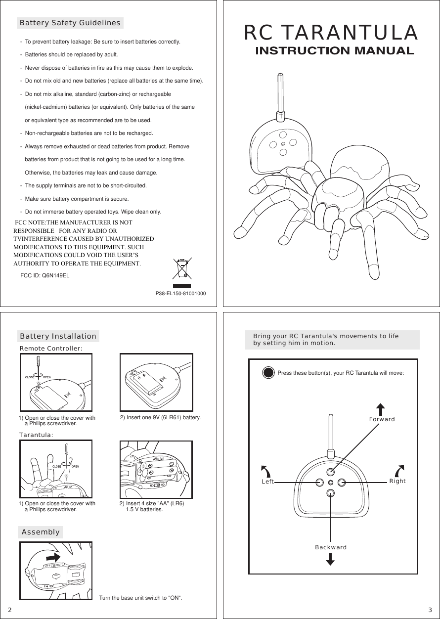 RC TARANTULAP38-EL150-81001000-  To prevent battery leakage: Be sure to insert batteries correctly.-  Batteries should be replaced by adult.-  Never dispose of batteries in fire as this may cause them to explode.-  Do not mix old and new batteries (replace all batteries at the same time).-  Do not mix alkaline, standard (carbon-zinc) or rechargeable    (nickel-cadmium) batteries (or equivalent). Only batteries of the same    or equivalent type as recommended are to be used.-  Non-rechargeable batteries are not to be recharged.-  Always remove exhausted or dead batteries from product. Remove    batteries from product that is not going to be used for a long time.    Otherwise, the batteries may leak and cause damage.-  The supply terminals are not to be short-circuited.-  Make sure battery compartment is secure.-  Do not immerse battery operated toys. Wipe clean only.Battery Safety Guidelines2) Insert one 9V (6LR61) battery.1) Open or close the cover with     a Philips screwdriver.Remote Controller:Battery Installation Bring your RC Tarantula&apos;s movements to life by setting him in motion.Press these button(s), your RC Tarantula will move:ForwardBackwardLeft Right   Turn the base unit switch to &quot;ON&quot;.AssemblyONOFF2 3The device complies with Part 15 of the FCC rules.Operation is subject to the following conditions:(1) this device may not cause interference, and(2) this device must accept any interference received,including interference that may cause undesired operation.FCC ID: Q6N149EL1) Open or close the cover with     a Philips screwdriver.Tarantula:2) Insert 4 size &quot;AA&quot; (LR6)     1.5 V batteries. FCC NOTE:THE MANUFACTURER IS NOT RESPONSIBLE   FOR ANY RADIO OR TVINTERFERENCE CAUSED BY UNAUTHORIZED         MODIFICATIONS TO THIS EQUIPMENT. SUCH MODIFICATIONS COULD VOID THE USER’S AUTHORITY TO OPERATE THE EQUIPMENT.