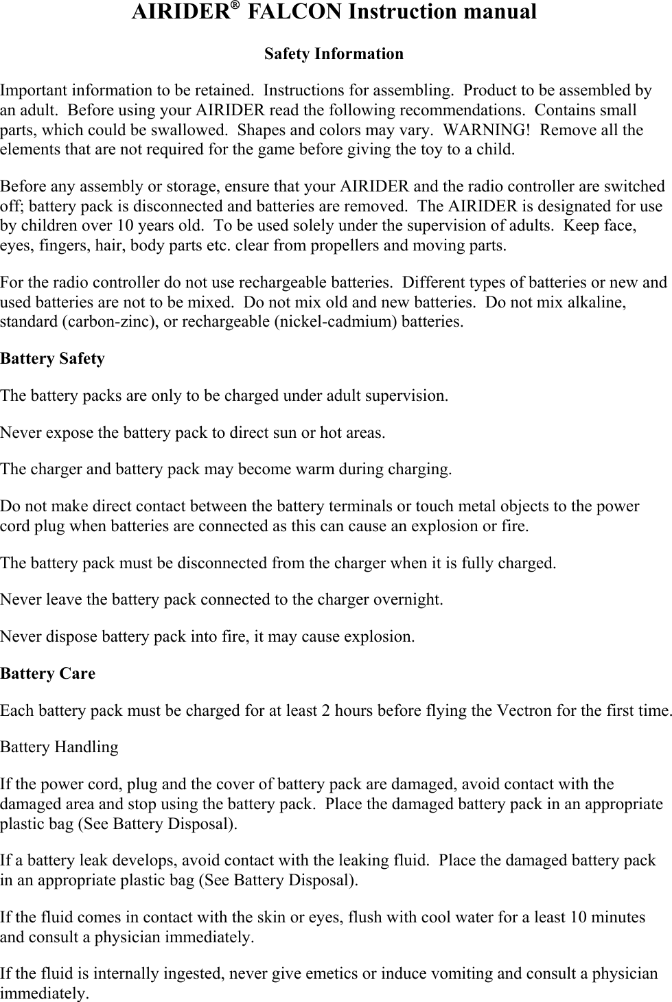 AIRIDER®  FALCON Instruction manual Safety Information Important information to be retained.  Instructions for assembling.  Product to be assembled by an adult.  Before using your AIRIDER read the following recommendations.  Contains small parts, which could be swallowed.  Shapes and colors may vary.  WARNING!  Remove all the elements that are not required for the game before giving the toy to a child. Before any assembly or storage, ensure that your AIRIDER and the radio controller are switched off; battery pack is disconnected and batteries are removed.  The AIRIDER is designated for use by children over 10 years old.  To be used solely under the supervision of adults.  Keep face, eyes, fingers, hair, body parts etc. clear from propellers and moving parts. For the radio controller do not use rechargeable batteries.  Different types of batteries or new and used batteries are not to be mixed.  Do not mix old and new batteries.  Do not mix alkaline, standard (carbon-zinc), or rechargeable (nickel-cadmium) batteries.   Battery Safety The battery packs are only to be charged under adult supervision. Never expose the battery pack to direct sun or hot areas. The charger and battery pack may become warm during charging.   Do not make direct contact between the battery terminals or touch metal objects to the power cord plug when batteries are connected as this can cause an explosion or fire. The battery pack must be disconnected from the charger when it is fully charged. Never leave the battery pack connected to the charger overnight. Never dispose battery pack into fire, it may cause explosion. Battery Care Each battery pack must be charged for at least 2 hours before flying the Vectron for the first time. Battery Handling If the power cord, plug and the cover of battery pack are damaged, avoid contact with the damaged area and stop using the battery pack.  Place the damaged battery pack in an appropriate plastic bag (See Battery Disposal). If a battery leak develops, avoid contact with the leaking fluid.  Place the damaged battery pack in an appropriate plastic bag (See Battery Disposal).  If the fluid comes in contact with the skin or eyes, flush with cool water for a least 10 minutes and consult a physician immediately. If the fluid is internally ingested, never give emetics or induce vomiting and consult a physician immediately. 