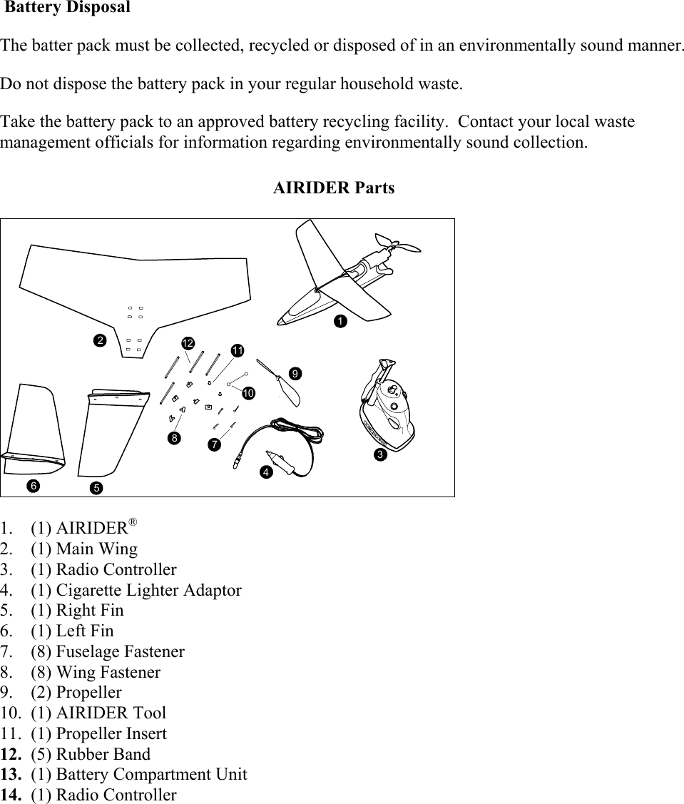  Battery Disposal The batter pack must be collected, recycled or disposed of in an environmentally sound manner. Do not dispose the battery pack in your regular household waste.  Take the battery pack to an approved battery recycling facility.  Contact your local waste management officials for information regarding environmentally sound collection.  AIRIDER Parts   11 9134 10 7 8 5 6 2 12   1.    (1) AIRIDER®  2.    (1) Main Wing 3.    (1) Radio Controller 4.    (1) Cigarette Lighter Adaptor 5.    (1) Right Fin 6.    (1) Left Fin  7.    (8) Fuselage Fastener 8.    (8) Wing Fastener 9.    (2) Propeller 10.  (1) AIRIDER Tool  11.  (1) Propeller Insert 12.  (5) Rubber Band 13.  (1) Battery Compartment Unit 14.  (1) Radio Controller   