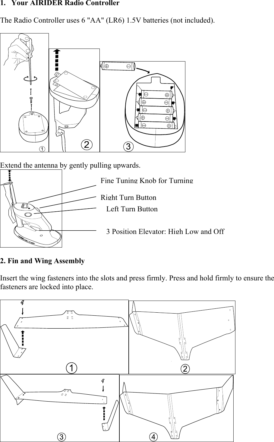 1.  Your AIRIDER Radio Controller  The Radio Controller uses 6 &quot;AA&quot; (LR6) 1.5V batteries (not included).             Extend the antenna by gently pulling upwards.        3 Position Elevator: High Low and OffRight Turn ButtonLeft Turn ButtonFine Tuning Knob for Turning        2. Fin and Wing Assembly   Insert the wing fasteners into the slots and press firmly. Press and hold firmly to ensure the fasteners are locked into place.       