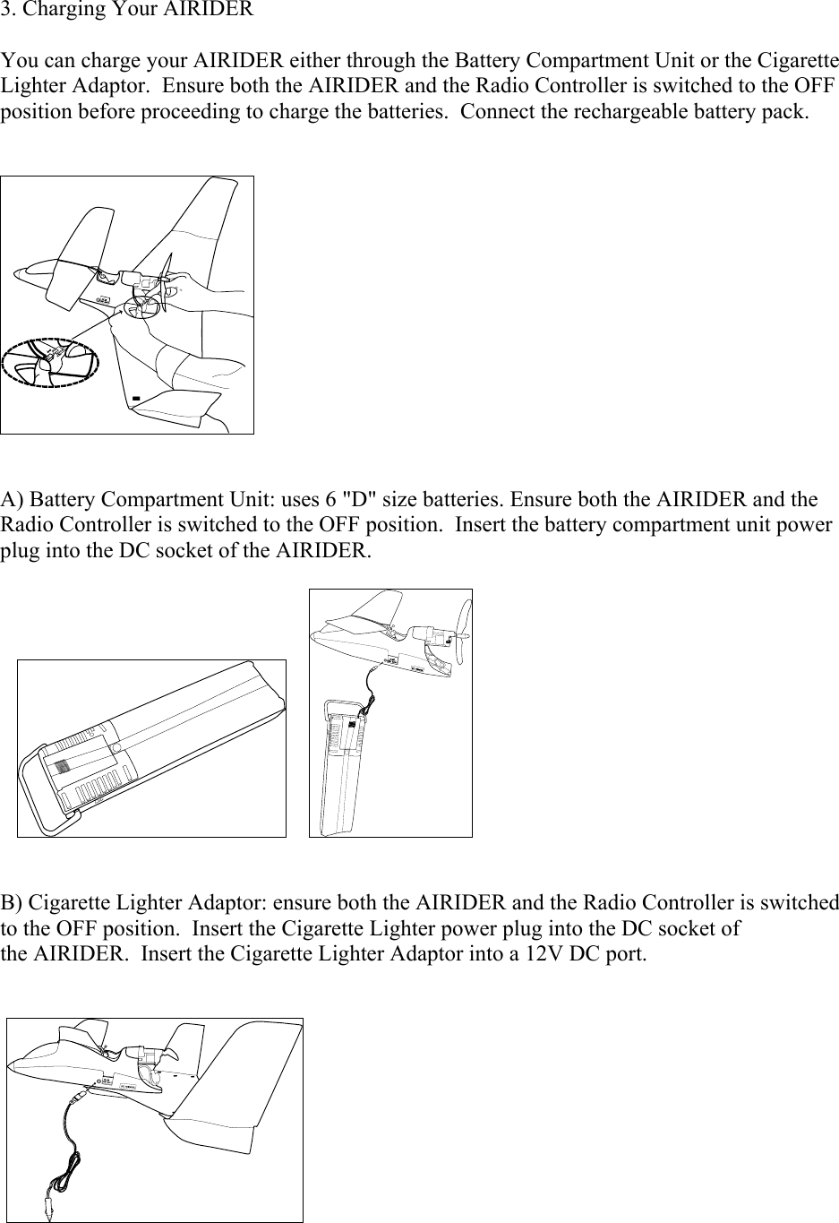 3. Charging Your AIRIDER   You can charge your AIRIDER either through the Battery Compartment Unit or the Cigarette Lighter Adaptor.  Ensure both the AIRIDER and the Radio Controller is switched to the OFF position before proceeding to charge the batteries.  Connect the rechargeable battery pack.       A) Battery Compartment Unit: uses 6 &quot;D&quot; size batteries. Ensure both the AIRIDER and the Radio Controller is switched to the OFF position.  Insert the battery compartment unit power plug into the DC socket of the AIRIDER.                        B) Cigarette Lighter Adaptor: ensure both the AIRIDER and the Radio Controller is switched to the OFF position.  Insert the Cigarette Lighter power plug into the DC socket of the AIRIDER.  Insert the Cigarette Lighter Adaptor into a 12V DC port.     