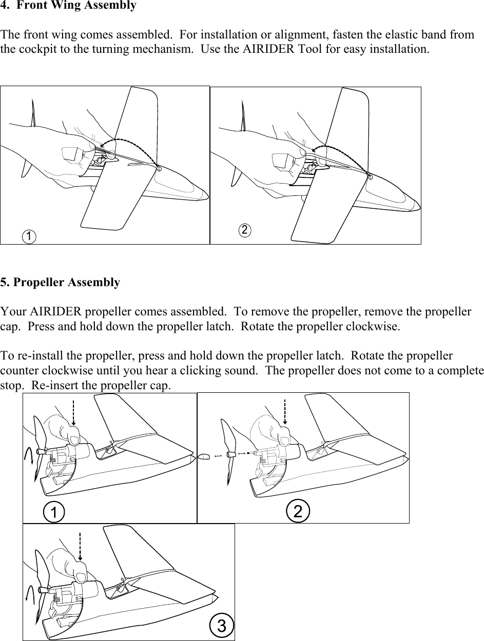 4.  Front Wing Assembly    The front wing comes assembled.  For installation or alignment, fasten the elastic band from the cockpit to the turning mechanism.  Use the AIRIDER Tool for easy installation.                                                                         5. Propeller Assembly   Your AIRIDER propeller comes assembled.  To remove the propeller, remove the propeller cap.  Press and hold down the propeller latch.  Rotate the propeller clockwise.     To re-install the propeller, press and hold down the propeller latch.  Rotate the propeller counter clockwise until you hear a clicking sound.  The propeller does not come to a complete stop.  Re-insert the propeller cap.          