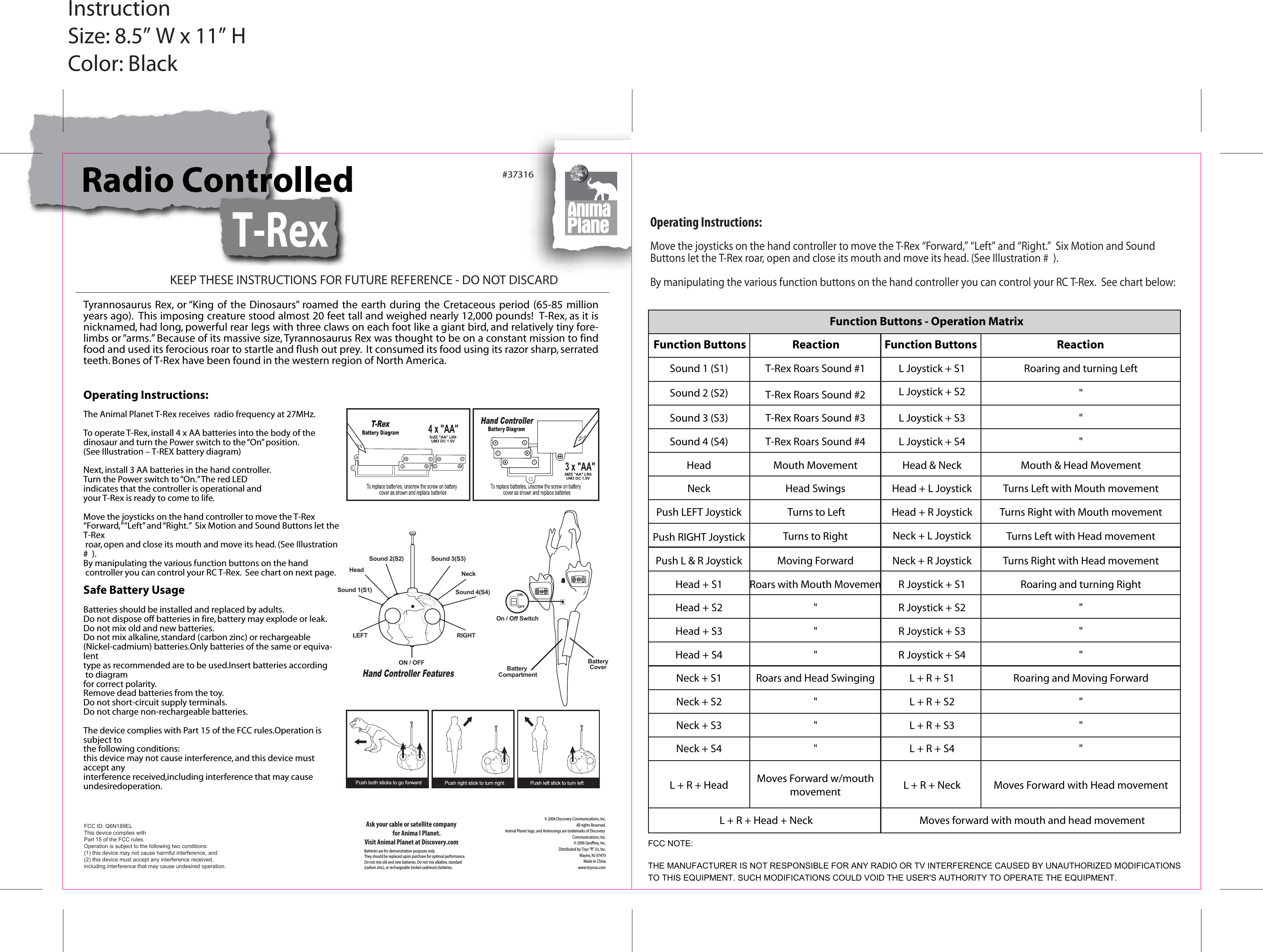 #37316Batteries are for demonstration purposes only.They should be replaced upon purchase for optimal performance.Do not mix old and new batteries. Do not mix alkaline, standard(carbon zinc), or rechargeable (nickel-cadmium) batteries.© 2006 Discovery Communications, Inc.All rights Reserved.Animal Planet logo, and Animusings are trademarks of Discovery Communications, Inc.© 2006 Geoffrey, Inc.Distributed by Toys “R” Us, Inc.Wayne, NJ 07470Made in Chinawww.toysrus.comAsk your cable or satellite companyfor Anima l Planet.Visit Animal Planet at Discovery.comKEEP THESE INSTRUCTIONS FOR FUTURE REFERENCE - DO NOT DISCARDInstructionSize: 8.5” W x 11” HColor: BlackRadio Controlled T-RexTyrannosaurus Rex, or “King  of the  Dinosaurs” roamed the  earth  during the  Cretaceous  period  (65-85 million years ago).  This imposing creature stood almost 20 feet tall and weighed nearly 12,000 pounds!  T-Rex, as it is nicknamed, had long, powerful rear legs with three claws on each foot like a giant bird, and relatively tiny fore-limbs or “arms.” Because of its massive size, Tyrannosaurus Rex was thought to be on a constant mission to find food and used its ferocious roar to startle and flush out prey.  It consumed its food using its razor sharp, serrated teeth. Bones of T-Rex have been found in the western region of North America.Operating Instructions:Move the joysticks on the hand controller to move the T-Rex “Forward,” “Left” and “Right.”  Six Motion and Sound Buttons let the T-Rex roar, open and close its mouth and move its head. (See Illustration #  ). By manipulating the various function buttons on the hand controller you can control your RC T-Rex.  See chart below:Moves forward with mouth and head movementL + R + Head + NeckNeck + R JoystickR Joystick + S1R Joystick + S2R Joystick + S3R Joystick + S4L + R + S1L + R + S2L + R + S3L + R + S4L + R + NeckFunction ButtonsL Joystick + S2L Joystick + S3L Joystick + S4Head &amp; NeckHead + L JoystickHead + R JoystickNeck + L JoystickL Joystick + S1Turns Right with Head movementRoaring and turning Right&quot;&quot;&quot;Roaring and Moving Forward&quot;&quot;&quot;Moves Forward with Head movementReaction&quot;&quot;&quot;Mouth &amp; Head MovementTurns Left with Mouth movementTurns Right with Mouth movementTurns Left with Head movementRoaring and turning LeftMoving ForwardRoars with Mouth Movemen&quot;&quot;&quot;Roars and Head Swinging&quot;&quot;&quot;Moves Forward w/mouthmovementReactionT-Rex Roars Sound #2T-Rex Roars Sound #3T-Rex Roars Sound #4Mouth MovementHead Swings Turns to LeftTurns to RightT-Rex Roars Sound #1Push L &amp; R JoystickHead + S1Head + S2Head + S3Head + S4Neck + S1Neck + S2Neck + S3Neck + S4L + R + HeadFunction ButtonsSound 2 (S2)Sound 3 (S3)Sound 4 (S4)HeadNeckPush LEFT JoystickPush RIGHT JoystickSound 1 (S1)Function Buttons - Operation MatrixMove the joysticks on the hand controller to move the T-Rex “Forward,” “Left” and “Right.”  Six Motion and Sound Buttons let the T-Rex roar, open and close its mouth and move its head. (See Illustration #  ). By manipulating the various function buttons on the hand controller you can control your RC T-Rex.  See chart on next page.Safe Battery UsageBatteries should be installed and replaced by adults.Do not dispose off batteries in fire, battery may explode or leak.Do not mix old and new batteries.Do not mix alkaline, standard (carbon zinc) or rechargeable(Nickel-cadmium) batteries.Only batteries of the same or equiva-lenttype as recommended are to be used.Insert batteries according to diagramfor correct polarity.Remove dead batteries from the toy.Do not short-circuit supply terminals. Do not charge non-rechargeable batteries.The device complies with Part 15 of the FCC rules.Operation is subject to the following conditions:this device may not cause interference, and this device must accept anyinterference received,including interference that may cause undesiredoperation.Operating Instructions:The Animal Planet T-Rex receives  radio frequency at 27MHz.To operate T-Rex, install 4 x AA batteries into the body of thedinosaur and turn the Power switch to the “On” position.(See Illustration – T-REX battery diagram)Next, install 3 AA batteries in the hand controller. Turn the Power switch to “On.” The red LEDindicates that the controller is operational andyour T-Rex is ready to come to life.ONOFFBattery CompartmentBatteryCoverOn / Off SwitchHand Controller Features Sound 2(S2)LEFT RIGHTSound 3(S3)Sound 4(S4)NeckHeadSound 1(S1)ON / OFFFCC ID: Q6N189EL This device complies with Part 15 of the FCC rules.Operation is subject to the following two conditions:(1) this device may not cause harmful interference, and(2) this device must accept any interference received,including interference that may cause undesired operation.FCC NOTE:THE MANUFACTURER IS NOT RESPONSIBLE FOR ANY RADIO OR TV INTERFERENCE CAUSED BY UNAUTHORIZED MODIFICATIONS TO THIS EQUIPMENT. SUCH MODIFICATIONS COULD VOID THE USER&apos;S AUTHORITY TO OPERATE THE EQUIPMENT.