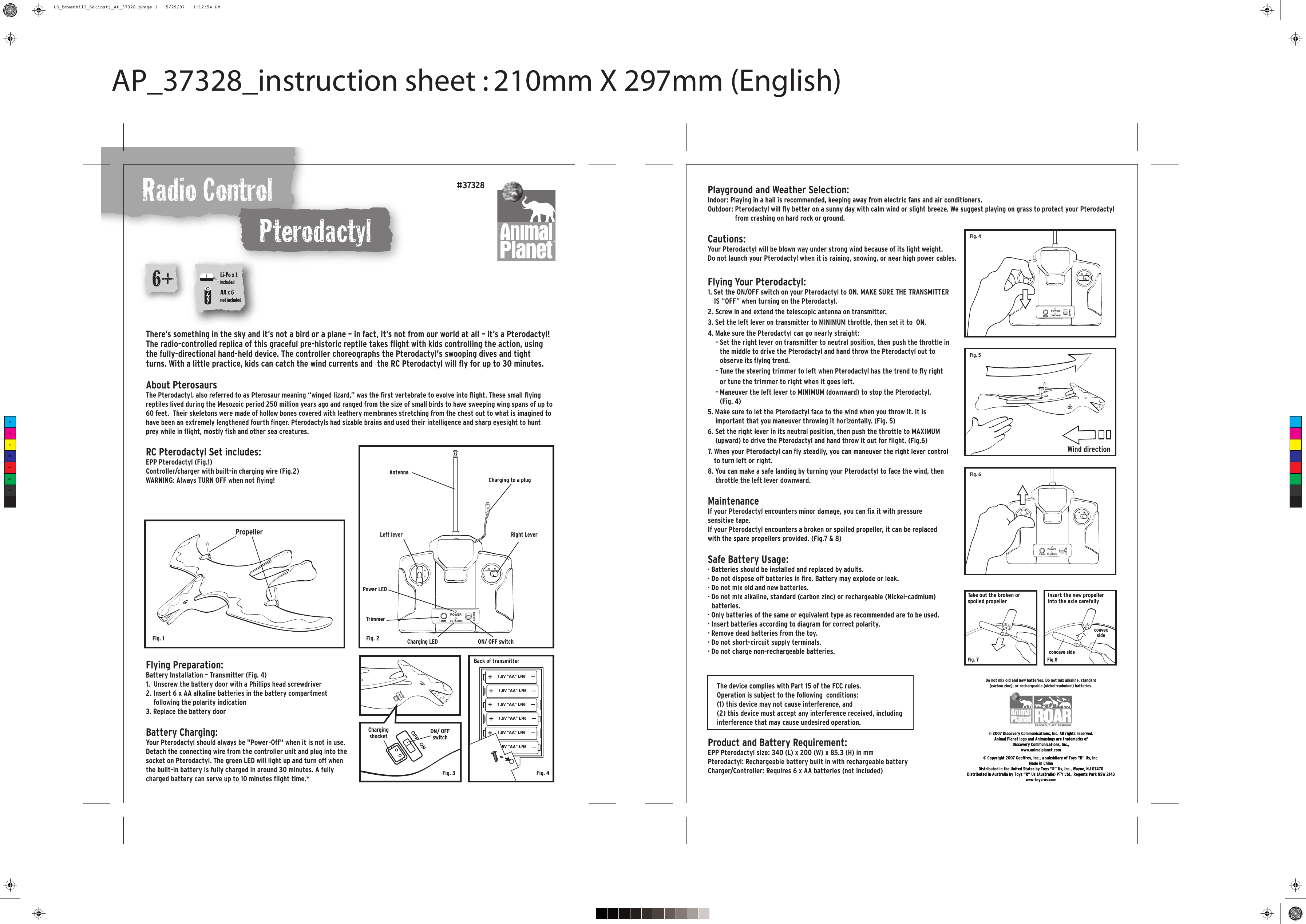 Radio ControlAP_37328_instruction sheet : 210mm X 297mm (English)Do not mix old and new batteries. Do not mix alkaline, standard(carbon zinc), or rechargeable (nickel-cadmium) batteries.RC Pterodactyl Set includes:EPP Pterodactyl (Fig.1) Controller/charger with built-in charging wire (Fig.2) WARNING: Always TURN OFF when not flying!PropellerAntennaCharging to a plugLeft lever Right LeverTrimmerCharging LED ON/ OFF switchFlying Preparation:Battery Installation – Transmitter (Fig. 4)1.  Unscrew the battery door with a Phillips head screwdriver2. Insert 6 x AA alkaline batteries in the battery compartment following the polarity indication3. Replace the battery door Battery Charging:Your Pterodactyl should always be &quot;Power-Off&quot; when it is not in use. Detach the connecting wire from the controller unit and plug into the socket on Pterodactyl. The green LED will light up and turn off when the built-in battery is fully charged in around 30 minutes. A fully charged battery can serve up to 10 minutes flight time.* Playground and Weather Selection:Indoor: Playing in a hall is recommended, keeping away from electric fans and air conditioners.Outdoor: Pterodactyl will fly better on a sunny day with calm wind or slight breeze. We suggest playing on grass to protect your Pterodactyl from crashing on hard rock or ground.Cautions:Your Pterodactyl will be blown way under strong wind because of its light weight.Do not launch your Pterodactyl when it is raining, snowing, or near high power cables.There’s something in the sky and it’s not a bird or a plane – in fact, it’s not from our world at all – it’s a Pterodactyl! The radio-controlled replica of this graceful pre-historic reptile takes flight with kids controlling the action, using the fully-directional hand-held device. The controller choreographs the Pterodactyl&apos;s swooping dives and tight turns. With a little practice, kids can catch the wind currents and  the RC Pterodactyl will fly for up to 30 minutes.  About PterosaursThe Pterodactyl, also referred to as Pterosaur meaning “winged lizard,” was the first vertebrate to evolve into flight. These small flying reptiles lived during the Mesozoic period 250 million years ago and ranged from the size of small birds to have sweeping wing spans of up to 60 feet.  Their skeletons were made of hollow bones covered with leathery membranes stretching from the chest out to what is imagined to have been an extremely lengthened fourth finger. Pterodactyls had sizable brains and used their intelligence and sharp eyesight to hunt prey while in flight, mostly fish and other sea creatures.  PterodactylProduct and Battery Requirement:EPP Pterodactyl size: 340 (L) x 200 (W) x 85.3 (H) in mmPterodactyl: Rechargeable battery built in with rechargeable batteryCharger/Controller: Requires 6 x AA batteries (not included)#37328© 2007 Discovery Communications, Inc. All rights reserved.Animal Planet logo and Animusings are trademarks ofDiscovery Communications, Inc.,www.animalplanet.com© Copyright 2007 Geoffrey, Inc., a subsidiary of Toys “R” Us, Inc. Made in ChinaDistributed in the United States by Toys “R” Us, Inc., Wayne, NJ 07470Distributed in Australia by Toys “R” Us (Australia) PTY Ltd., Regents Park NSW 2143www.toysrus.com12543Fig. 1 Fig. 2Fig. 4Fig. 5Fig. 6ON OFFPOWERCHARGETRIMFlying Your Pterodactyl:1. Set the ON/OFF switch on your Pterodactyl to ON. MAKE SURE THE TRANSMITTER IS “OFF” when turning on the Pterodactyl.2. Screw in and extend the telescopic antenna on transmitter.3. Set the left lever on transmitter to MINIMUM throttle, then set it to  ON.4. Make sure the Pterodactyl can go nearly straight:- Set the right lever on transmitter to neutral position, then push the throttle in the middle to drive the Pterodactyl and hand throw the Pterodactyl out to observe its flying trend.- Tune the steering trimmer to left when Pterodactyl has the trend to fly right or tune the trimmer to right when it goes left.- Maneuver the left lever to MINIMUM (downward) to stop the Pterodactyl.(Fig. 4)5. Make sure to let the Pterodactyl face to the wind when you throw it. It is important that you maneuver throwing it horizontally. (Fig. 5)6. Set the right lever in its neutral position, then push the throttle to MAXIMUM (upward) to drive the Pterodactyl and hand throw it out for flight. (Fig.6)7. When your Pterodactyl can fly steadily, you can maneuver the right lever control to turn left or right.8. You can make a safe landing by turning your Pterodactyl to face the wind, then throttle the left lever downward.MaintenanceIf your Pterodactyl encounters minor damage, you can fix it with pressure sensitive tape.If your Pterodactyl encounters a broken or spoiled propeller, it can be replaced with the spare propellers provided. (Fig.7 &amp; 8)Safe Battery Usage:· Batteries should be installed and replaced by adults.· Do not dispose off batteries in fire. Battery may explode or leak.· Do not mix old and new batteries.· Do not mix alkaline, standard (carbon zinc) or rechargeable (Nickel-cadmium) batteries.· Only batteries of the same or equivalent type as recommended are to be used.· Insert batteries according to diagram for correct polarity.· Remove dead batteries from the toy.· Do not short-circuit supply terminals. · Do not charge non-rechargeable batteries.The device complies with Part 15 of the FCC rules.Operation is subject to the following  conditions:(1) this device may not cause interference, and(2) this device must accept any interference received, including interference that may cause undesired operation.Wind direction6+AA x 6not includedLi-Po x 1includedPower LEDFig. 7 Fig.8concave sideconvexsideTake out the broken or spoiled propellerInsert the new propeller into the axle carefullyON/ OFF switchChargingshocketFig. 3 Fig. 4Back of transmitter1.5V &quot;AA&quot; LR61.5V &quot;AA&quot; LR61.5V &quot;AA&quot; LR61.5V &quot;AA&quot; LR61.5V &quot;AA&quot; LR61.5V &quot;AA&quot; LR6TRIMPOWERCHARGETRIMPOWERCHARGETRIMPOWERCHARGECMYCMMYCYCMYKUS_bowenhill_6a(inst)_AP_37328.pPage 1   5/29/07   1:12:54 PM