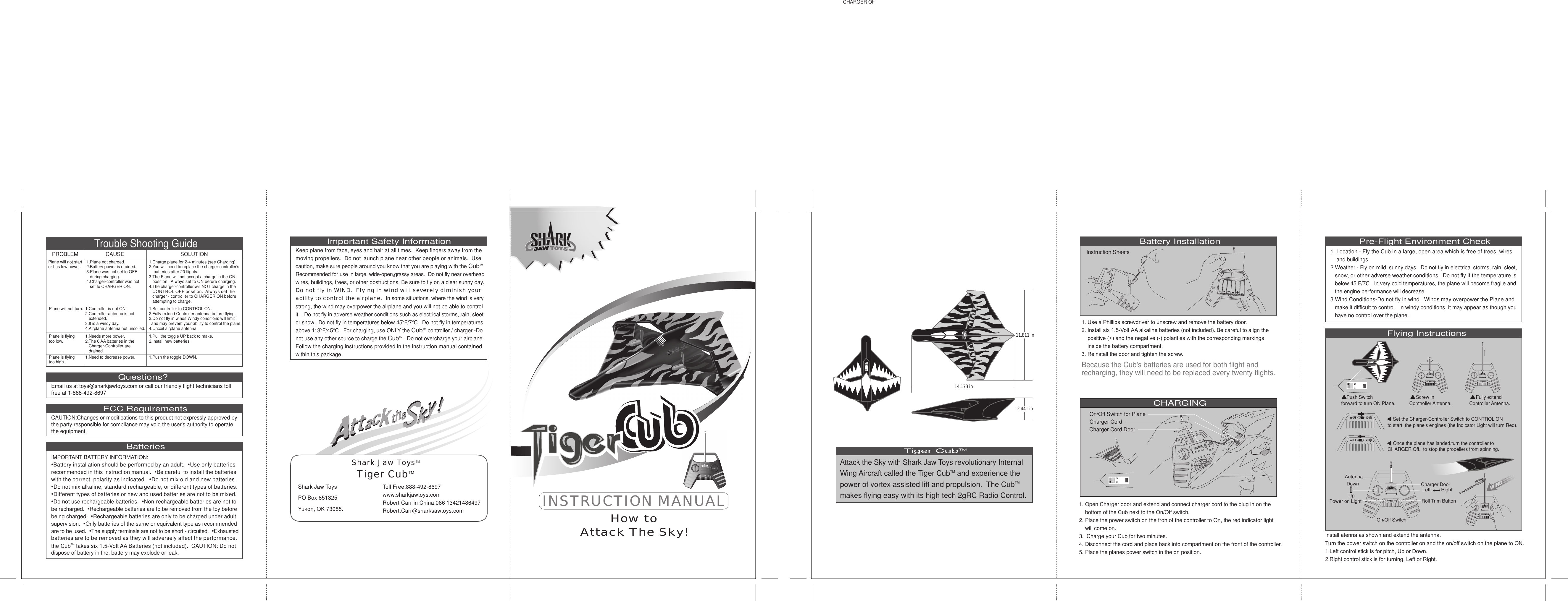 Flying InstructionsTiger CubTMAttack the Sky with Shark Jaw Toys revolutionary Internal Wing Aircraft called the Tiger CubTM and experience the power of vortex assisted lift and propulsion. The CubTMmakes flying easy with its high tech 2gRC Radio Control. Battery InstallationCHARGINGInstruction SheetsBecause the Cub&apos;s batteries are used for both flight and recharging, they will need to be replaced every twenty flights.   1. Use a Phillips screwdriver to unscrew and remove the battery door.2. Install six 1.5-Volt AA alkaline batteries (not included). Be careful to align the     positive (+) and the negative (-) polarities with the corresponding markings     inside the battery compartment.3. Reinstall the door and tighten the screw.Charger Cord DoorCharger CordOn/Off Switch for Plane1. Open Charger door and extend and connect charger cord to the plug in on the     bottom of the Cub next to the On/Off switch.2. Place the power switch on the fron of the controller to On, the red indicator light     will come on.3.  Charge your Cub for two minutes.4. Disconnect the cord and place back into compartment on the front of the controller.5. Place the planes power switch in the on position.Pre-Flight Environment Check1. Location - Fly the Cub in a large, open area which is free of trees, wires    and buildings.2.Weather - Fly on mild, sunny days.  Do not fly in electrical storms, rain, sleet, snow, or other adverse weather conditions.  Do not fly if the temperature is   below 45 F/7C.  In very cold temperatures, the plane will become fragile and    the engine performance will decrease.3.Wind Conditions-Do not fly in wind.  Winds may overpower the Plane andmake it difficult to control.  In windy conditions, it may appear as though you   have no control over the plane.Trouble Shooting GuideQuestions?Email us at toys@sharkjawtoys.com or call our friendly flight technicians toll free at 1-888-492-8697Important Safety InformationKeep plane from face, eyes and hair at all times.  Keep fingers away from themoving propellers.  Do not launch plane near other people or animals.  Usecaution, make sure people around you know that you are playing with the CubTMRecommended for use in large, wide-open,grassy areas.  Do not fly near overheadwires, buildings, trees, or other obstructions, Be sure to fly on a clear sunny day.Do not fly in WIND.  Flying in wind will severely diminish yourability to control the airplane.  In some situations, where the wind is verystrong, the wind may overpower the airplane and you will not be able to control it .  Do not fly in adverse weather conditions such as electrical storms, rain, sleetor snow.  Do not fly in temperatures below 45OF/7OC.  Do not fly in temperaturesabove 113OF/45OC.  For charging, use ONLY the CubTM controller / charger -Do not use any other source to charge the CubTM.  Do not overcharge your airplane.Follow the charging instructions provided in the instruction manual containedwithin this package.Shark Jaw Toys  PO Box 851325  Yukon, OK 73085.Toll Free:888-492-8697www.sharkjawtoys.comRobert Carr in China:086 13421486497Robert.Carr@sharksawtoys.comShark Jaw ToysTMTiger CubTMFCC RequirementsCAUTION:Changes or modifications to this product not expressly approved by the party responsible for compliance may void the user&apos;s authority to operate the equipment.BatteriesIMPORTANT BATTERY INFORMATION:•Battery installation should be performed by an adult.  •Use only batteriesrecommended in this instruction manual.  •Be careful to install the batterieswith the correct  polarity as indicated.  •Do not mix old and new batteries.•Do not mix alkaline, standard rechargeable, or different types of batteries.•Different types of batteries or new and used batteries are not to be mixed.•Do not use rechargeable batteries.  •Non-rechargeable batteries are not tobe recharged.•Rechargeable batteries are to be removed from the toy before being charged.  •Rechargeable batteries are only to be charged under adultsupervision.  •Only batteries of the same or equivalent type as recommendedare to be used.  •The supply terminals are not to be short - circuited.  •Exhaustedbatteries are to be removed as they will adversely affect the performance.the CubTMtakes six 1.5-Volt AA Batteries (not included).  CAUTION: Do not dispose of battery in fire. battery may explode or leak.Plane will not start or has low power.PROBLEM CAUSE SOLUTION1.Plane not charged.2.Battery power is drained.3.Plane was not set to OFF    during charging.4.Charger-controller was not    set to CHARGER ON.1.Charge plane for 2-4 minutes (see Charging).2.You will need to replace the charger-controller&apos;s    batteries after 20 flights.3.The Plane will not accept a charge in the ON position.  Always set to ON before charging.4.The charger-controller will NOT charge in the CONTROL OFF position.  Always set thecharger - controller to CHARGER ON before   attempting to charge.Plane will not turn. 1.Controller is not ON.2.Controller antenna is not    extended.3.It is a windy day.4.Airplane antenna not uncoiled.1.Set controller to CONTROL ON.2.Fully extend Controller antenna before flying.3.Do not fly in winds.Windy conditions will limit   and may prevent your ability to control the plane.4.Uncoil airplane antenna.Plane is flying too low.1.Needs more power.2.The 6 AA batteries in the    Charger-Controller are    drained.1.Pull the toggle UP back to make.2.Install new batteries.Plane is flying too high. 1.Need to decrease power.1.Push the toggle DOWN.INSTRUCTION MANUALHow toAttack The Sky!14.173 in11.811 in2.441 inUpDownAntennaPower on LightOn/Off SwitchRoll Trim ButtonCharger DoorLeft RightInstall atenna as shown and extend the antenna.Turn the power switch on the controller on and the on/off switch on the plane to ON.1.Left control stick is for pitch, Up or Down.2.Right control stick is for turning, Left or Right.     Screw in Comtroller Antenna.    Push Switch forward to turn ON Plane.    Set the Charger-Controller Switch to CONTROL ON to start  the plane&apos;s engines (the Indicator Light will turn Red).    Once the plane has landed.turn the controller to CHARGER Off.  to stop the propellers from spinning.     Fully extend Controller Antenna.CHARGER Off