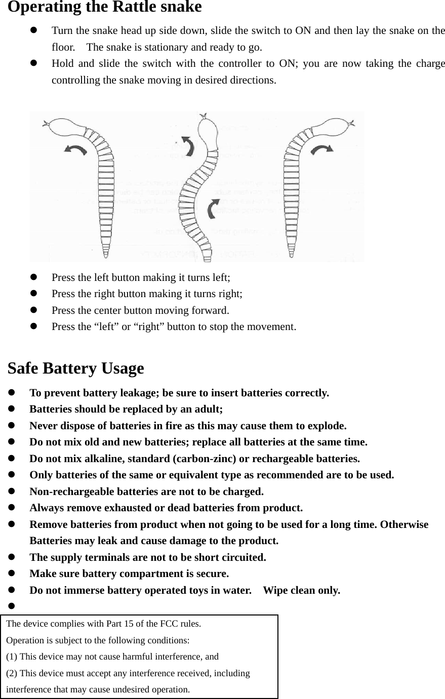 Operating the Rattle snake  Turn the snake head up side down, slide the switch to ON and then lay the snake on the floor.    The snake is stationary and ready to go.  Hold and slide the switch with the controller to ON; you are now taking the charge controlling the snake moving in desired directions.    Press the left button making it turns left;  Press the right button making it turns right;  Press the center button moving forward.  Press the “left” or “right” button to stop the movement.  Safe Battery Usage  To prevent battery leakage; be sure to insert batteries correctly.  Batteries should be replaced by an adult;  Never dispose of batteries in fire as this may cause them to explode.  Do not mix old and new batteries; replace all batteries at the same time.  Do not mix alkaline, standard (carbon-zinc) or rechargeable batteries.  Only batteries of the same or equivalent type as recommended are to be used.  Non-rechargeable batteries are not to be charged.  Always remove exhausted or dead batteries from product.  Remove batteries from product when not going to be used for a long time. Otherwise Batteries may leak and cause damage to the product.  The supply terminals are not to be short circuited.  Make sure battery compartment is secure.  Do not immerse battery operated toys in water.    Wipe clean only.   The device complies with Part 15 of the FCC rules. Operation is subject to the following conditions: (1) This device may not cause harmful interference, and (2) This device must accept any interference received, including interference that may cause undesired operation.  