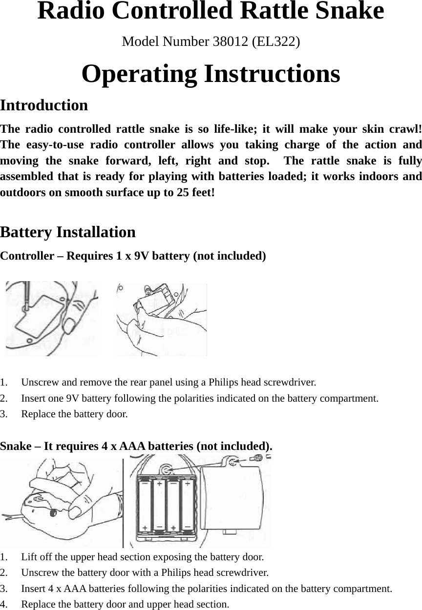 Radio Controlled Rattle Snake Model Number 38012 (EL322) Operating Instructions Introduction The radio controlled rattle snake is so life-like; it will make your skin crawl!  The easy-to-use radio controller allows you taking charge of the action and moving the snake forward, left, right and stop.  The rattle snake is fully assembled that is ready for playing with batteries loaded; it works indoors and outdoors on smooth surface up to 25 feet!  Battery Installation Controller – Requires 1 x 9V battery (not included)        1. Unscrew and remove the rear panel using a Philips head screwdriver. 2. Insert one 9V battery following the polarities indicated on the battery compartment. 3. Replace the battery door.  Snake – It requires 4 x AAA batteries (not included).    1. Lift off the upper head section exposing the battery door. 2. Unscrew the battery door with a Philips head screwdriver. 3. Insert 4 x AAA batteries following the polarities indicated on the battery compartment. 4. Replace the battery door and upper head section.    