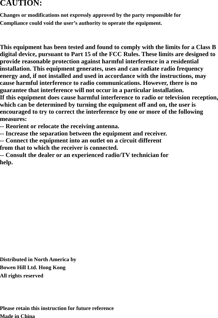 CAUTION: Changes or modifications not expressly approved by the party responsible for Compliance could void the user’s authority to operate the equipment.    This equipment has been tested and found to comply with the limits for a Class B digital device, pursuant to Part 15 of the FCC Rules. These limits are designed to provide reasonable protection against harmful interference in a residential installation. This equipment generates, uses and can radiate radio frequency energy and, if not installed and used in accordance with the instructions, may cause harmful interference to radio communications. However, there is no guarantee that interference will not occur in a particular installation. If this equipment does cause harmful interference to radio or television reception, which can be determined by turning the equipment off and on, the user is encouraged to try to correct the interference by one or more of the following measures: -- Reorient or relocate the receiving antenna. -- Increase the separation between the equipment and receiver. -- Connect the equipment into an outlet on a circuit different from that to which the receiver is connected. -- Consult the dealer or an experienced radio/TV technician for help.            Distributed in North America by Bowen Hill Ltd. Hong Kong All rights reserved    Please retain this instruction for future reference Made in China  