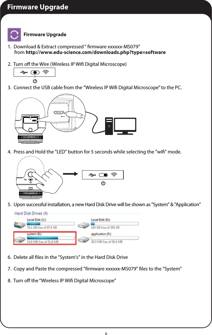 6Firmware Upgrade1.  Download &amp; Extract compressed “ rmware xxxxxx-MS079&quot;       from http://www.edu-science.com/downloads.php?type=software2.  Turn o the Wire (Wireless IP Wi Digital Microscope)3.  Connect the USB cable from the ”Wireless IP Wi Digital Microscope” to the PC.4.  Press and Hold the &quot;LED&quot; button for 5 seconds while selecting the &quot;wi&quot; mode.5.  Upon successful installation, a new Hard Disk Drive will be shown as &quot;System&quot; &amp; &quot;Application&quot;6.  Delete all les in the &quot;System&apos;s&quot; in the Hard Disk Drive7.  Copy and Paste the compressed &quot;rmware xxxxxx-MS079&quot; les to the &quot;System&quot;8.  Turn o the “Wireless IP Wi Digital Microscope”Firmware Upgrade