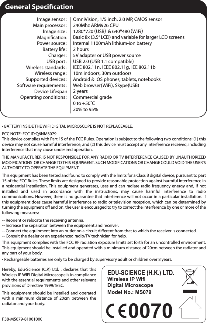 • BATTERY INSIDE THE WIFI DIGITAL MICROSCOPE IS NOT REPLACEABLE.FCC NOTE: FCC ID:Q6NMS079This device complies with Part 15 of the FCC Rules. Operation is subject to the following two conditions: (1) this device may not cause harmful interference, and (2) this device must accept any interference received, including interference that may cause undesired operation.THE MANUFACTURER IS NOT RESPONSIBLE FOR ANY RADIO OR TV INTERFERENCE CAUSED BY UNAUTHORIZED MODIFICATIONS  OR CHANGE TO THIS EQUIPMENT. SUCH MODIFICATIONS OR CHANGE COULD VOID THE USER’S AUTHORITY TO OPERATE THE EQUIPMENT.This equipment has been tested and found to comply with the limits for a Class B digital device, pursuant to part 15 of the FCC Rules. These limits are designed to provide reasonable protection against harmful interference in a residential installation. This equipment generates, uses and can radiate radio frequency energy and, if not installed and used in accordance with the instructions, may cause harmful interference to radio communications. However, there is no guarantee that interference will not occur in a particular installation. If this equipment does cause harmful interference to radio or television reception, which can be determined by turning the equipment o and on, the user is encouraged to try to correct the interference by one or more of the following measures: -- Reorient or relocate the receiving antenna. -- Increase the separation between the equipment and receiver. -- Connect the equipment into an outlet on a circuit dierent from that to which the receiver is connected. -- Consult the dealer or an experienced radio/TV technician for help.This equipment complies with the FCC RF radiation exposure limits set forth for an uncontrolled environment. This equipment should be installed and operated with a minimum distance of 20cm between the radiator and any part of your body.• Rechargeable batteries are only to be charged by supervisory adult or children over 8 years.Wireless IP Wifi Digital MicroscopeModel No.: MS0790070General SpecicationImage sensor : Main processor :Image size :Magnication: Power source : Battery life : Charger : USB port : Wireless standards : Wireless range : Supported devices : Software requirements :Device Lifespan Operating conditions : OmniVision, 1/5 inch, 2.0 MP, CMOS sensor240Mhz ARM926 CPU1280*720（USB） &amp; 640*480（WiFi）Basic 8x (3.5” LCD) and variable for larger LCD screensInternal 1100mAh lithium-ion battery2 hours5V adapter or USB power sourceUSB 2.0 (USB 1.1 compatible)IEEE 802.11n，IEEE 802.11g，IEE 802.11b10m indoors, 30m outdoorsAndroid &amp; iOS phones, tablets, notebooksWeb browser(WiFi), Skype(USB)2 yearsCommercial grade0 to +50˚C20% to 95%Hereby, Edu-Science (C.P.) Ltd. , declares that this Wireless IP WIFI Digital Microscope is in compliance with the essential requirements and other relevant provisions of Directive 1999/5/EC.This equipment should be installed and operated with a minimum distance of 20cm between the radiator and your body.P38-MS079-81001000