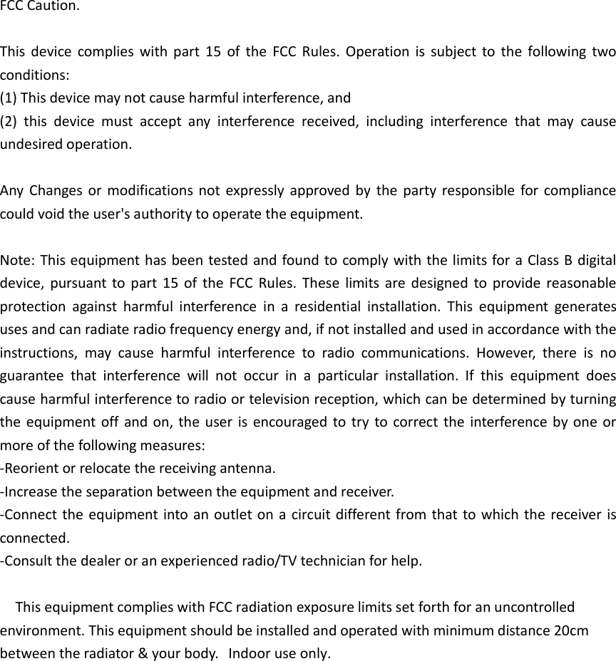 FCC Caution. This  device  complies  with  part  15  of  the  FCC  Rules.  Operation  is  subject  to  the  following  two conditions:   (1) This device may not cause harmful interference, and(2) this  device  must  accept  any  interference  received,  including  interference  that  may  causeundesired operation.Any  Changes or modifications  not expressly approved  by  the  party responsible  for  compliance could void the user&apos;s authority to operate the equipment. Note: This equipment has been tested and found to comply with the limits for a Class B digital device,  pursuant  to part  15  of  the  FCC  Rules.  These  limits  are  designed to  provide  reasonable protection  against  harmful  interference  in  a  residential  installation.  This  equipment  generates uses and can radiate radio frequency energy and, if not installed and used in accordance with the instructions,  may  cause  harmful  interference  to  radio  communications.  However,  there  is  no guarantee  that  interference  will  not  occur  in  a  particular  installation.  If  this  equipment  does cause harmful interference to radio or television reception, which can be determined by turning the equipment off and on, the  user is  encouraged to try  to  correct the  interference  by  one or more of the following measures: -Reorient or relocate the receiving antenna.-Increase the separation between the equipment and receiver.-Connect the  equipment into an outlet on a circuit different from that to which the  receiver isconnected.-Consult the dealer or an experienced radio/TV technician for help.  This equipment complies with FCC radiation exposure limits set forth for an uncontrolled environment. This equipment should be installed and operated with minimum distance 20cm between the radiator &amp; your body.     Indoor use only.