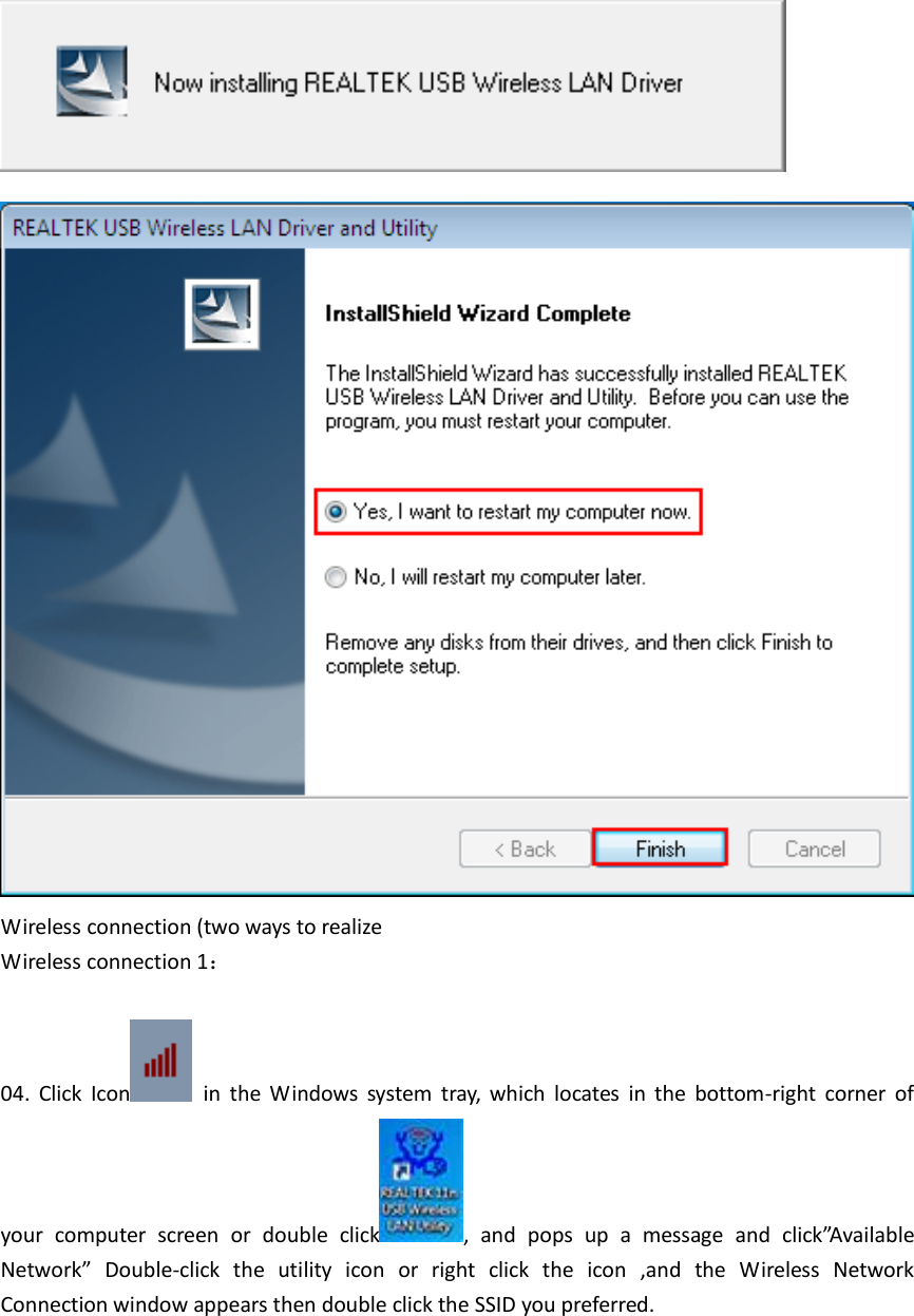   Wireless connection (two ways to realize Wireless connection 1：  04.  Click  Icon   in  the  Windows  system  tray,  which  locates  in  the  bottom-right  corner  of your  computer  screen  or  double  click ,  and  pops  up  a  message  and  click”Available Network”  Double-click  the  utility  icon  or  right  click  the  icon  ,and  the  Wireless  Network Connection window appears then double click the SSID you preferred. 