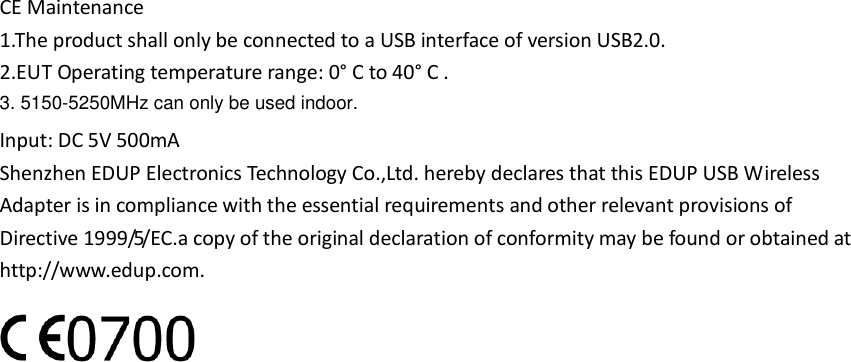 CE Maintenance 1.The product shall only be connected to a USB interface of version USB2.0. 2.EUT Operating temperature range: 0° C to 40° C . Input: DC 5V 500mA Shenzhen EDUP Electronics Technology Co.,Ltd. hereby declares that this EDUP USB Wireless Adapter is in compliance with the essential requirements and other relevant provisions of Directive 1999/5/EC.a copy of the original declaration of conformity may be found or obtained at http://www.edup.com.  3. 5150-5250MHz can only be used indoor.