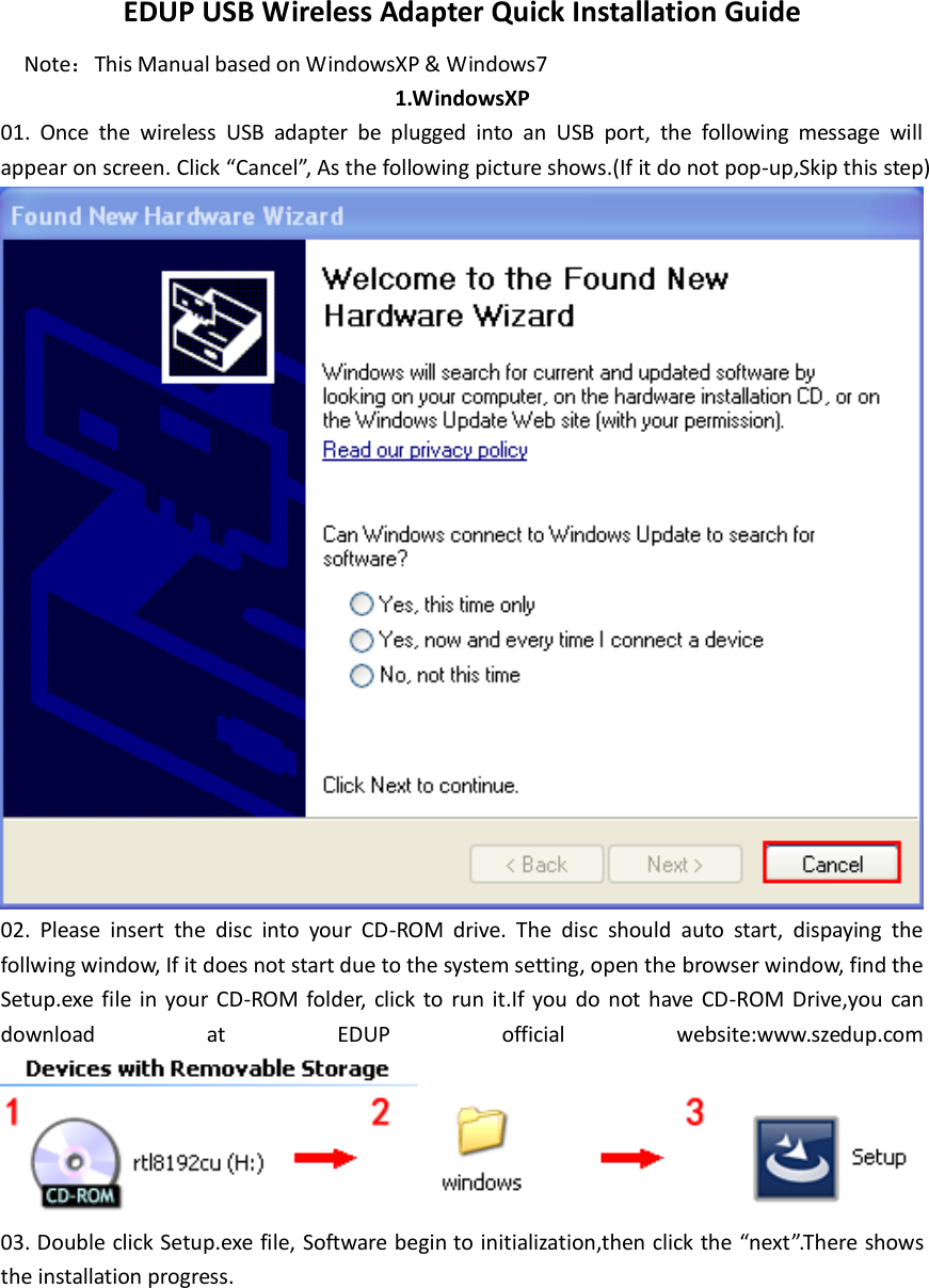 EDUP USB Wireless Adapter Quick Installation Guide Note：This Manual based on WindowsXP &amp; Windows7 1.WindowsXP 01.  Once  the  wireless  USB  adapter  be  plugged  into  an  USB  port,  the  following  message  will appear on screen. Click “Cancel”, As the following picture shows.(If it do not pop-up,Skip this step)  02.  Please  insert  the  disc  into  your  CD-ROM  drive.  The  disc  should  auto  start,  dispaying  the follwing window, If it does not start due to the system setting, open the browser window, find the Setup.exe file  in  your CD-ROM folder,  click to  run  it.If  you  do  not have CD-ROM Drive,you can download  at  EDUP  official  website:www.szedup.com  03. Double click Setup.exe file, Software begin to initialization,then click the “next”.There shows the installation progress. 