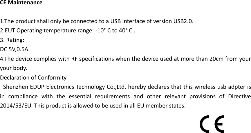  CE Maintenance  1.The product shall only be connected to a USB interface of version USB2.0. 2.EUT Operating temperature range: -10° C to 40° C . 3. Rating: DC 5V,0.5A 4.The device complies with RF specifications when the device used at more than 20cm from your your body. Declaration of Conformity   Shenzhen EDUP Electronics Technology Co.,Ltd. hereby declares that this wireless usb adpter is in  compliance  with  the  essential  requirements  and  other  relevant  provisions  of  Directive 2014/53/EU. This product is allowed to be used in all EU member states.   