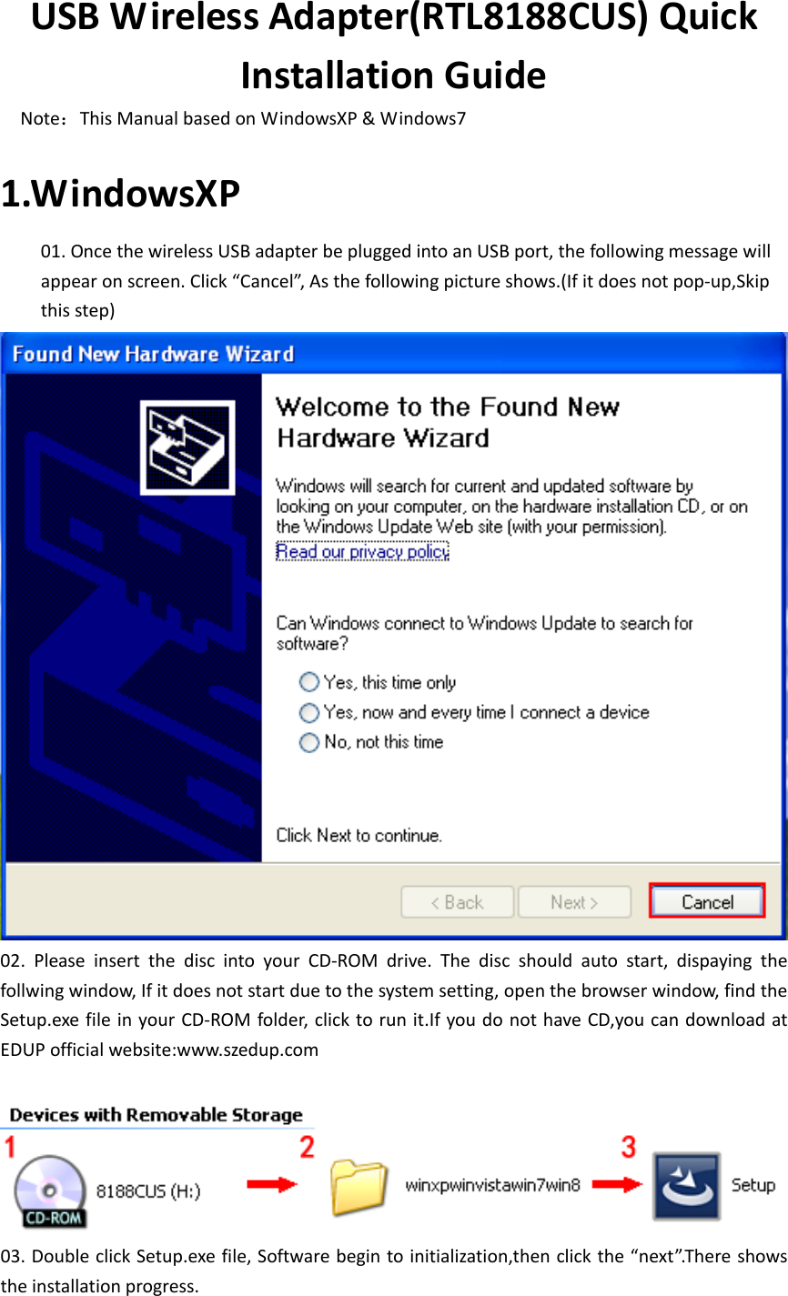 USBWirelessAdapter(RTL8188CUS)QuickInstallationGuideNote：ThisManualbasedonWindowsXP&amp;Windows71.WindowsXP 01.OncethewirelessUSBadapterbepluggedintoanUSBport,thefollowingmessagewillappearonscreen.Click“Cancel”,Asthefollowingpictureshows.(Ifitdoesnotpop‐up,Skipthisstep)  02. Please insert the disc into your CD‐ROM drive. The disc should auto start, dispaying thefollwingwindow,Ifitdoesnotstartduetothesystemsetting,openthebrowserwindow,findtheSetup.exefileinyourCD‐ROMfolder,clicktorunit.IfyoudonothaveCD,youcandownloadatEDUPofficialwebsite:www.szedup.com03.DoubleclickSetup.exefile,Softwarebegintoinitialization,thenclickthe“next”.Thereshowstheinstallationprogress.